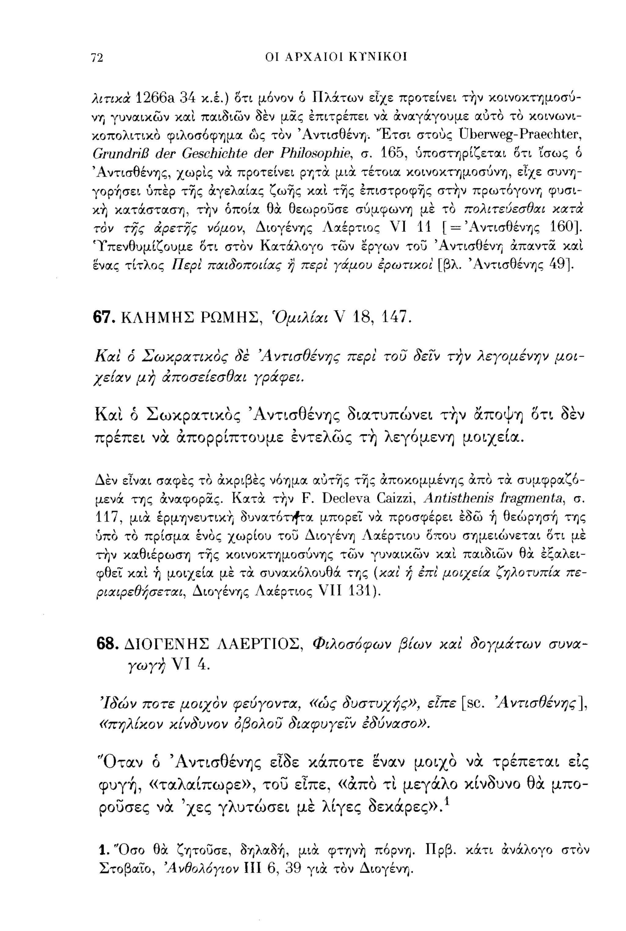 72                          οι ΑΡΧΑΙΟΙ ΚιΝΙΚΟΙ



λιτιχα   1266a 34 κ.έ.) οτι μόνον ό Πλ&των εΙχε προτείνει την κoινoΚΤΊJμoσύ­
νΊJ γυναιχων και παιοιων οεν μας επιτρέπει να αναγ&γουμε αυτο το κοινωνι­
κοπολιτικο φιλOσόφΊjμα &ς τον ΆντισθένΊj. 'Έτσι σΤΟ'Jς  Uberweg-Praechter,
GrundriB der Geschichte der ΡhjJα~ΟΡhje, σ. 165, ύΠOσΤΊjpίζεται οτι 'ίσως ό
ΆντισθένΊjς, χωρις να προτείνει PΊJτα μια τέτοια ΚOινOΚΤΊjμOσύνΊj, εΙχε συνΊJ­
γορ+,σει ύπερ τΊjς αγελαίας ζωΊjς και τΊjς έπιστpoφΊjς στην πpωτόγoνΊJ φυσι­
κη κατ&στασΊj, την όποία θα θεωρουσε σύμφωνΊj με το πολιτεύεσθαι χατα
τον της αρετης ν6μον,      Διογένης Λαέρτιος νι     11 [= 'AντισθένΊjς 160].
'Υπενθυμίζουμε οτι στον Κατ&λογο των εργων του ΆντισθένΊJ απαντα και
ενας τίτλος Περl παιδοποιίας η περl γάμου ερωτιχοι' [βλ. ΆντισθένΊjς     491-


67.   ΚΛΗΜΗΣ ΡΩΜΗΣ, Όμιλ[αι ν            18, 147.

Και ό Σωχρατιχος δε Ά ντισθ~yΎJς περι' του δειν τJ7" λεγoμ~yΎJY μοι­
χε[αν μη ιΧποσε[εσθαι γράφει.


Και ό Σωχρατιχος 'Α ντισθένης οιατuπώνει τ+Ιν αποψη οτι οεν
πρέπει να απορρίπτοuμε έντελως τ~ λεγόμενη μοιχεία.


Δεν εΙναι σαφες το ακριβες νόΊjμα αυτΊjς τΊjς αποκομμένης απο τα συμφραζό­
μεν& ης αναφορας. Κατα τΥ,ν      F. Decleva Caizzi, Antisthenis fragmenta,      σ.
117,   μια έρμψευτικΥ, ουνατόηfτα μπορει να προσφέρει έοω ~ θεώρφή ΤΊjς
ύπο το πρίσμα ένος χωρίου του ΔΙOγένΊj Λαέρτιου ο:του σημειώνεται οτι με
την καθιέpωσΊJ τΊjς ΚOινOΚΤΊjμOσύνΊjς τ(;)ν γυναικων και παιοιων θα εζαλει­
φθει και ~ μοιχεία με τα συνακόλουθά ΤΊJς (χαι' ή επι' μοιχεία ζηλοτυπία πε­
Ριαψεθf;σεται, Διογένης Λαέρτιος ΠΙ     131).


68.    ΔΙΟΓΕΝΗΣ ΛΑΕΡΤΙΟΣ, Φιλοσ6φων βΕων χαι' δογμάτων συνα­
       γωγη νι    4.

 'Ιδών ποτε μοιχον φεύγΟΥτα, «ώς δυστυχής», εΙπε          [sc.   Ά yτισθ~YΎJς],
 «πηλ[χον χ[νδυΥον άβολου διαφυγειν έδύνασο».


 'Όταν ό Άντισθένης εΙοε χάποτε ~ναν μοιχο να τρέπεται εΙς
 φuγ~, «ταλαίπωρε», του εΙπε, «α.πο τι μεγάλο              xlvouvo θα μπο­
 ρουσες να 'χες γλuτώσει με λίγες ΟεΧάρες».l

 1. 'Όσο θα ζψουσε, oΊJλαoή, μια φτψη πόpνΊj. Πρβ. κ&τι αν&λογο στον
 Στοβαιο, Ά νθολ6γιον ΙΙΙ 6, 39 για τον Διογένη.
 