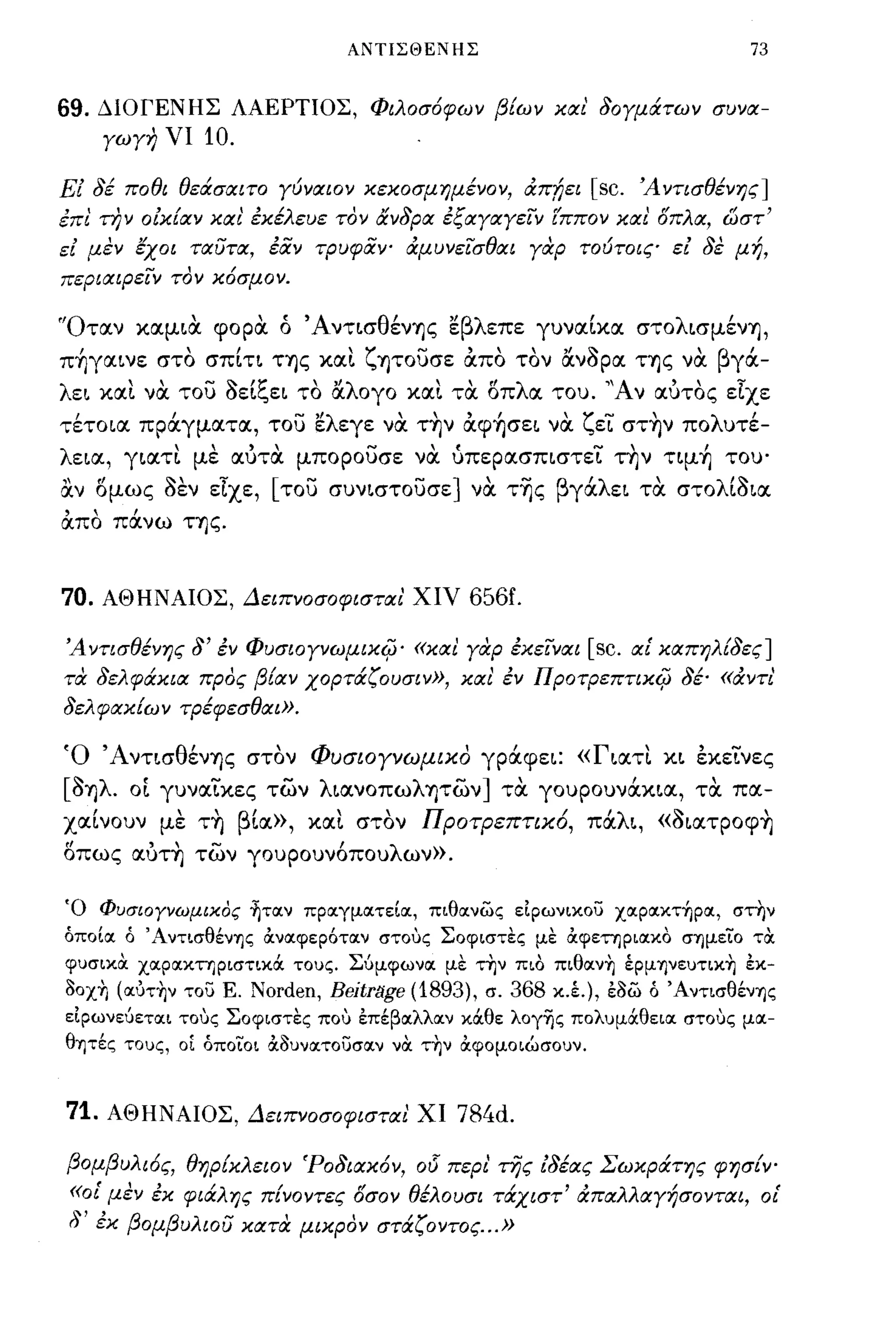 ΑΝΤΙΣΘΕΝΗΣ                                     73


69. ΔlOΓΕΝΗΣ ΛΑΕΡΤΙΟΣ, Φιλασ6φων βίων κlΧι δαγμιΧτων συνlΧ­
          γωγη νι   10.
Εί δέ παθι θειΧσlΧιτα γύνlΧΙOν κεκοσμημέναν, άπ!;ει         [sc.   Ά ντισθένης]
έπι την αίκίlΧν ΚΙΧ ι' έκέλευε τον ιΧνδplΧ έξlΧγlΧγειν (ππαν κlΧι όπλlΧ, ωστ'
εί μεν εχοι ΤΙΧUΤΙΧ, έίiν τpυφίiψ άμυνεισθlΧι γαρ ταύτοις εί δε μή,
πεpιlΧιpειν τον κ6σμαν.

"Οτocν κocμ~α. φορα. ό Άντ~σθένΊ]ς εβλεπε γυνoc[κoc στoλ~σμένΊ],
π~γoc~νε στο σπ[η ΤΊ]ς κoc~ ζψουσε ιΧπο τον ανόρoc ΤΊ]ς να. βγά-
λε~ κoc~ νoc του oε~"ε~ το oc ογο κoc~ τoc οπ λ oc του. "Α"
       "       -"'~      "'λ         "     "                       ϊ
                                                         ν ocυτος ε.χε
τέτo~oc πράγμocτoc, του ελεγε να. τ~ν ιΧφ~σε~ να. ζεί στ~ν πολυτέ­
λε~oc, γ~ocτ~ με ocύτα. μπορουσε να. ύπερocσπ~στεί την τψ~ του'
α.ν ομως όεν εΙχε, [του συν~στoυσε] να. τ-ης βγάλε~ τα. στoλ[ό~oc
ιΧπο πάνω ΤΊ]ς.


70.       ΑΘΗΝΑlOΣ, ΔειπνασαφιστlΧι' χιν 656ί.

Ά ντισθένης δ' έν Φuσιογνωμικi{j' «ΚlΧι γαρ έκεινlΧι       [sc.    ιχί κlΧπηλίδες]
τα δελφιΧκιlΧ προς βίlΧν χαρτιΧζουσιν», κlΧι έν Πρατρεπτικi{j δέ· «άντι
δελφlΧκ[ων τpέφεσθIΧΙ».

Ό Άντ~σθένΊ]ς στον ΦυσΙΟΥνωμικο γράφε~: «Γ~ocτ~ κ~ εκείνες
[όΊ]λ. οί γυνocίκες των λ~ocνoπωλΊ]των] τα. γoυρoυνάκ~oc, τα. πoc-
      ,         "
xoc~νoυν με ΤΊ] β'         "Προτρεπτιχο, πoc ~, «o~ocτρoφΊ]
                  ~oc», κoc~ στον      ι   'λ"                                   ,
οπως OCύΤ~ των γουρουν6πουλων».

Ό Φυσιαγνωμικος ~τoιν προιγμοιτείοι, πιθοινως εΙρωνικου χoιρoικτ~ρoι, στην
όποίοι ό ' Αντισθέν'Υ)ς ά.νοιφερότοιν στους Σοφιστες με ά.φετηριοικΟ σ'Υ)μείο τα.
φυσικα. χοιροικτηριστικά τους. Σύμφωνοι με την πιο πιθoιν~ έρμ'Y)νευτικ~ έκ-
3oχ~ (oιυτ~ν του Ε. Norden, Beitrlίge (1893), σ. 368 κ.έ.), έ3ω ό Άντισθέν'Υ)ς
εΙρωνεύετοιι τους Σοφιστες που έπέβοιλλοιν κάθε λογης πολυμάθειοι στους μοι­
θ'Υ)τές τους, οΙ όποίοι ά.3υνοιτουσοιν να. τ~ν ά.φομοιώσουν.


71. ΑΘΗΝΑlOΣ, ΔειπvασαφιστlΧι ΧΙ 784d.

βομβυλι6ς, θηρίκλειον 'PαδιlΧκ6ν, αι5 περι της ίδέlχς Σωκράτης φησ{Υο
 «αί μεν έκ φιάλης πίναντες όσαν θέλαυσι τάχιστ' άπlΧλλlΧγήσαντlΧι, αί
 δ' έκ βαμβuλιοu κιχ τα μικρον στάζαντας... »
 