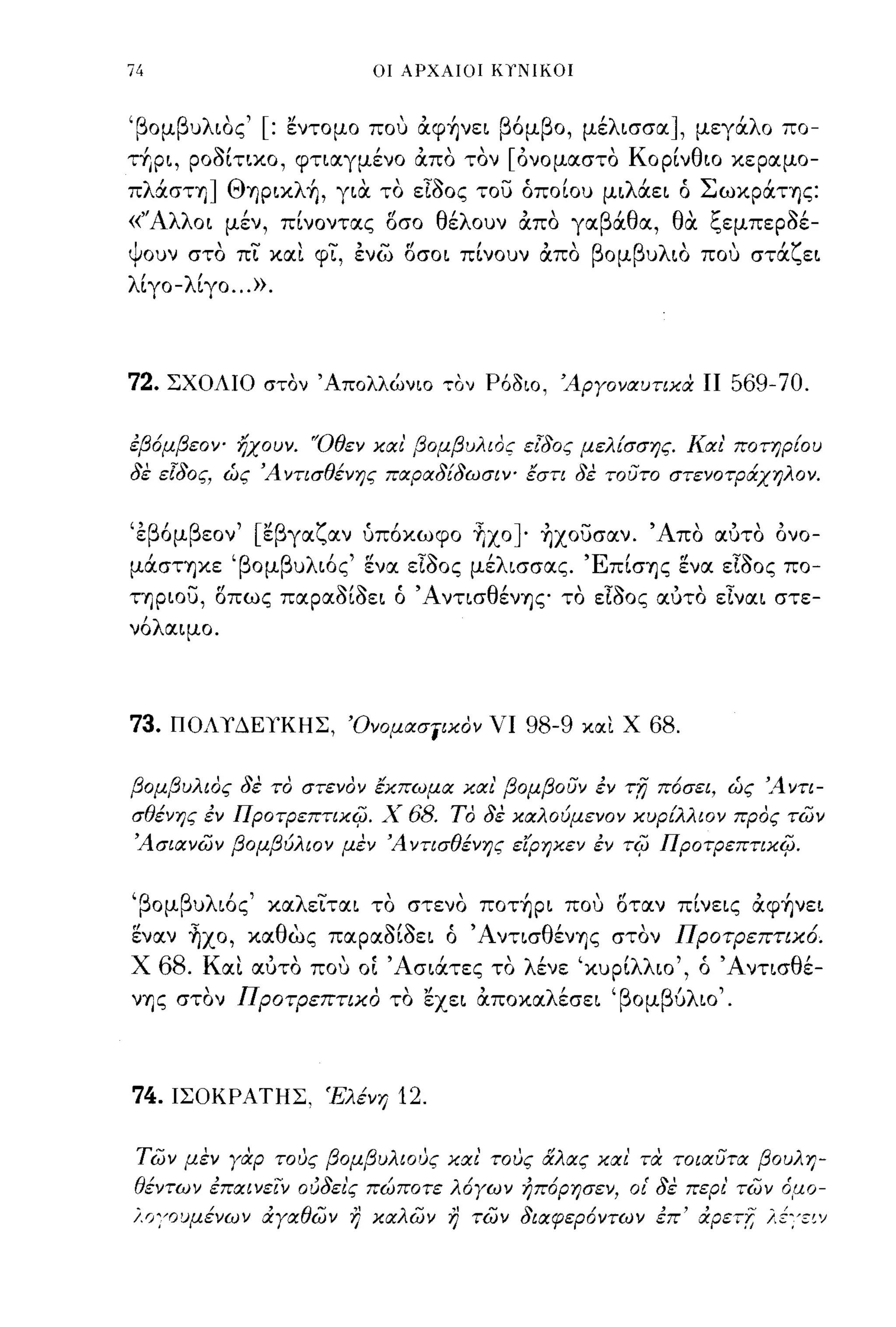 74                            οι ΑΡΧΑΙΟΙ ΚΥΝΙΚΟΙ



'β ομ β υ λ ιος '[ :
             '         "         , "
                       εντομο που αψηνει    β' β ο,
                                             ομ          'λ
                                                        με ισσα    ],      'λ
                                                                        μεγα ο πο-

τΥιρι, ρο;)ίτιχο, φτιαγμένο άπο τον [όνομαστο Κορίνθιο χεραμο­
πλάστη] ΘY)pιxλ~, για το εΤ;)ος του όποίου μιλάει ό ΣωχράΤΥ)ς:
«"Αλλ οι      "           "θ'λ"
            μεν, πινοντας οσο ε ουν απο γα β'θ α, θ' '-οεμπεροε-
                                            α      α ζ       ~,
Ι      ,...."    ..... , ..... rl , "β
ψουν στο πι χαι φι, ενω οσοι πινουν απο
                                          β λ'        'ζ
                                        ομ υ ιο που στα ει
                                                                          ,
λίγο-λίγο ... ».



72.   ΣΧΟΛΙΟ στον' Απολλώνιο ,ον P6~ιo, Άργοναυτικα ΙΙ                    569-70.

εβόμβεον- ηχουν. 'Όθεν και' βομβυλιος εΊδος μελίσσης. Και' ποτηρίου
δε ε[δος, ώς Ά ντισθένης παραδίδωσιν- έση δε             ToUTO     στενοτράχηλον.


"β' β εον '["β γα ζ αν
ε ομ        ε                "
                             υποχωφο      ' ]. ' -
                                          Υιχο Υ)χουσαν.         'Α""
                                                                  πο αυτο     ονο-

μάσΤΥ)χε 'βομβυλιός' ~να εΤ;)ος μέλισσας. ΈπίσΥ)ς ~να εΤ;)ος πο­
ΤΥ)ριου, οπως παρα;)ί;)ει ό Ά ντισθένΥ)ζ" το εΤ;)ος αύτο εΤναι στε­
νόλαιμο.




73.    ΠΟΛΥΔΕΥΚΗΣ, Όνομασίικον νι                98-9   και Χ    68.

βομβυλιος δε το στενον έκπωμα και' βομβοuν εν              Tfj   πόσει, ώς 'Αντι­
σθένης εν ΠροτρεπτιχΨ. Χ          68.   ΤΟ δε καλούμενον κυptλλιoν προς των
Άσιανων βομβύλιον μεν Ά νησθένης είρηκεν εν τψ ΠροτρεπτικΨ.


'βομβυλιός' χαλειται το στενο πoτ~pι που οταν πίνεις άφ~νει
~ναν ~χo, χαθως παρα;)ί;)ει ό ΆντισθένΥ)ς στον ΠΡΟτΡεπτιχ.ό.
Χ     68. Και αύτο που ΟΙ ' Ασιάτες το λένε 'χυρίλλιο', ό 'Α ντισθέ-
νΥ)ς στον , Προτρεπτιχ.ο' το εχει αποχα λ'
                             ",    ,      εσει 'β ομ β/λ ιο ' .
                                                      υ




74.ΙΣΟΚΡΑΤΗΣ, Έλένη              12.

 των μεν γαρ τους βομβυλιους και' τους &λας και' τα TotιXUTO: βουλη­
θέντων επαινειν ούδει'ς πώποτε λόγων ήπόρησεν, οι' δε περι' των όμο­
i.lJ:'οuμένων &:γαθών η καλων η των διαφερόντων επ' &:ρετΤ, λέ:'ε~')
 