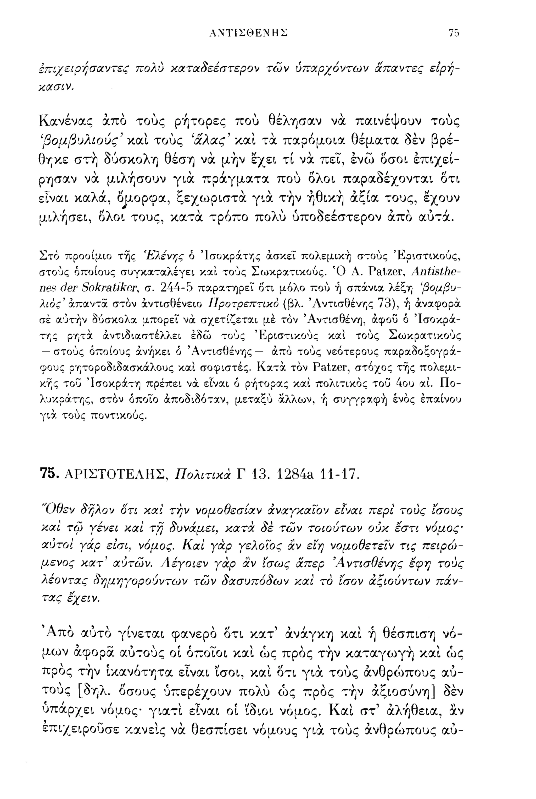 ΑΧ1ΊΣΘΕ?ΗΣ



επιχειΡήσαντες πολυ χαταδεέστερον των ύπαρχ6ντων απαντες είρή­
χασιν.




         "
Κ ανενας απο
    ,                         τους "     ΡΎJτoρες                 που   ,        θ'λ ΎJσαν
                                                                                  ε                       να'            'ψ
                                                                                                                     παινε ουν            ,
                                                                                                                                       τους

'β ομ β λ ιους και τους
            ι,
             u                 ,        ,         "Ιλ ας
                                                  α
                                                              '         "
                                                                  και τα παρομοια
                                                                                                  ,                  θ'     ~'β ρε-
                                                                                                                      εματα σεν
                                                                                                                                          ,
θ-ηκε στ~ OUσκολη θέσ-η να μ~ν εχει τί να πεϊ, ένω οσοι έπιχεί­
ρ-ησαν να μιλ~σoυν για πράγματα που ολοι παραοέχονται οη
εΤναι καλά, Οjlορφα, 1;εχωριστα για τ~ν ήθικ~ α1;ία τους, εχουν
μιλ~σει, ολοι τους, κατα τρ6πο πολυ ύποοεέστερον απο αύτά.


Στο προοίμιο της Έλένης ό Ίσοκράης ocσκει πολεμικ-η σΤΟ'Jς 'Εριστικούς,
σΤΟ'Jς όποίους συγκοιτοιλέγει κοιι τοuς Σωκροιτικούς. Ό Α.                                                               Patzer, Antisthe-
nes deT SokTatikeT,            σ.      244-5       ποιροιτηρει ΟΤΙ μόλο πο,:, ή σπάνιοι λέζΊj 'βομβυ­
λιος' ocποιντα στον ocντισθένειο Προτρεπτικο (βλ. Άντισθένης                                                                 73), ή ocνοιφορα
σε οιυτΊ;ν δ{ισκολοι μπορει να σχετίζετοιι με τ:ον ΆνT:ισθένΊj, ocφου ό Ίσοκρά­
τ:ης       pΊj7α     ocντιδιοιστέλλει             Εδω        τοuς        'ΕρισΤΙΚΟ'Jς                     κοιι       τοuς      Σωκροιτικοuς
-   σΤΟ'Jς όποίους ocν~κει ό 'Α ντισθένης                                -       OCΠΟ ΤΟ'Jς νεότερους πα:ρα:δοζογρά­
φους ρητοροδιδα:σκάλους κα:ι σοφιστές. Κα:τα τον                                                  Patzer, στόχος της πολεμι­
κης του Ίσοκράη πρέπει να εΙνα:ι ό p~τopα:ς κα:ι πολιτικος του 40υ α:Ι Πο­
λυκράτης, στον όποιο ocποδιδ6τα:ν, μετ:α:ζ':' α.λλων, Ύι συγγρα:φ-η ένος επα:[νου
για. τους ποντικούς.




75.        ΑΡΙΣΤΟΤΕΛΗΣ, Πολιτιχά Γ                                      13. 1284a 11-17.

'Όθεν δηλον στι χαι την νομοθεσίαν άναγχαϊΌν ε[ναι περι' τους (σους
χαι TifJ γένει και τ,η δυνάμει, χατά δε των τοιούτων ούχ έστι ν6μος
αύτοι' γάρ είσι, ν6μος. Και γαρ γελοιος αν ε(η νομοθετειν τις πειΡώ­
μενος χατ' αύτων. Αέγοιεν γάρ αν ίΙσως απερ 'Α ντισθένης έφη τους
λέοντας δημηγορούν.ων των δασυπ6δων χαι το (σον άξιούντων πάν­
τας έχειν.

'Α'              "        ,
       πο αυτο γινεται φανερο οτι κατ
                                                        ,    ff                  ,        ,   Ι
                                                                                          αναγκ-η και ΎJ
                                                                                                                        ~    θ'
                                                                                                                               εσπισΎJ νο-
                                                                                                                                           ,
μων αφορα αύτους οί όποϊοι και ώς προς τ~ν καταγωγ~ και ώς
       ,         , ( ' ,                     .,         ,!                   ,       tf                         ,  '    'θ   ,
προς ΤΎJν ικανοτ-ητα ειναι ισοι, και οτι για τους αν                                                               ρωπους αυ-
  ,
τους
             [~λ"
             ση      .
                 οσους
                                       "
                                       υπερεχουν
                                                                         λ"
                                                                       πο υ          ως
                                                                                                ,
                                                                                              προς
                                                                                                             , αι."ιoσυνΎJ ]~'
                                                                                                           την
                                                                                                                ,ζ      ,
                                                                                                                             σεν
 ~,                   Ι
υπαρχ ει νομος γιαη ειναι οι ισιοι νομος.
                                            ...                  ('   ,'~                ,               Κ"       ,λ ' θ
                                                                                                           αι στ α ΎJ εια, αν
                                                                                                                              "
έπιχ.εφουσε χαν εις να θεσπίσει ν6μους για τους ανθρώπους αύ-
 