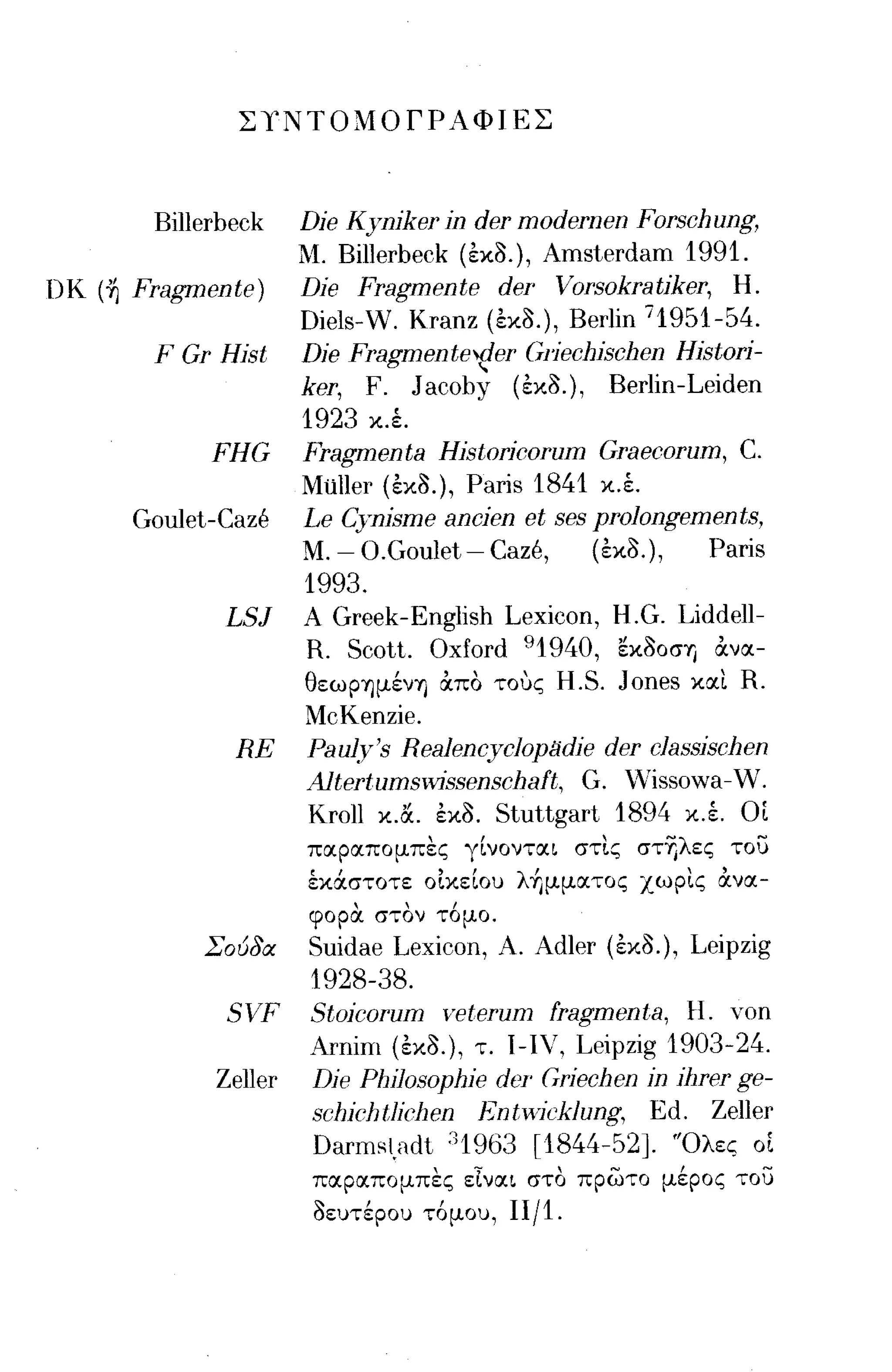 ΣΥΝΤΟΜΟΓΡΑΦΙΕΣ



         Billerbeck Dje Kynjker jn der modernen Forschung,
                       Μ.
                        Billerbeck (εχο.), Amsterdam 1991.
nκ   (~Fragmente)   Dje }ragmente der Vorsokratjker, Η.
                    Diels-W. Kranz (εχο.), Berlin 71951-54.
         F Gr Hjst Dje Fragmentev!er (;liechjschen Hjstorj-
                    ker, F. J acoby (εχο.), Berlin -Leiden
                    1923 χ.έ.
               FHG Fragmenta Hjstorjcorum Graecorum, C.
                    Mίiller (εχο.), Paris 1841 χ.έ.
        Goulet-Caze Le Cynjsme ancjen et ses prolongements,
                    Μ. - O.Goulet - Caze,     (εχο.),   Paris
                    1993.
                LSJ Α Greek-English Lexicon, H.G. Liddell-
                    R. Scott. Oxford 91940, εXOOσΎj ανα­
                    θεωpΎJμένΎj απο τους H.S. Jones χαι R.
                    McKenzie.
                 RE Pau~y's Realencyclop/1dje der classjschen
                    Altert.ums~vissenschaft, G. vVissowa-W.
                     ΚroΙΙ χ.α. εχο. Stuttgart 1894 Χ.Ι ΟΙ
                       παραπομπες γίνονται στις στΊ)λες το)
                       έχάστοτε οιχείου λ+ιμματος χωρις ανα­
                       φορα στον τ6μο.
             Σοuδα     Suidae Lexicon, Α. Adler (εχο.), Leipzig
                       1928-38.
               SVF     Stojcorum veterum fragmenta, Η. Υοη
                       ΑΓηίπι (εχο.), τ. ι-ιν, Leipzig 1903-24.
              Zeller   Dje Phjlosophje der Grjechen jn jllrer ge-
                       schjchtljchen Entwjcklung, Ed. Zeller
                       Darmsl}Idt ;)1963 [1844-52]. 'Όλες οΙ
                        παραπομπες εΤναι στο πρωτο μέρος το)
                        οευτέρου τ6μου, 11/1.
 