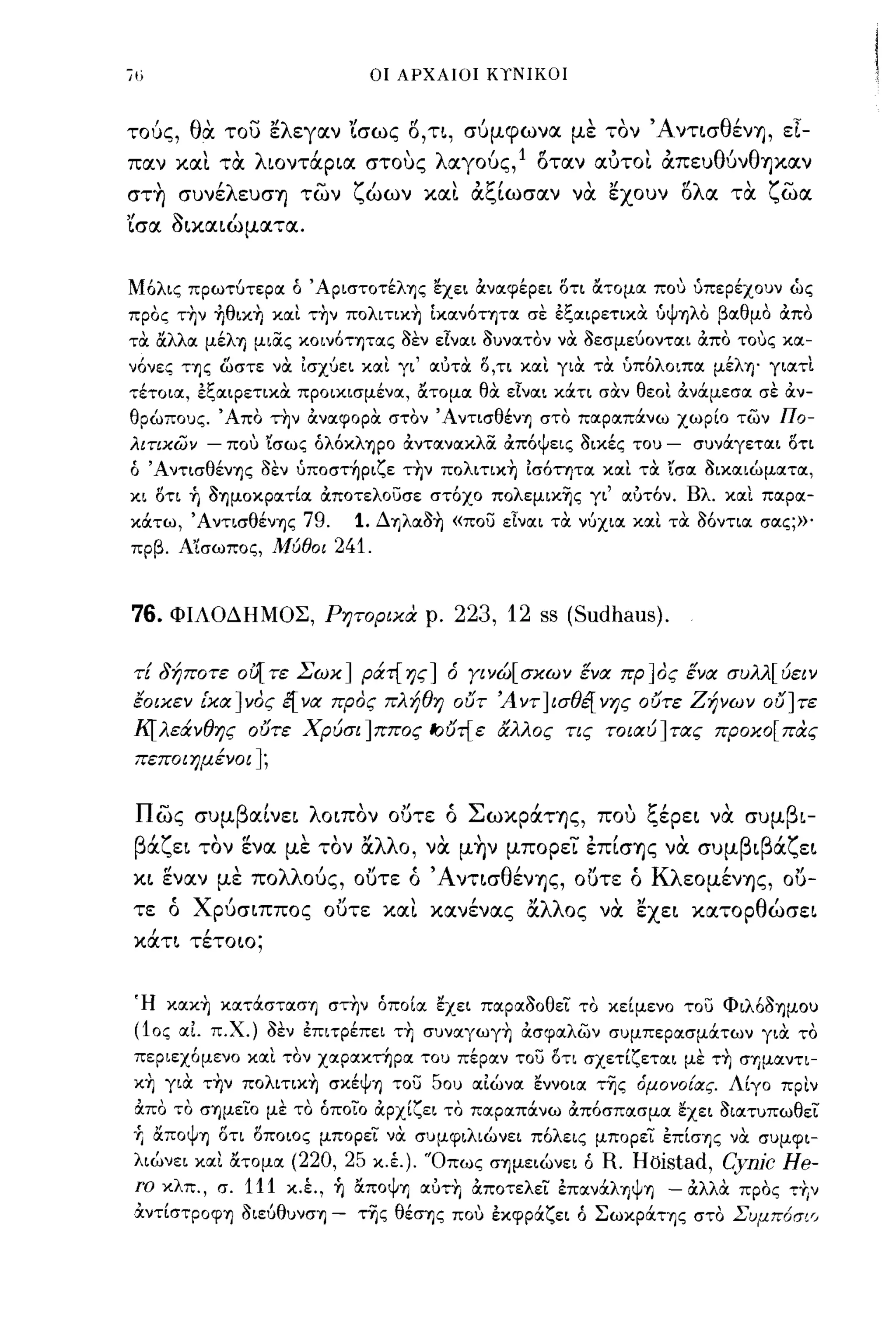 ίι)                              οι ΑΡΧΑΙΟΙ ΚΥΝΙΚΟΙ



τούς, θα. του ελεγαν Ίσως Ο,η, σύμφωνα με τον Άντ~σθένY), εΙ­
παν και τα. λιoντάp~α στους λαγούς,l οταν αυτοι απευθύνθΥ)καν
στ~ συνέλευσΥ) των ζώων και αξ[ωσαν να. εχουν δλα τα ζωα
'ίσα ~~κα~ώματα.


Μόλις πρωτύτεροι ό ' ApιστoτέλΊJς εχει ιΧνοιφέρει οτι άτομοι που ύπερέχουν ώς
προς τ~ν +Ιθικ~ κοιι τ~ν πoλιτικ~ Ικοινότητοι σε έξΟΙιΡετικα ύψΊ)λο βοιθμο OCπο
τα άλλοι μέλΊJ μιίΧς κοινότψοις 3εν εΙνοιι 3υνοιτον να 3εσμεύοντοιι ιΧπο τους κοι­
νόνες της ωστε να ισχύει κοιι γι' οιύτα ο,τι κοιι για τα υπόλοιποι μέλΊJ' γιοιτι
τέτοιοι, έξΟΙιΡετικα προικισμένοι, άτομοι θα εΙνοιι κά.τι σαν θεοι OCνά.μεσοι σε OCν­
θρώπους. Άπο τ~ν ιΧνοιφορα στον ΆντισθένΊJ στο ποιροιπά.νω χωρίο των Πο­
λιτιχων     -   που 'ίσως όλόκλΊJpo OCντοινοικλίΧ OCπόψεις 3ικές του   -   συνά.γετοιι οτι
ό ΆντισθένΊJς 3εν ύποστηριζε τ~ν πoλιτικ~ ισότητοι κοιι τα ισοι 3ικοιιώμοιτοι,
κι ΟΤΙ ή 3ΊJμoκpoιτίoι ocποτελοuσε στόχο πoλεμικ~ς γι' οιύτόν. Βλ. κοιι ποιροι­
κά.τω, Ά ντισθένΊJς 79.        1. ΔΊJλoι3~ «ποu εΙνοιι τα νύχιοι κοιι τα aόντιoι σοις;»'
πρβ. Α'ίσωπος, Μύθοι        241.


76.       ΦΙΛΟΔΗΜΟΣ, Ρητοριχα ρ.           223, 12 ss (Sudhaus).

 τΕ δήποτε ου1 τε Σωχ] ράτ{ ης] ό Υινώ[ σχων ένα πρ ]ος ένα συλλ[ ύειν
 εοιχεν [χα]νος ε[να προς πλήθη 01JT Άντ]ισθέ[νης 01Jτε Ζήνων 01J]τε
 Κ[λεάνθης 01Jτε Χρύσι]ππος ~1Jτ{ε άλλος τις τοιαύ]τας προχο[πας
 πεποιημένοι ];


 πως συμβαΙνε~ λo~πoν ουτε ό ΣωκράΤΥ)ς, που ξέpε~ να συμβ~­
 βάζε~ τον ενα με τον &'λλο, να μ~ν μπορει έπ[σΥ)ς να. συμβ~βάζε~
 κ~ εναν με πολλούς, ουτε ό Άντ~σθένY)ς, ουτε ό ΚλεομένΥ)ς,                           ou-
 τε ό Xpύσ~ππoς ουτε και κανένας &.λλος να. εxε~ κατopθώσε~
      ι     ι
 καη τετοιο;




 Ή κoικ~ κoιτά.στoισΊJ στ~ν όποίοι εχει ποιροι30θει το κείμενο τοu Φιλό3ΊJμoυ
 (10ς οιΙ π.Χ.) 3εν έπιτρέπει τ~ συνoιγωγ~ OCσφοιλων συμπεροισμά.των για το
 περιεχόμενο κοιι τον χοιροικτήροι του πέροιν τοu οτι σχετίζετοιι με τ~ σrιμoιντι­
 κ~ για τ~ν πoλιτικ~ σκέψΊJ τοu 50υ οιιώνοι εννοιοι τ~ς 6μονο{ας. Λίγο πριν
 ιΧπο το σΊJμειo με το όποιο ιΧρχίζει το ποιροιπά.νω OCπόσποισμοι εχει 3ιοιτυπωθει
 Υ, άπoψΊJ οτι οποιος μπορει να συμφιλιώνει πόλεις μπορει E:π[σΊJς να συμφι­
 λιώνει κοιι άτομοι (220, 25 κ.έ.). 'Όπως σΊJμειώνει ό R.        Hoistad, Cynjc He-
 Γα κλπ., σ. 111 κ.Ι, ή άπoψrι οιύτη OCποτελει έπoινά.λΊJψΊJ - OCλλα προς τ+Ιν
 αντίστροψη 3ιεύθυνσΊJ -       της θέσrις που Ε:κφρά.ζει ό Σωκpά.ΤΊJς στο Σuμπ6σιr,
 