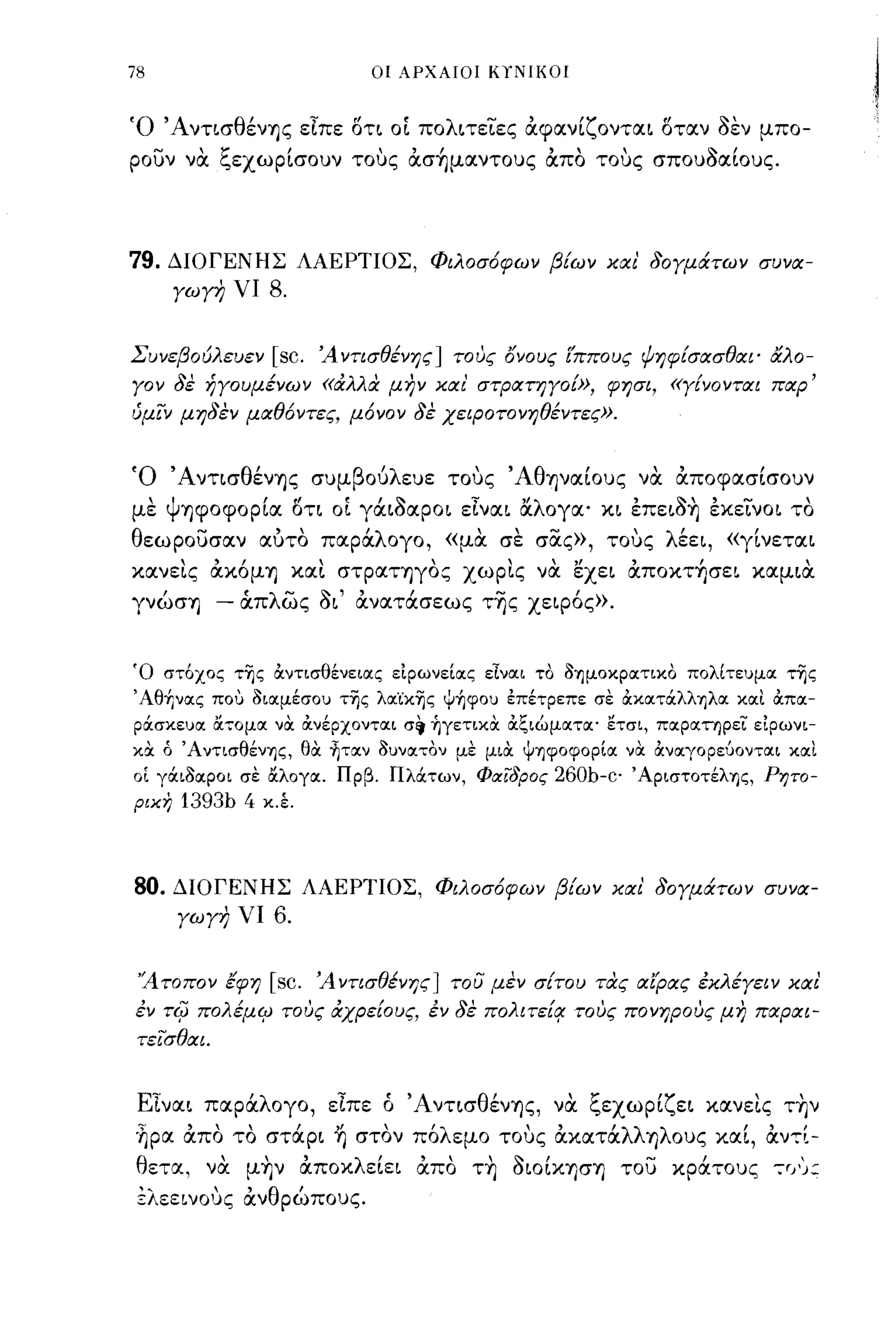 78                               οι ΑΡΧΑΙΟΙ ΚΥΝΙΚΟΙ



Ό ΆντισθένΊ)ς εΙπε στι οί πολιτεΤες αφανίζονται σταν οεν μπο­
ρουν να ξεχωρίσουν τοuς ασ~μαντoυς απο τοuς σπουΟαίους.




79.   ΔΙΟΓΕΝΗΣ ΛΑΕΡΤΙΟΣ, Φιλοσ6φων βΕων και' δογμάτων συνα­
       γωγη νι      8.

Σ υνεβ ου ευεν [ SC. '',4 ντισ θενης ]
         Ιλ                     ι              ' ονους ιππους ,Ι,
                                            τους"      "      ψηφισασ θαι' α 0-
                                                                  ι        "λ

γον δε ήγουμένων «αλλα- μην και' στΡατηγοω, φησι, «γΕνονται παρ'
ύμΊν μηδεν μαθ6ντες, μ6νον δε χειΡοτονηθέντες».


'Ο'Α νησ θ'
          ενΊ)ς                   ,
                           συμ β ου λ ευε     
                                            τους          '
                                                   'Αθ Ί)ναωυς   να   αποφασισουν,
με ψΊ)φοφορία ση οί γάιοαροι εΙναι αλογα' κι έπειo~ έκεΤνοι το
θεωρουσαν αυτο παράλογο, «μα σε σας», τοuς λέει, «γίνεται
κανεις ακόμΊ) και στραΤΊ)γος χωρις να εχει απoκτ~σει καμια
γνώσΊ)        - ιΧπλως οι' ανατάσεως τ~ς χειρός».

Ό στόχος τ~ς OCντισθένειας εΙρωνείας εΙναι το oΎJμoκpατικo πολίτευμα της
'Αθήνας που οιαμέσου της λα'ίκης Ψήφου έπέτρεπε σε ocκατάλλΎJλα και OCπα­
ράσκευα &οο;ομα νOC OCνέρχονται σ~ ήγετικOC OCξιώματα' ετσι, παρατηρεϊ: εΙρωνι­
κα ό ΆντισθένΎJς, θOC ~ταν ουνατον με μιOC ψΎJφoφopία νOC OCναγορεύονται και
οί γάιοαροι σε &λογα. Πρβ. Πλάτων, Φιχ"ϊδρος           260b-c' ' ApιστoτέλΎJς,   Ρητο­
ριχη    1393b 4    κ.Ι




80.    ΔΙΟΓΕΝΗΣ ΛΑΕΡΤΙΟΣ, Φιλοσ6φων βΕων και' δογμάτων συνα­
        γωγη νι     6.

 "Α τοπον έφη       [sc.   Ά ντισθένης] του μεν σΕτου τα-ς αίρας έκλέγειν και'
έν    TifJ   πολέμψ τους αχρε[ους, έν δε πολιτε[Ι! τους πονηρους μη παραι­
 τε"i"σθαι.


 ΕΙναι παράλογο, εΙπε ό ΆντισθένΊ)ς, να ξεχωρίζει κανεις τ~ν
'~ρα απο το στάρι ~ στον πόλεμο τοuς ακατάλλΊ)λους καί, αν,[­
 θετα, να μ~ν αποκλείει απο τ~ οωίΚΊ)σΊ) του κράτους -;r/):,
 ±λεεινΟ 1Jς ανθρώπους.
 