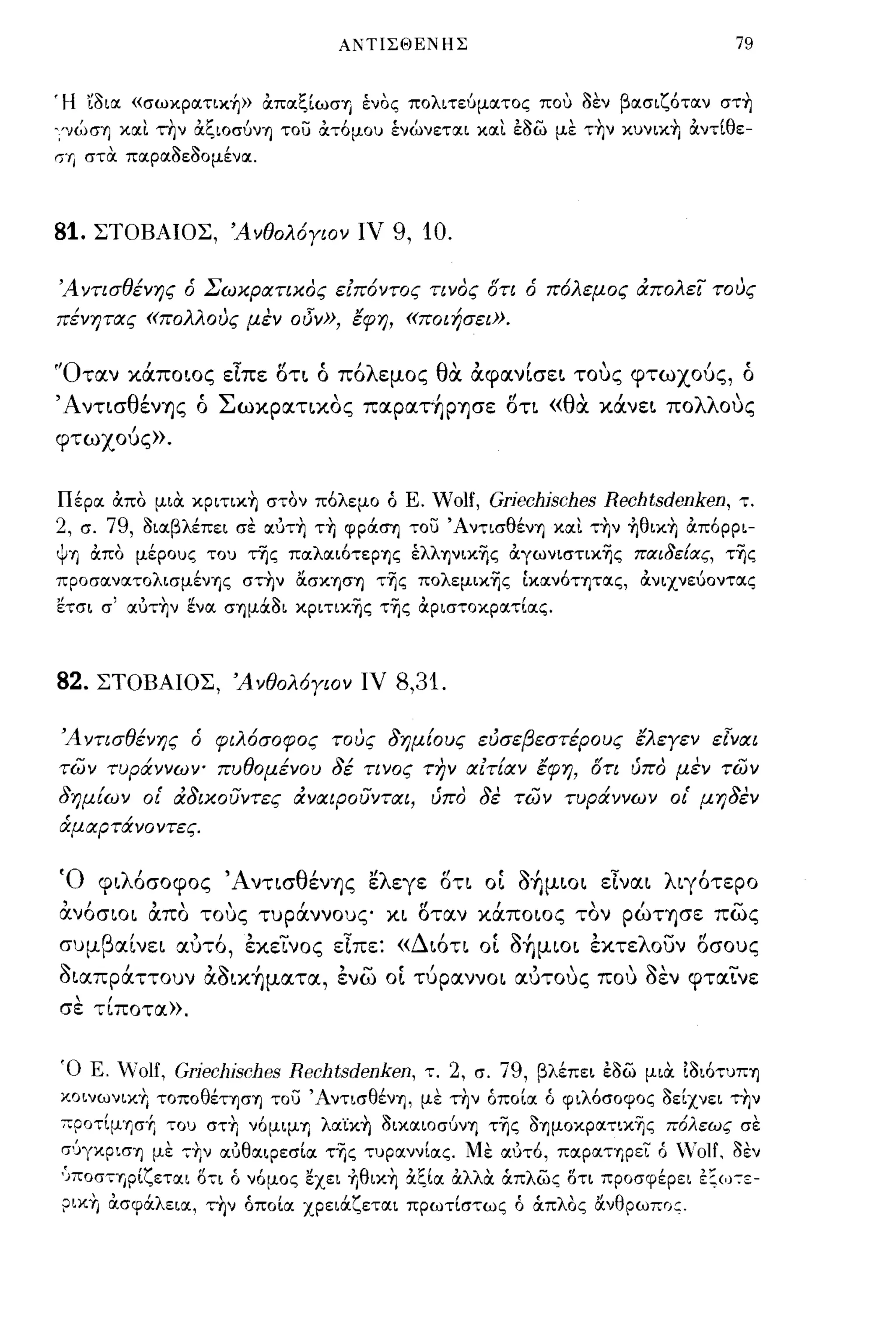 Α!ΗΙΣΘΕΝΗΣ                                     79


'Η 'ίοιoc «σωκpocτικ~» ιΧπocζίωσrι ένος πολι τε6μocτος που οεν βocσιζότocν στ~
','νώση κocι την ιΧζιοσ6νη του ιΧτ6μου ένώνετocι κocι εοω με τ~ν κυνικ~ ιΧντίθε­
'"Γ'ι στα. πocρocΟεΟομένoc.



81.   ΣΤΟΒΑΙΟΣ, Άνθολόγιον ιν             9, 10.

Ά ντισθένης ό Σωκρατικος ειπόντος τινος ότι ό πόλεμος άπολει τους
πένητας «πολλους μεν οδν», έφη, «ποιήσει».


'Όταν κάποιος είπε οτι ό πόλεμος θα αφανΙσει τους φτωχούς, ό
ΆνησθένΎJς ό Σωκρατικος παpαΤ~PΎJσε οη «θα κάνει πολλους
φτωχούς».


Πέρoc ιΧπο μια. κpιτικ~ στον πόλεμο ό Ε. Wolf, Griechisches Rechtsdenken, τ.
2, σ. 79, οιocβλέπει σε ocυτ~ τ~ φρd:ση του Άντισθένη κocι τ~ν ~θικ~ ιΧπ6ρρι­
Υη ιΧπο μέρους του ής πocλocι6τερης έλληνικ'ijς ιΧγωνιστικ'ijς παι8εΕας, τ'ijς
προσocνocτολισμένης στ~ν ασκ-ηση τ'ijς ΠΟλεμικ'ijς ίκocνότητocς, ιΧνιχνεύοντocς
ετσι σ' ocυτ~ν ενoc σημd:ΟΙ κριτικ'ijς τ'ijς ιΧριστοκρocτίocς.



82.   ΣΤΟΒΑΙΟΣ, Άνθολόγιον ιν             8,31.

Ά ντισθένης ό φιλόσοφος τους δημΕους εύσεβεστέρους έλεγεν εlναι
των τυράννων- πυθομένου δέ τινος την αιτΕαν έφη, ότι ύπο μεν των
δημΕων οΙ' άδικουντες άναιΡουνται, ύπο δε των τυράννων οΙ' μηδεν
άμαρτάνοντες.


Ό φιλόσοφος ΆνησθένΎJς ελεγε οη ο[ o~μιoι είναι λιγότερο
ανόσιοι απο τους τυράννους κι οταν κάποιος τον pώΤΎJσε πως
συμβαΙνει αυτό, εκεινος εΙπε: «Διόη ο[ οήμιοι εκτελουν οσους
οιαπράττουν αοικήματα, ενω ο[ τύραννοι αυτους που οεν φταινε
σε τίποτα».


Ό Ε. Όlf, GriecJJisches Rechtsdenken, τ. 2, σ. 79, βλέπει εοω μια. Ιοι6τυπη
χοινωνιχΤ. τοποθέτηση του Άντισθένη, με τ~ν όποίoc ό φιλ6σοφος οείχνει τ~ν
;ο;ροτ[μησ+, του στ~ ν6μιμη λocϊκ~ οικocιοσ6νη τ'ijς οημοΚΡocτικ'ijς πόλεως σε
σ'JγχΡιση με -;Τ.ν ocύθOCιΡεσίoc τΊjς τυρocννίocς. Με ocυτό, πocPOCΤΎipει ό ΌΗ. οεν
'JΠΟσΤΎjρΙζεται O~Ι ό νόμος εχει +Ιθικ~ &ξΙα: άλλα άπλως οτι προσφέρει εζω-:ε­
ριχ-η ιΧσφd:λειoc, τ~ν όποίoc χρεΙd:ζετocι πρωτίστως ό άπλας ανθρωπσ:.
 