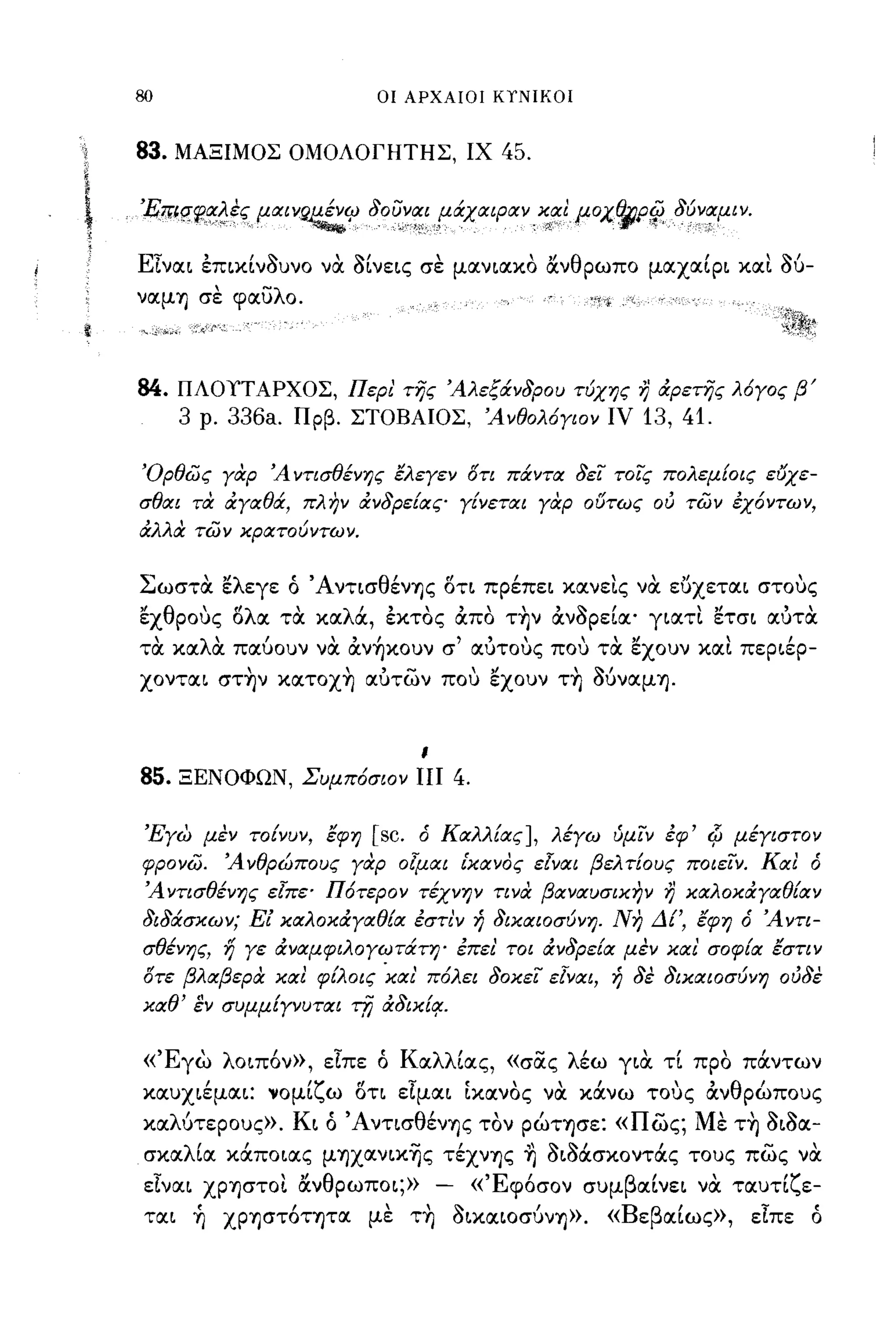 -
     80                           οι ΑΡΧΑΙΟΙ ΚΤΝΙΚΟΙ



     83.   ΜΑΞΙΜΟΣ ΟΜΟΛΟΓΗΤΗΣ, ΙΧ 45.


ι,
;
     'Επ~q~~~ες μαινg~C;J 80υναΙfάχαφαν: ~,~I μοχθjΡ{jJ,8ύναμι ν.

     ΕΙναι επικίν~υνo να ~ίνεις σε μανιακο άνθρωπο μαχαίρι καΙ                        06-
     ναμΊ) σε φαυλο.



     84.   ΠΛΟΥΤ ΑΡΧΟΣ, Περι' της Άλεξάν8ρου τύχης                  r;   άρετης λ6γος β'
           3   ρ.   336a.   Πρβ. ΣΤΟΒΑΙΟΣ, Άνθολ6γιον ΙV            13, 41.

     Όρθως γαρ Ά ντισθένης έλεγεν οτι πάντα 8ει τοϊς πολεμΕοις ε(Jχε­
     σθαι τιχ άγαθά, πλην άν8ρεΕας γΕνεται γοφ ούτως ου των έχόντων,
     άλλα των κρατούντων.


     Σωστα ελεγε ό ΆνησθένΊ)ς στι πρέπει κανεις να ευχεται στους
     εχθρους σλα τα καλά, εκτος άπο την άν~ρεία' γιατι ετσι αuτα
     τα καλα παύουν να άν~κoυν σ' αuτους που τα εχουν καΙ περιέρ­
     χονται στην κατοχη αuτων που εχουν τη Ο6ναμΊ).


                                         ι

     85.   ΞΕΝΟΦΩΝ, Συμπ6σιον πι                 4.

      'Ξγω μεν τοΕνυν, έφη        [sc.   δ Καλλ[ας], λέγω ύμιν έφ' Ψ μέγιστον
     φρονω.         Ά νθρώπους γαρ οlμαι [κανος εΙναι βελ τ[ους ποιεΙν. ΚαΙ δ
      Άντισθένης εΙπε' Π6τερον τέχνην τινα βαναυσικην                    r;   καλοκάγαθ{αν
     8ι8άσκων; Εί καλοκάγαθΕα έστι'ν ή 8ικαιοσύνη. Νη ΔΕ', έφη δ Άντι­
     σθένης, ή γε άναμφιλογωτάτη' έπει' τοι άν8ρεΕα μεν και' σοφΕα έστιν
     οτε βλαβερα καΙ φίλοις 'και' π6λει 80κει εΙναι, ή 8ε 8ικαιοσύνη ου8ε
     καθ' εν συμμ[γνυται τfj ά8ικ{~.


     «'Εγω λοιπ6ν», είπε ό Καλλίας, «σας λέω για τί προ πάντων
     καυχιέμαι: νομίζω ση είμαι Ικανος να κάνω τους άνθρώπους
     χαΛUτερoυς». Κι ό ΆνησθένΊ)ς τον ρώΤΊ)σε: «πως; Με τη ~ι~α­
      σκαλία κάποιας μΊ)Xανικ~ς τέχνΊ)ς ~ ~ιMσκoντάς τους πως να
      είναι ΧΡΊ)στοι άνθρωποι;»              -        «'Εφ6σον συμβαίνει να ταυτίζε­
      ται ~ ΧΡΊ)στ6τψα με τη ~ικαΙOσυνΊ»>. «Βεβαίως», είπε ό
 