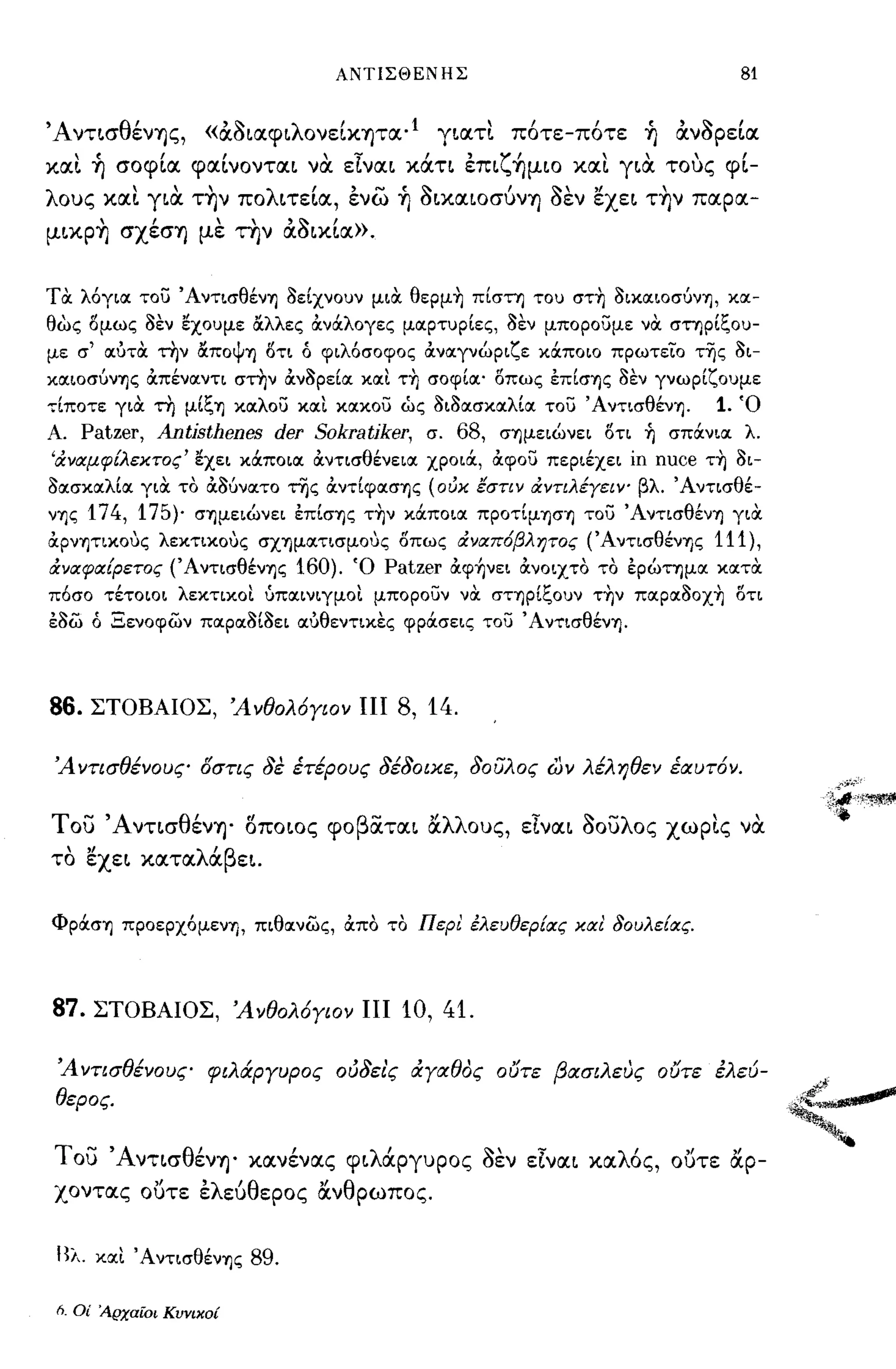 ΑΝΤΙΣΘΕΝΗΣ                                 81


Ά ντ~σθένΎJς, «άa~αφ~λονεΙΚΎJτα·1 Ύ~ατι π6τε-π6τε ή άνaΡεΙα
και ή σοφΙα φαΙνoντα~ να. εlνα~ κάη έπ~ζ~μιo και Ύ~α. τους φΙ­
λους και Ύ~α. τ~ν πoλ~τεΙα, ένω ή aLΚα~οσύνΎJ aεν εχε~ τ~ν παρα­
μLΚP~ σχέσΎJ με την άa~κΙα».


τα. λόγια του Άντισθέν1J 3είχνουν μια. θερμ~ πίστη του στ~ 3ικαιοσuν1J, κα­
θως ί5μως 3εν ~χoυμε α.λλες OCνOCλογες μαρτυρίες, 3εν μπορουμε να. στηρίξου­
με σ' αύτα. την α.ΠΟψ1J ί5τι ό φιλόσοφος OCναγνώριζε κOCποιο πρωτείο τ-ης 3ι­
καιoσυνΊJς OCπέναντι στην OCν3ρεία και τ~ σοφία' ί5πως επίσΊJς 3εν γνωρίζουμε
τίποτε για. τη μίξΊJ καλου και κακου ώς 3ι3ασκαλία του' Αντισθέν1J.         1. Ό
Α.  Patzer, Antjsthenes der Sokratjker, σ. 68, σΊJμειώνει ί5τι ή σπOCνια λ.
'όr.νιxμφ[λεxτoς' ~χει κOCποια OCντισθένεια χροιOC, όιφου περιέχει ίη nuce τ~ 3ι-
3ασκαλία για. το όι3υνατο της όιντίφασΊJς (oιJx εστιν όr.ντιλέyειψ βλ. Άντισθέ­
ν1Jς 174, 175)' σ1Jμειώνει επίσ1Jς τ~ν κOCποια προτίμ1Jσ1J του Άντισθέν1J για.
όιρνψικους λεκτικους σΧ1Jματισμους ί5πως όr.νlΧπ6βλητoς (Άντισθέν1Jς        111),
όr.νlΧφΙX[pετoς (ΆντισθένΊJς   160).   Ό Patzer όιφ~νει όινοιχτο το ερώτημα κατα.
πόσο τέτοιοι λεκτικοι ύπαινιγμοι μπορουν να. σΤΊJρίξoυν τ~ν παρα30Χ~ ί5τι
ε3ω ό Ξενοφων παρα3ί3ει αύθεντικες φρOCσεις του Άντισθέν1J.




86.     ΣΤΟΒΑΙΟΣ, 'Ανθολ6Υιον ΠΙ           8, 14.

'Αντισθένους δστις 8ε έτέρους 8έ80ιχε, 8oίJλoς ων λέληθεν έlχυτ6ν.


του Άντ~σθένΎJ' oπo~oς φoβiΧτα~ άλλους, εlνα~ aουλος χωρις να.
το εχε~ κατα λ'β ε~.
       "     α




Φρocσ1J προερχόμεν1J, πιθανως, όιπο το Περ! έλευθερ[ιχς κιχ! δουλε[ιχς.




87. ΣΤΟΒΑΙΟΣ, 'Ανθολ6Υιον ΠΙ 10, 41.

 'Α ντισθένους φιλάΡΥυρος ού8ει'ς &:YlΧθoς ουτε βlΧσιλευς ουτε έλεύ­
 θερος.


του Άντ~σθένΎJ' κανένας φ~λάPΎυpoς aεν εlνα~ καλ6ς, οuτε άρ­
χοντας ουτε έλεύθερος άνθρωπος.


 Βλ. και Άντισθέν1Jς 89.

 h.   Οί :4.ρχαίοι Κυνικοί
 