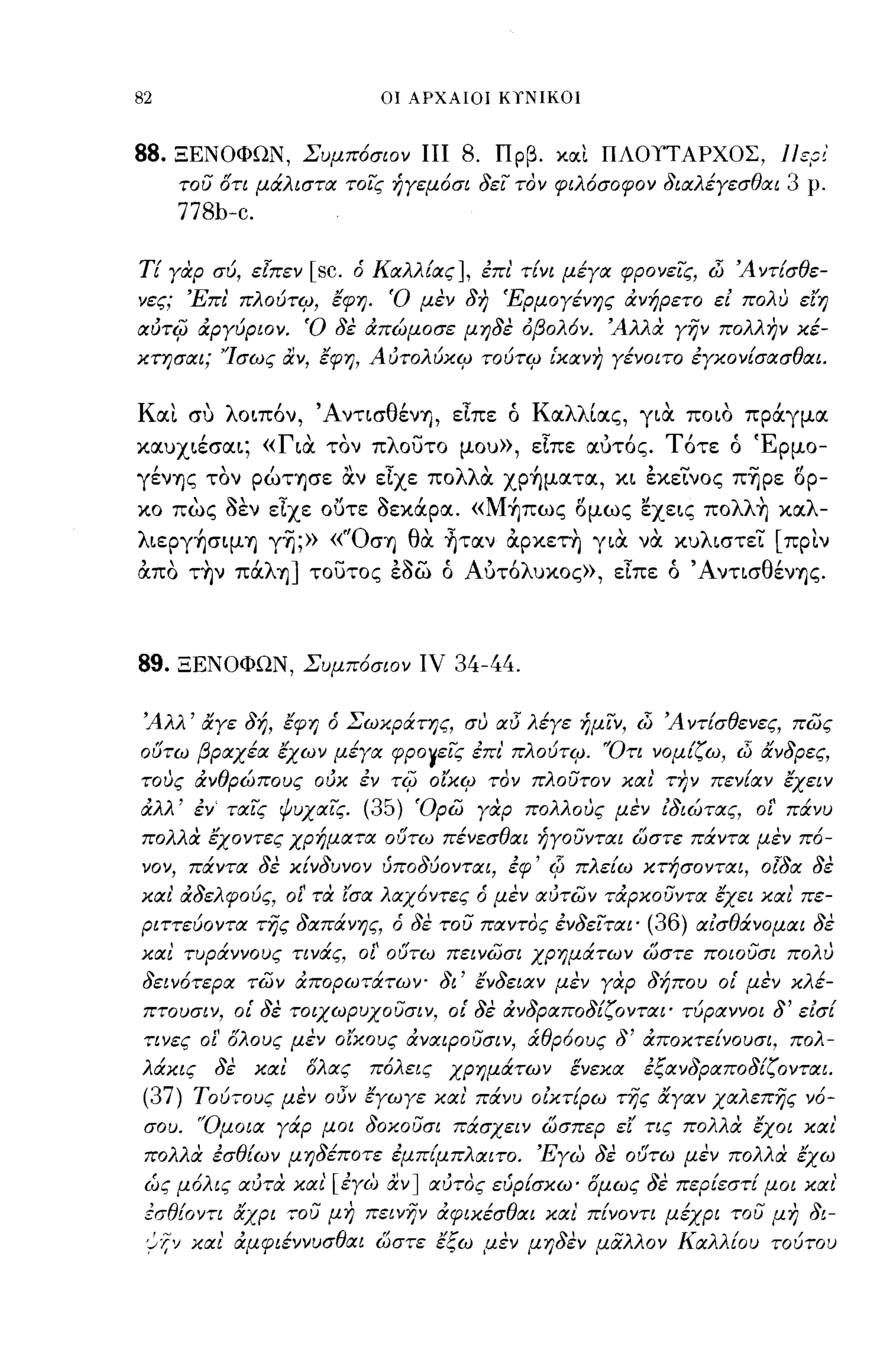 -
82                                 ΟΙ ΑΡΧΑΙΟΙ ΚιΝΙΚΟΙ



88.   ΞΕΝΟΦΩΝ, Συμπόσιον πι                8. Πρβ. κlΧι ΠΛΟΤΤΑΡΧΟΣ, l/ερ/
         του στι μάλιστα τοις ήγεμόσι δει τον φιλόσοφο ν διαλέγεσθαι       3   ρ.
         778b-c.

ΤΕ γαρ σύ, εlπεν         [sc.   ό Καλλίας], επι' τίνι μέγα φρονεις, dΊ Ά ντίσθε­
νες; Έπι' πλούτψ, έφη. Ό μέν δη 'Ερμογένης ανήρετο ει πολυ ε'{η
αύτφ αργύριον. Ό δέ απώμοσε μηδέ όβολόν. Άλλα γην πολλην κέ­
κτησαι; 'Ίσως αν, έφη, Αύτολύκψ τούτψ ι'κανη γένοιτο εγκονίσασθαι.


Και συ λo~πόν, ΆντισθένΥ), εΙπε ό Καλλίας, γ~α πo~o πράγμα
καυx~έσα~; «Γ~α τον πλουτο μου», εΙπε αύτός. Τότε ό Έρμο­
γένΥ)ς τον ρώΤΥ)σε α.ν εΙχε πολλα χρήματα, κ~ εκεΤνος πΎjρε δρ­
κο πως οεν εΙχε ουτε Οεκάρα. «Μήπως δμως ~xε~ς πoλλ~ καλ­
λ~εργήσψY) γΎj;» «"ΟσΥ) θα ηταν αρκετη γ~α να κυλ~στεΤ [πριν
απο τ~ν πάλΥ)] τουτος εοω ό Αύτόλυκος», εΙπε ό ΆντισθένΥ)ς.



89.      ΞΕΝΟΦΩΝ, Συμπόσιον ΙV            34-44.

 Άλλ' ιΧγε δή, έφη ό Σωκράτης, συ IχI5 λέγε ήμιν, dΊ Ά ντίσθενες, πως
ούτω βραχέα έχων μέγα φΡΟΥεις επι' πλούτψ. 'Ότι νομίζω, dΊ ιΧνδρες,
τους ανθρώπους ούκ εν τφ ο'{κψ τον πλουτον και' την πενίαν έχειν
αλλ' εν ταις ΨυχαΙς.              (35) Όρω γαρ πολλους μέν ιδιώτας, οί' πάνυ
πολλα έχοντες χρήματα ούτω πένεσθαι ήγουνται ωστε πάντα μέν πό­
'10'1,    πάντα δέ κίνδυνον ύποδύονται, εφ' Φ πλείω κτήσονται, οlδα δέ
και' αδελφούς, οί' τα '{σα λαχόντες ό μέν αύτων ταρκουντα έχει και' πε­
ριττεύοντα της δαπάνης, ό δέ του παντος ενδειται'            (36) αισθάνομαι δέ
και τυράννους τινάς, οί' ούτω πεινωσι χρημάτων ωστε ποιουσι πολυ
δεινότερα των απορωτάτων- δι' ένδειαν μέν γαρ δήπου οι' μέν κλέ­
 πτουσιν, οι' δέ τοιχωρυχουσιν, οι' δέ ανδραποδίζονται' τύραννοι δ' εισί
 τινες οί' σλους μέν οίκους αναιΡουσιν, άθρόους δ' αποκτείνουσι, πολ­
λάκις       δέ     και   σλας     πόλεις χρημάτων    ενεκα   εξανδραποδίζονται.
(37) Τού,ους μέν          015'1   εγωγε και πάνυ οίκ,ίρω της ιΧγαν χαλεπης νό­
 σου. 'Όμοια γάρ μοι δοκουσι πάσχειν ωσπερ ε'{ τις πολλα εχοι και'
 πολλα εσθίων μηδέποτε εμπίμπλαιτο. 'Εγω δέ ούτω μέν πολλα έχω
 (~ς μόλις αύτα και' [εγω αν] αύτος εύρίσκω' σμως δέ περίεστί μοι και'
 εσθίοντι ιχχρι "ου μη πεινην αφικέσθαι και πίνοντι μέχρι του μη δι­
 ;~ν χαι ά.μφιέννυσθαι ωστε έξω ,αεν μηδεν μαλλον Καλλ{ου τούτου
             1
 