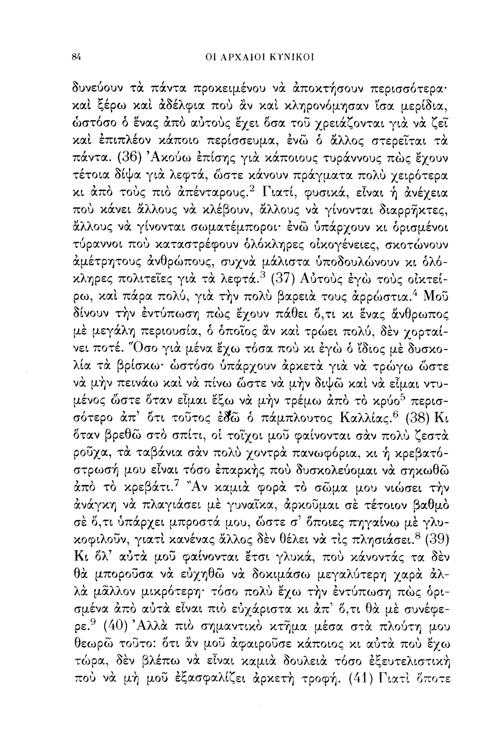 -

84                               ΟΙ ΑΡΧΑΙΟΙ ΚιΝΙΚΟΙ



auνεύοuν τα πάντα προκειμένου να απoκτ~σoυν περισσότερα'
κα~ ξέρω κα~ αaέλφια ΠΟ'] αν κα~ κληρονόμ'Υ)σαν 'ίσα μεΡίaια,
ώστόσο ό ενας απο αυτους εχει οσα του χρειάζονται για να ζει
κα~ επιπλέον κάποιο περίσσευμα, ενω ό αλλος στερειται τα
  ι            (36)'Α     ι  , Ι        ,ι            Ι       '"
παντα.                  κουω επισ'Υ)ς για καποιους τυραννους πως εχουν
 ι     ~ιψ    'λ     ι"       Ι      Ι         λ'                              ι
τετοια σι α για  εφτα, ωστε κανουν πραγματα πο                         u   χειροτερα

κι απο τους πιο απένταρους.2 Γιατί, φυσικά, εΙναι ~ ανέχεια
που κάνει αλλους να κλέβουν, αλλους να γίνονται aιαΡΡ~κτες,
ΙΧ.λλους να γίνονται σωματέμποροι' ενω υπάρχουν κι όρισμένοι
τύραννοι που καταστρέφουν όλόκλ'Υ)ρες οίκογένειες, σκοτώνουν
αμέΤρ'Υ)τους ανθρώπους, συχνα μάλιστα υποaοuλώνοuν κι όλό­
κλ'Υ)ρες πολιτειες για τα λεφτά. 3 (37) Αυτους εγω τους οίκτεί­
ρω, κα~ πάρα πολύ, για τ~ν πoΛU βαρεια τους αρρώστια. 4 Μου
alvouv τ~ν εντύπωσ'Υ) πως εχουν πάθει Ο,τι κι ενας ανθρωπος
με μεγάλ'Υ) περιουσία, ό όποιος αν κα~ τρώει πολύ, aEV χορταί­
νει ποτέ. 'Όσο για μένα εχω τόσα που κι εγω ό 'ίaιος με auσκο-
λι
 ια
           'β'
          τα    ρισκω'
                          r,       r,
                         ωστοσο υπαρχουν
                                                 ,     ,     "
                                                 αρκετα για να τρωγω ωστε
                                                                           ,        ff



να μ~ν πεινάω κα~ να πίνω ωστε να μ~ν aιψω κα~ να εΙμαι ντυ­
μένος ωστε οταν εΙμαι εξω να μ~ν τρέμω απο το κρύο 5 περισ­
σότερο απ' οτι τουτος             El!i;) ό πάμπλουτος Καλλίας.6 (38) Κι
οταν βρεθω στο σπίτι, οΙ τοιχοι μου φαίνονται σαν πολυ ζεστα
ρουχα, τα ταβάνια σαν πολυ χοντρα πανωφόρια, κι ~ κρεβατό­
στpωσ~ μου εΙναι τόσο επαpκ~ς που auσκολεύομαι να σ'Υ)κωθω
απο το κρεβάτι. 7 "Αν καμια φορα το σωμα μου νιώσει τ~ν
ανάγκ'Υ) να πλαγιάσει με γυναικα, αρκουμαι σε τέτοιον βαθμο
σε Ο,τι υπάρχει μπροστά μου, ωστε σ' οποιες Π'Υ)γαίνω με γλυ­
κοφιλουν, γιατ~ κανένας lΧ.λλος           aEV θέλει να τ~ς πλ'Υ)σιάσει. 8 (39)
Κι ολ' αυτα μου φocίνονται              ετσι γλυκά, που κάνοντάς τα aEV
θα μπορουσα να ευΧ'Υ)θω να aοκιμάσω μεγαλύτερ'Υ) χocρα αλ­
λα μαλλον μιχρότερ'Υ)' τόσο πολυ εχω τ~ν εντύπωσ'Υ) πως όρι-
           "..         '
                         ευχαριστα κι απ ' f ο,τι θ"
σμενα απο αυτα ειναι πιο "
   ,  "                               ,      l
                                                   α                             ι
                                                                           με συνεφε-

ρε.   9
           (40) Άλλα πιο σ'Υ)μαντιχο κτ~μα μέσα στα πλούτ'Υ) μου
θεωρω ΤΟUΤΟ: οτι αν μου αφocιρουσε κάποιος κι αυτα που εχω
 ι
τω ρα,
               ~'βλ'
               σεν  επω
                             '';'
                            να εινocι
                                             ,
                                        κocμια
                                                 ~  λ'
                                                 σου ειoc
                                                             ι
                                                            το σο
                                                                    '1:'
                                                                    ε",ευτε
                                                                               λ          '
                                                                                   ιστικ'Υ)

που να μ~ μου εξασφαλίζει αpκετ~ τpoφ~. (41) Γιατι οπα:ε
 