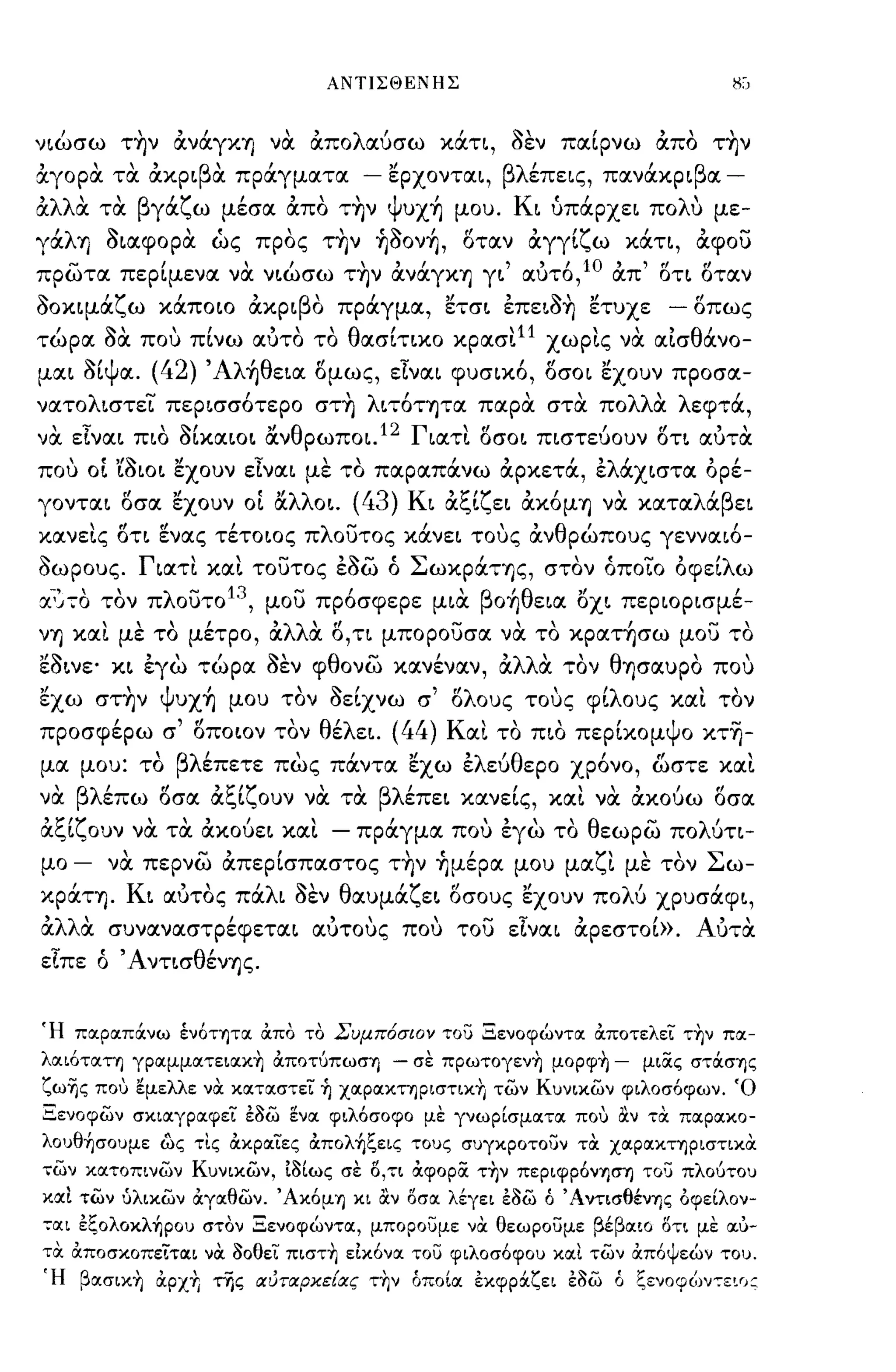 ΑΝΤΙΣΘΕΝΗΣ



ν~ώσω τ~ν αναγΚΊj να απολαύσω κάη, οεν παίρνω απο τ~ν
,        '"
αγορα τα ακp~ β" πραγματα
               α                       - "
                                         εpxoντα~,      βλ'
                                                          επε~ς,       'β
                                                                   πανακp~ α-

'λλ'
α  α      'β γα,,",ω
         τα    'Υ       ,   "
                       μεσα απο    ΤΊj'J ψ'
                                     ,    υXΊj   μου.    Κ"
                                                          ~ υπαpxε~    πο λ'
                                                                           υ       με-

γάλΊj o~αφopα ώς προς τ~ν ~ooν~, οταν αγγίζω κάη, αφου
πρωτα περίμενα να ν~ώσω τ~ν ανάγΚΊj γ~' αυτ6,10 απ' oτ~ οταν
ooκ~μάζω κάποιο ακp~βo πράγμα, ετσ~ επε~o~ ετυχε                           -   οπως
τώρα οα που πίνω αυτο το θασίτ~κo κρασι l1 χωρις να αίσθάνο­
μα~ Οίψα.     (42) Άλ~θε~α ομως, εΙνα~ φυσ~κ6, οσοι εχουν προ σα­
νατoλ~στει πεp~σσ6τεpo στ~ λ~τ6ΤΊjτα παρα στα πολλα λεφτά,
να εΙνα~ π~o oίκα~o~ &νθpωπo~.12 Γ~ατι oσo~ π~στεύoυν οη αυτα
που οΙ 'ίoιo~ εχουν εΙνα~ με το παραπάνω αρκετά, ελάx~στα ορέ­
γoντα~ οσα εχουν οΙ &λλo~.             (43) K~ αξίζε~ ακ6μΊj να καταλάβε~
κανεις oτ~ ~νας τέτοιος πλουτος κάνε~ τους ανθρώπους γεννα~6-
Οωρους. Γ~ατι και τουτος εοω ό ΣωκpάΤΊjς, στον όποιο οφείλω
α.~~70 τον πλουτο 13 , μου πρ6σφερε μ~α βo~θε~α ox~ πεpιop~σμέ­
νΊj και με το μέτρο, αλλα Ο,η μπορουσα να το κpατ~σω μου το
εO~νε· κ~ εγω τώρα οεν φθονω κανέναν, αλλα τον θΊjσαυpO που
"
εχω         'ψ'
         σΤΊjν υXΊj    μου    
                             τον   ~ Ι
                                   oε~xνω   σ,   r'λ
                                                 ο ους     "λ
                                                         τους φ~ ους       και "   τον

προσφέρω σ' οποιον τον θέλει.         (44) Και το π~o περίκομψο κτ-η-
μα μου: το    ,   βλ'
                    επετε    πως παντα εχω ε ευ ερο χρονο, '
                              ""'λ 'θ                   , , ωστε κα~,
 'βλ'
να
         (l  't:"f"      ,
     επω οσα α~~,,",oυν να τα
                                         βλ'         ι,            "
                                           επε~ κανε~ς, κα~ να ακουω
                                                                           ,       rl
                                                                                   οσα

'~I."       ""            
α~ι,,",oυν να τα ακoυε~ κα~        -     ,
                                       πραγμα
                                                   , , 
                                                 που εγω
                                                             'θ
                                                            το
                                                                       -
                                                                       λ'
                                                                εωρω πο υη-

μο   -    να περνω απερίσπαστος τ~ν ~μέpα μου μαζι με τον Σω­
κpάΤΊj. K~ αυτος πάλι οεν θαυμάζε~ οσους εχουν πολύ xpυσάφ~,
αλλα συναναστρέφεται αυτους που του εΙναι αρεστοί». Αυτα
εΙπε ό ' AντισθένΊjς.


Ή πocρocπά:νω έν6τψoc ιΧπο το Συμπόσιον του Ξενοφώντoc ιΧποτελει την πoc­
λocιότocτη γρocμμocτειocχη ιΧποτύπωσ-η    - σε πρωτογενη μορφη -       μιίΧς στά:σΎ)ς
ζωΊjς που εμελλε να χocτocστει ~ ΧOCΡOCΧΤΎ)ριστιχη των Κυνιχων φιλοσ6φων. Ό
Ξενοφων σχιocγρocφει ε/)ω 1fνoc φιλόσοφο με γνωρίσμocτoc που αν τα πocρocχο­
λoυθ~σoυμε ως τις ιΧχρocιες ιXπoλ~ζεις τους συγχροτουν τα ΧOCΡOCΧΤΎ)ριστιχα
των χocτοπινων Κυνιχων, l/)ίως σε Ο,τι ιΧφορίΧ την περιφρ6νΎ)σ'1) του πλούτου
ΜΙ των ίιλιχων ιΧγocθων. ΆΧ6μΎ) χι αν οσoc λέγει ε/)ω ό ΆντισθένΎ)ς όφείλον­
,,:ocι εζoλoxλ~poυ στον Ξενοφώντoc, μπορουμε να θεωρουμε βέβocιο οτι με ocu-
τα ιΧποσχοπειτocι να /)οθει πιστη ε1χ6νoc του φιλοσ6φου χocι των ιΧπ6ψεών του.
Ή βocσιxη ιΧΡΧΥι της αυταρχε{ας την όποίoc εχφρά:ζει ε/)ω ό ζενoφ~)ν,,:ε~()~
 