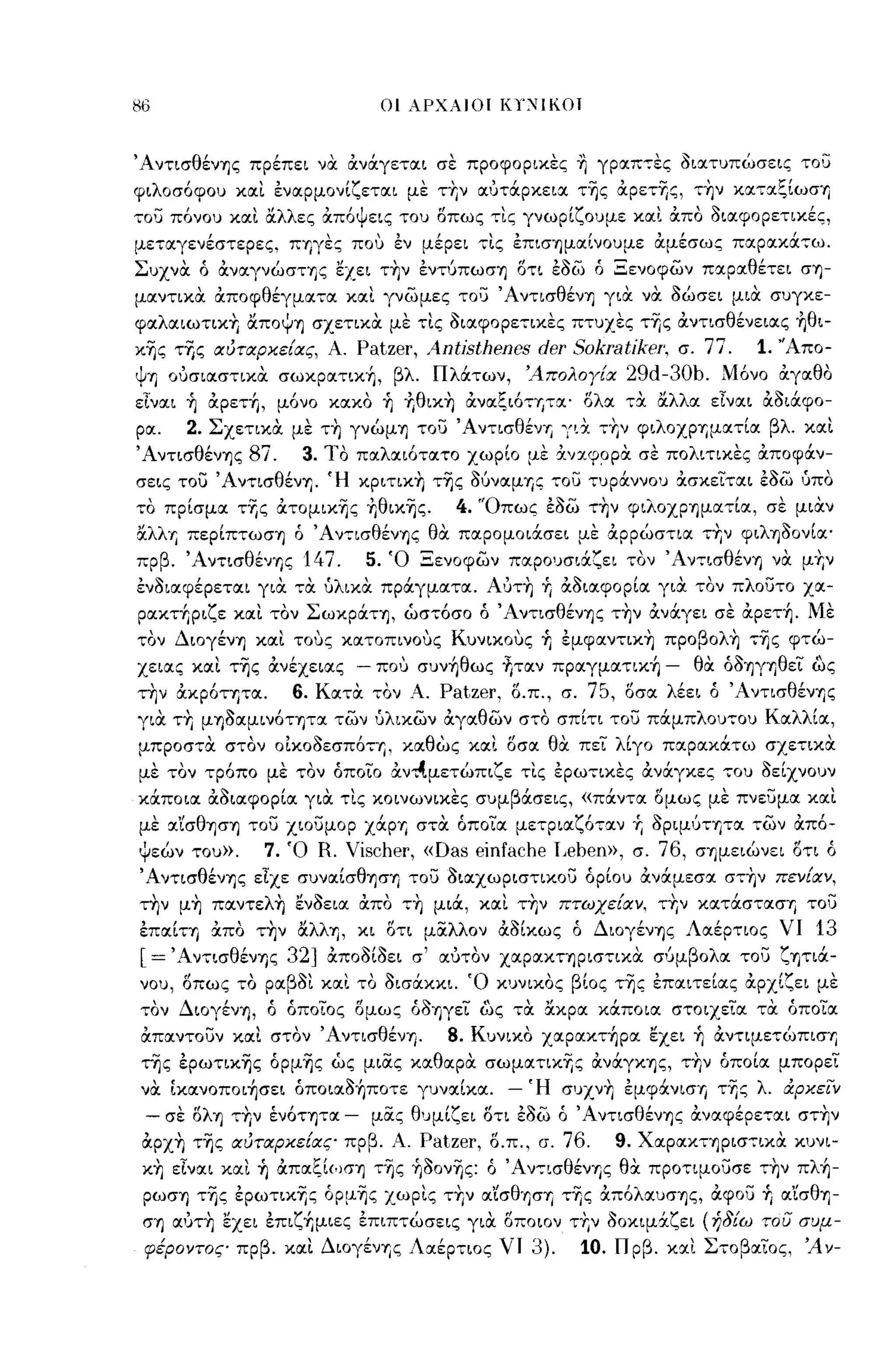 -
86                           οι λΡΧλlOl       KY':'iIKOI


Άντισθένης πρέπει να αναγεται σε προφορικες Υι γραπ,ες διατυπώσεις του
φιλοσόφου και εναρμονίζεται με τΤιν αυτOCρκεια της αpετΊjς, την καταξίωσ''ι
70U πόνου κα.ι α.λλες &πόψεΙζ του Όπως 'τ"Ιζ γνωρίζουμε XCΧL ά.πα oιαφopετ~χές,
μεταγενέστερες, ΠΊjγες ποι.. εν μέρει τις επισημαίνουμε αμέσως παρακOC,ω,
Συχνα ό αναγνώστης εχει την εντύπωση οτι εδω ό Ξενοφων παραθέτει ση­
μαντικα αποφθέγματα και γνωμες το;:,; Άντισθένη για να δώσει μια συγκε­
φαλαιωτικΤι αποψη σχετικα με τις διαφορετικες πτυχες τΊjς αντισθένειας ήθι­
κης τΊjς ΙΧύτιχρκε{ιχς, Α. Patzer,   An6sthenes der     SοkratίkeΓ, σ. 77.   1. 'Άπο­
ψη ουσιαστικα σωκρατική, βλ ΠλOCτων, 'Απολογ{ιχ               29d-30b.   Μόνο αγαθο
εΙναι ή αρετή, μόνο κακο ή +,θικη αναξιό'Ίjτα' ολα ,α αλλα εΙναι αδιOCφο­
ρα.  2. Σχετικα με τη γνώμη το;:,; ΆντισθένΊj γιχ τ·"ν φιλOΧPΊjματία βλ και
Άντισθένης 87.   3. ΊΌ παλαιότατο χωρίο με ανα.φ~pα σε πολιτικες αποφOCν­
σεις Tou Άντισθένη. Ή κριτικη της δύναμΊjζ το;:,; ,υρOCννου ασκειται εδω ύπο
το πρίσμα τΊjς ατομικης +,θικης.         4. 'Όπως εδω την φιλοχρημα,ία, σε μιαν
&λλΊj περίπτωση ό Άντισθένης θα παρομοιOCσει με:Χρρώστια τΤιν φιληδονία'
πρβ. ΆντισθένΊjς 147.      5. Ό Ξενοφων παρουσιOCζει τον Άν,ισθένη να μΤιν
ενδιαφέρεται για τα υλικα πρOCγματα. Α'Jτη         r. αδιαφορία γι:Χ τον πλοuτο χα­
ρακτήριζε και τον ΣωκρOCτη, ωστόσο ό Άντισθένης την ανOCγει σε αρετή. Με
τον Διογένη και τοuς κατοπινοuς Κuνιχοuς ή εμφαντιχη προβολη της φτώ­
χειας και της ανέχειας - ΠΟ'J συνήθως fιταν πραγματική -             θα όδηγηθει ως
την ακρότητα.    6. Κατα τον Α. Patzer, ο.π., σ. 75, οσα λέει ό Άντισθένης
για ΤΤΙ μηδαμινότητα των υλικων αγαθων στο σπίτι Tou πOCμπλου,ου Καλλία,
μπροσ,α στον οικοδεσπότη. καθως και οσα θ:Χ πει λίγο παρακOCτω σχετικ:Χ
με τον τρόπο με τον όποιο ά.ν~μετώπιζε τις ερωτικες ανcΧγκες του δείχνουν
κOCποια αδιαφορία για τις κοινωνικες συμβOCσεις, «πOCντα ομως με πνε;:';μα και
με αΊσθηση Tou χιοuμορ ΧOCpΊj στα όποια μετριαζόταν           r. δρψύτψα των από­
ψεών του».     7. Ό R. Vischer, «Das einfache I,eben», σ. 76, σημειώνει οτι ό
Άντισθένης είχε συναίσθηση το'::'; διαχωριστικοu όρίου ανOCμεσα στην πεν{ιχν,
την μη παντελή ενδεια απο ,η μιOC, και την πτωχε{ιχν. τΤιν καΤOCστασΊj               Tou
επαίΤΎj απο την αλλη, κι οτι μίΧλλον αδίκως ό ΔΙOγένΎjς Λαέρτιος νι                   13
[= 'Αντισθένης 32]     αποδίδει σ' αυτον χαρακτηρισ,ικα σ'Jμβολα το;:'; ζητιoc­
νου, οπως το ραβοι και το Οισάκκι. ~o κυνικος βΙος τ~ς επαιτεία.ς αρχίζει με
τον Διογένη, ό όποιος δμως όδηγει ως τα ακρα κOCποια στοιχεια τα όποια
απαντουν και στον ΆντισθένΎj.           8. Κυνικο χαρακτήρα εχει ή αντψε,ώπιση
της ερωτικης όρμης ως μιίΧς χα.θαρα σωματικΊjς ανOCγΚΎjς, τΤιν όποία μπορει
να [κανοποιήσει όποιαδήποτε γυναίκα.           - Ή συχνΤι εμφάνισΊj τΊjς λ. αρκεϊΎ
 - σε δλη τΤιν ένότητα -    μίΧς θυμίζει δτι εδω ό Άντισθένης αναφέρε,αι στΤιν
 αρχη της ΙΧύτιχρκε{ιχς πρβ. Α.      Patzer, δ.π., σ. 76.   9. Χαρακτηρισ,ιχα κυνι­
 κη είναι και ή απαξίωση της ή30νης: ό Άν,ισθένης θα προτψουσε ,ην πλή­
 ρωση της ερωτικΊjς όρμης χωρις τΤιν α'ίσθηση τΊjς :Χπόλαυσης, αφου          +,   α'ίσθη­
 σΊj α1JΤ~ εχει επιζ+Ιμιες επιπτώσεις για. οποιον τ~ν όοκιμ5:ζει (ήδίω του συμ­
 φέροντος πρβ. και Διογένης Λαέρτιος νι           3).   10. Π ρβ. και ΣτοβαΙος. Ά ν-
 