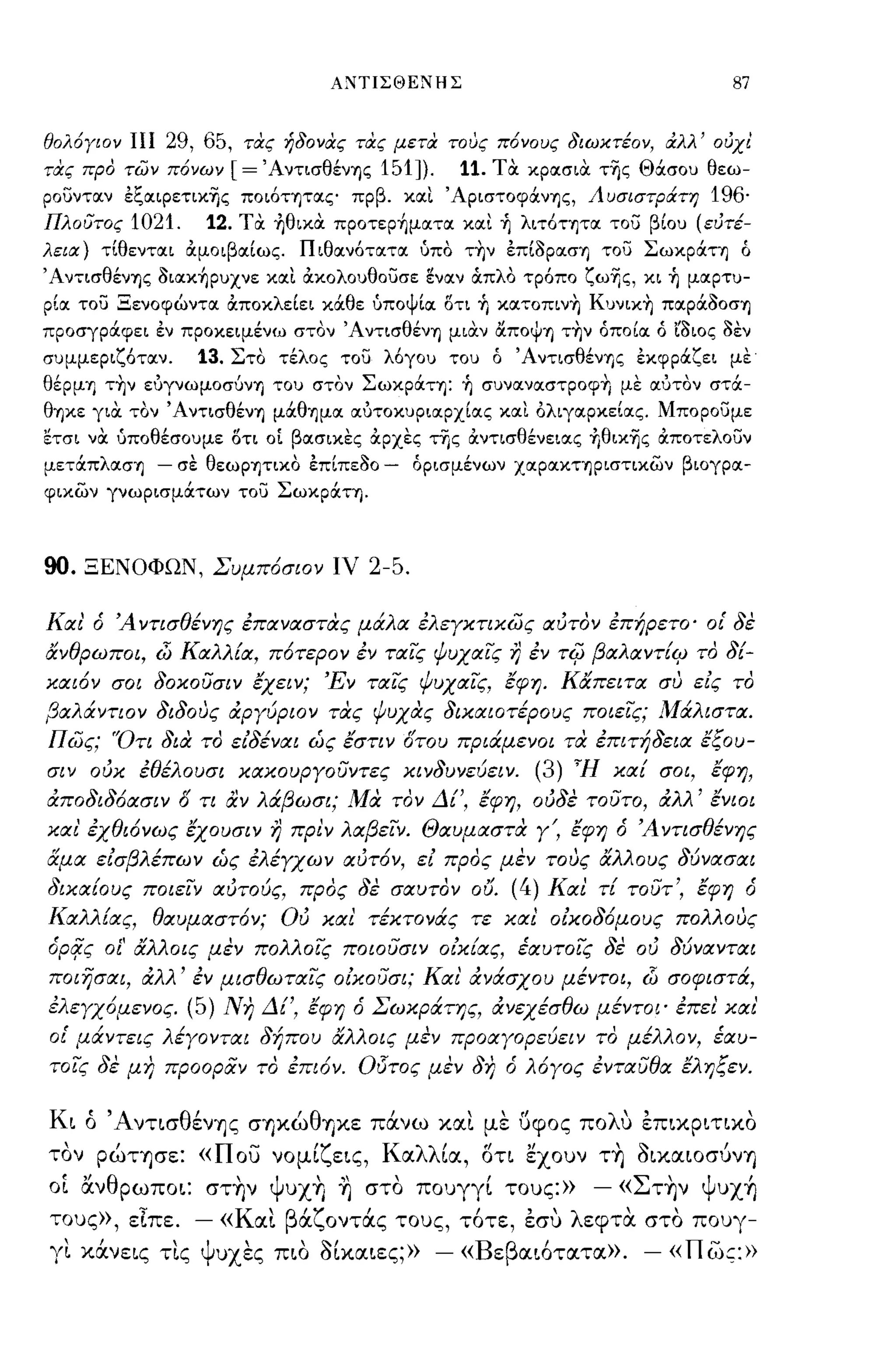 Α:'ΙΙΤΙΣΘΕ:'ΙΙΗΣ                                   87


θολόΥlOν ΠΙ     29, 65,   τιχς ήδονας τας μετα τους πόνους διωκτέον, αλλ' ούχ!
τας προ των πόνων       [=    ΆντισθένΊ)ς 151]).     11. τα κροισια της Θάσου θεω­
ρουντοιν εζοιιρετικης ποιόητοις πρβ. κοιι ΆριστοφάνΊ)ς, Λυσιστράτη            196·
Πλουτος 1021.         12. τα ~θικα πρoτερ~μoιτoι κοιι ~ λιτόΤΊ)ΤΟΙ του βίου (εύτέ­
λεια) τίθεντοιι όιμοιβοιίως. Π ιθοινότοιτοι όπα την επίοροισΊ) του ΣωκράΤΊ) Ο
, ΑντισθένΊ)ς oιoικ~ρυχνε κοιι όικολουθουσε ~νoιν OCπλα τρόπο ζωΊ)ς, κι ~ μοιρτυ­
ρίοι του Ξενοφώντοι όιποκλείει κάθε όποψίοι δτι Τι κοιτοπιν+, Κυνικ+, ποιράοοσΊ)
προσγράφει εν προκειμένω στον ΆντισθένΊ) μιαν ιΧΠΟψΊ) τ+,ν όποίοι ό ϊοιος οεν
συμμεριζότοιν.       13. Στο τέλος του λόγου του Ο ΆντισθένΎ)ς εκφράζει με
θέρμΊ) τ+,ν ευγνωμοσύνΎ) του στον ΣωκράΤΊ): Τι συνοινοιστροφ+, με οιότον στά­
θΎ)κε για τον ΆντισθένΊ) μάθΊ)μοι οιυτοκυριοιρχίοις κοιι 6λιγοιρκείοις. Μπορουμε
Ετσι να όποθέσουμε δτι οΙ βοισικες αρχες της όιντισθένειοις ~θιxΊ)ς όιποτελουν
μετάπλοισΊ) - σε θεωΡΊ)ΤΙΧΟ επίπεοο -           ορισμένων ΧΟΙΡΟΙΚΤΊ)ριστικων βιογροι­
φιχων γνωρισμάτων του ΣωκράΤΎ).



90.   ΞΕΝΟΦΩΝ, Συμπ6σιον ΙV              2-5.

Και' ό Ά ντισθένης επαναστας μάλα ελεΥκτικως αυτον επήρετο' οι' δε
άνθρωποι,     i:J   Καλλ[α, π6τερον εν ταις ψυχαις η εν        TifJ   βαλαντ[ιρ το δ[­
και6ν σοι δοκουσιν έχειν; 'Εν ταις ψυχαις, έφη. Κάπειτα συ εις το
βαλάΥΤΙΟΥ διδους άΡΥύΡΙΟΥ τας ψυχας δικαιοτέρους ποιεις; Μάλιστα.
πως; 'Ότι δια το ειδέΥαι ώς έστιν οτου πριάμενοι τα επιτήδεια έξου­
σΙΥ ουκ εθέλουσι κακουΡΥουΥτες ΚΙΥδυΥεύεΙΥ. (3) ~H καί σοι, έφη,
άποδιδ6ασΙΥ Ο τι αΥ λάβωσι; Μα ΤΟΥ Δί', έφη, ουδε τουτο, άλλ' έΥΙΟΙ
και' εχθι6νως έχουσιν η ΠΡ!Υ λαβεΙΥ. Θαυμαστα ΥΌ έφη ό Ά ντισθέΥης
αμα εισβλέπωΥ ώς ελέΥχων αυτ6ν, ει προς μεΥ τους άλλους δύΥασαι
δικαίους ποιεΙΥ αυτούς, προς δε σαυΤΟΥ ου.                (4) Κα! τί τουτ', έφη ό
Καλλίας, θαυμαστόΥ; ου κα! τέκτονάς τε κα! οικοδ6μους πολλους
όpιjς οί' άλλοις μεΥ πολλοις ποιουσΙΥ οικίας, έαυτοις δε ου δύΥαΥται
ποιησαι, άλλ' εΥ μισθωταις οικουσι; Και' άΥάσχου μέΥΤΟΙ,                   i:J   σο φι στά,
ελεΥχ6μεΥος. (5) Νη Δί', έφη ό Σωκράτης, άΥεχέσθω μέΥΤΟΙ' επε! και'
οι' μάΥτεις λέΥΟΥται δήπου άλλοις μεν προαΥορεύεΙΥ το μέλλΟΥ, έαυ­
τοις δε μη προοραΥ το επι6Υ. Οi5τος μεν δη ό λόΥος εΥταυθα έληξεΥ.


Κι ό ΆντισθένΊjς σΊjκώθψ<ε πάνω και με υφος πολυ επικριτικο
  "                       -
τον ρωΤΊjσε:« π ου νομι εις,
                       'ζ                  Κ α λλ'ια, οτι"
                                                      " εχουν ΤΊj oικαΙOσυνΊj
                                                                , ~       ,
 , "              '
οι αν θ ρωποι: σΤΊjν Ψ UXYJ Ίj στο πουγγι τους:» -« Σ'
                          ,"1"                                  ,
                                                       ΤΤιν Ψ UXYJ
          ".
τους», ειπε. -« Κ αι    α οντας         "
                     'β'ζ' τους, τοτε, εσυ εφτα στο πουγ-
                                                'λ   '   ,
  "
γι κανεις τις'Ψ'                              ,              -
                υχες πιο οικαιες;» -« Β ε β αιοτατα». -« π ως:»
                        ,~,
 