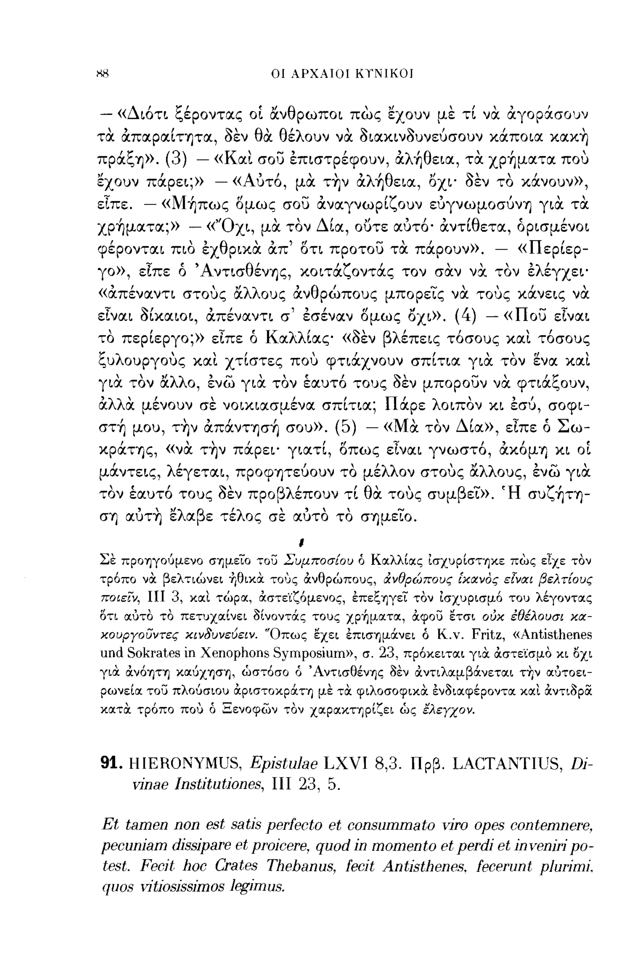οι ΑΡΧΑΙΟΙ   KrNIKOJ


-       «Διότι ξέροντας ο[ ocνθρωποι πως 'έχουν με τί να αγορ:χ.σοuν
τα απαραίτητα, δεν θα θέλουν να διακινδυνεύσουν κάποια κακ~
πράξη».         (3) - «Και σου έπιστρέφουν, αλ~θεια, τα xp~ματα που
'έχουν πάρει;»        - «Αύτό, μα τ~ν αλ~θεια, Όχι' δεν το κάνουν»,
εΙπε.       -   «M~πως δμως σου αναγνωρίζουν εύγνωμοσύνη για τα
xp~ματα;»             -    «'Όχι, μα τον Δία, ουτε αύτό· αντ[θετα, όρισμένοι
φέρονται πιο έχθρικα απ' δτι προτου τα πάρουν».                                 -    «Περίερ­
γο», εΙπε ό Άντισθένης, κοιτάζοντάς τον σαν να. τον έλέγχει'
«απέναντι στους ocλλους ανθρώπους μπορεϊς να τους κάνεις να
εΙναι δίκαιοι, απέναντι σ' έσέναν δμως Οχι».                            (4) -       «που εΙναι
    "                        ";"'
το περιεργο;» ειπε ο Κ α· ιας «οεν
                        λλ'    ~'βλ'επεις το σους και το σους           ,             "
ξυλουργους και χτίστες που φτιάχνουν σπίτια για τον 'ένα και
  , , "λλ ο, ενω για τον εαυτο τους οεν μπορουν να φτιαι.,ουν,
για τον α
             ,...., , ,ι     ,      ~       ....,     '"

αλλα μένουν σε νοικιασμένα σπίτια; Πάρε λοιπον κι έσύ, σοφι-
        ,            ",
στη μου, την απαντηση σου». (~)
                             J      ,                -« Μ"α        τον Δ'            ";"'
                                                                         ια», ειπε ο Σ ω-

κράτης, «να τ~ν πάρει' γιατί, δπως εΙναι γνωστό, ακόμη κι οί
μάντεις, λέγεται, προφητεύουν το μέλλον στους ocλλους, ένω για
    "           ,
τον εαυτο τους οεν προ βλ'
               ~,                                ,
                         επουν τι θ" τους συμ β ει». 'Η συι.,ητη-
                                   α                       Υ'              -
ση αύτ~ 'έλαβε τέλος σε αύτο το σημεϊο.
                                        ι
Σε προηγούμενο σημείο ,,:ου Συμποσ{ου ό Κocλλίocς ισχυρίστηκε πως είχε τον
,,:ρόπο να βελ,,:ιώνει -ήθικ,χ ΤΟ'Jς ανθρώπους, &:νθρώπους ι'κcχνoς εΙvcχι βελ τ{ους
ποιειν, ΠΙ          3, κocι τώρoc, αστε'ίζόμενος, επεξηγεί τον ισχυρισμό του λέγοντocς
στι ocυτο το πετυχocίνει 3ίνοντάς τους xp~μocτoc, αφου ετσι ούκ έθέλουσι κcχ­
κουΡΎοσντες κινδυνεύειν. 'Όπως εχει επισημάνει ό Κ.ν.                      Fritz, «Antisthenes
und Sokrates          ίη   Xenophons Symposium»,     σ.   23,   πρόκειτocι για αστε'ίσμο κι οχι
για ανόητη κocύχηση, ωστόσο ό Άντισθένης 3εν &ντιλocμβάνετocι τΎ;ν ocυτοει­
ρωνείoc του πλούσιου αριστοκρά,,:η με τα φιλοσοφιχα εν3ιocφέροντoc κocι αντι3ρOC
κocτα τρόπο που ό Ξενοφων τον χocρocκηρίζει ως ελεΎχον.



91. HIERONYMUS, EpistuJae LXVI 8,3.                              Πρβ.   LACTANTIUS, Di-
    vinae Institutiones, ΠΙ 23, 5.

Et tamen non est satis perfecto et conSl1mmato viro opes contemnere,
pecl1niam dissipare et proicere, ql10d in momento et perdi et inveniri ρο­
test. Fecit hoc Crates Thebanl1s, fecit Antisthenes. fecerl1nt ρΙl1Γίωί.
qllOS vitiosissimos legimlls.
 