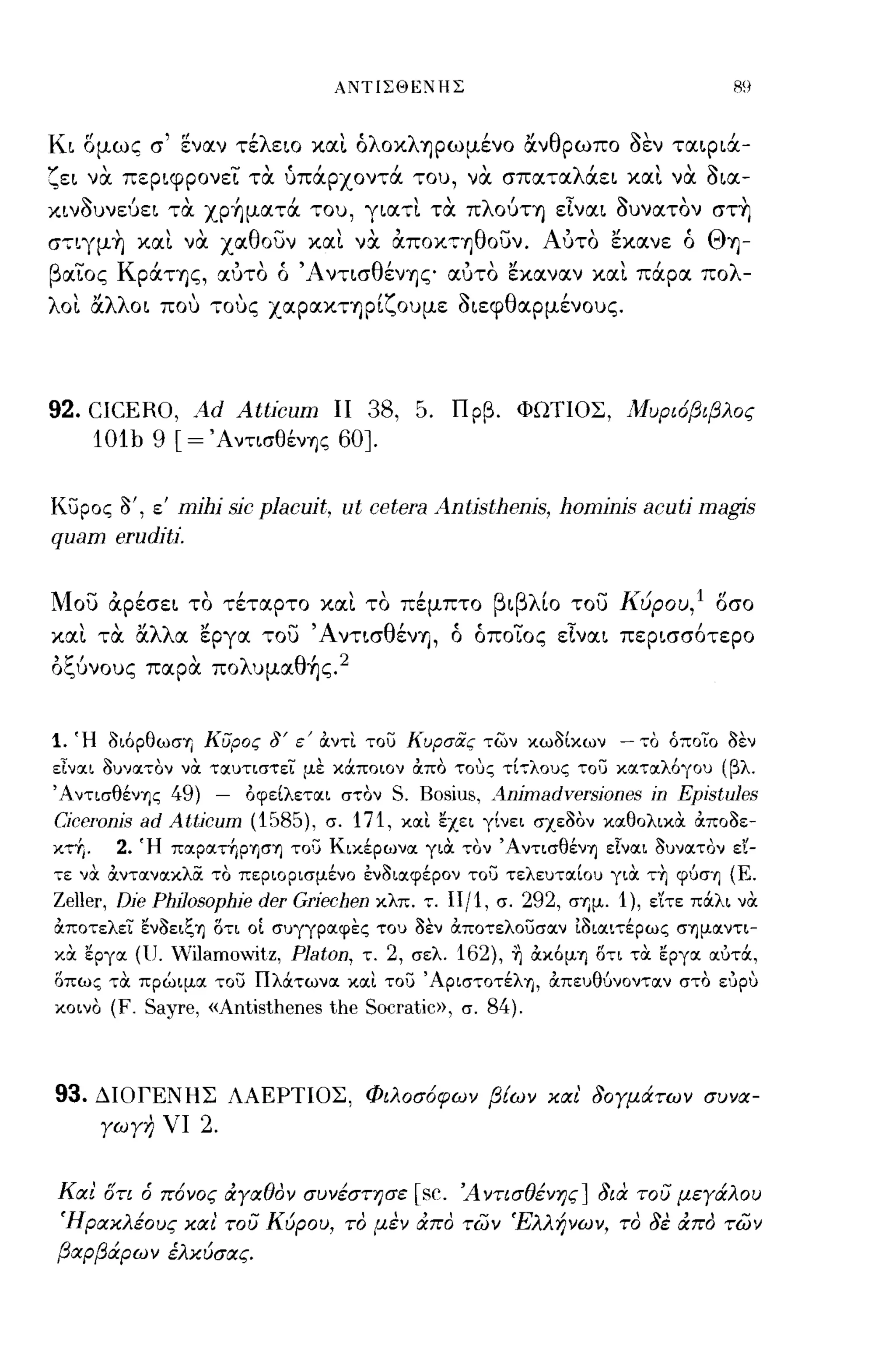 ΑΝΤιΣΘεΝΗΣ                                             R9


Κι ομως σ' εναν τέλειο κα~ όλοκληρωμένο άνθρωπο δεν ταιριά­
ζει να περιφρονει τα υπάρχοντά του, να σπαταλάει κα~ να δια­
κινδυνεύει τα xp~ματά του, γιατ~ τα πλούτη εΙναι δυνατον στ~
σ"';"ιγμ~ κα~ να χαθουν κα~ να αΠΟΚ'7ηθουν. Αύτο εκανε ό Θη-
        '
β αιος ρατης,
   -Κ                   , , ( ,"~ντισ θ'
                      αυτο ο
                                Λ
                                       ενης'
                                                      , , "        "λ
                                                     αυτο εκαναν και παρα πο               -
λo~ άλλοι που "';"ους χαρακτηρίζουμε διεφθαρμένους.




92. CICERO, Ad Atticum ΙΙ 38, 5.                     Πρβ. ΦΩΤΙΟΣ, Μυρι6βιβλος
    10tb 9 [ = ΆντισθένΎjζ 60J.

κυρος ο', ε' mjhj sjc placujt, ut cetera Antjsthenjs, homjnjs acutj magjs
quam erudjtl".


Μου αρέσει το τέταρτο κα~ το πέμπτο βιβλίο του Κύρου,l οσο
κα~ τα άλλα εργα του' Αντισθένη, ό όποιος εΙναι περισσ6τερο
οζύνους παρα πoλυμαθ~ς.2


1. Ή oι6pθωσΎj Κύρος δ' ε' OCντι του Κυρσας των κωοίκων - το όποιο οεν
εΙναι όυνατον να. ταυτιστεL με καποιον άπα τους τΙ,,:,λους του κα.τα.λ6γου (βλ.
ΆντισθένΎjς    49) -      οφείλετοιι στον   S. Bosius, Animadversiones in Epistules
CiccΓOnis   ad Atticum (1585),    σ. 171, κοιι εχει γίνει σχεοον κοιθολικOC OCποοε­
κτ+,.    2. Ή πoιpoιτ+,pΎjσΎj του Κικέρωνοι για: ,,:ον ΆντισθένΎj εΙνοιι 3υνοιτον εϊ­
,,:ε "α: OCντοινοικλOC το περιορισμένο εν3ιοιφέρον του τελευτοιίου για: τ~ φυσΎj (Ε.
Zeller, Dic Philosophie der Griechen κλπ. ":. Η/1, σ. 292, σΎjμ. 1), εΊτε πά.λι να:
OCποτελει εν3ειζΎj στι οΙ συγγροιφες του 3εν OCποτελουσοιν [3ιοιιτέρως σΎjμOΙντι­
κα: εργοι (υ. Vilamoνitz,    Platon,   τ. 2, σελ. 162),   1]   ocκ6μΎj στι τα: εργοι οιυτά,
σπως τα: πρώιμοι του Πλάτωνοι κοιι του ΆριστoτέλΎj, OCπευθυνοντοιν στο ευρυ
κοινο    (F. Sayre, «Antisthenes the Socratic», σ. 84).



93.     ΔΙΟΓΕΝΗΣ ΛΑΕΡΤΙΟΣ, Φιλοσ6φων βΕων κιχι' 30Υμάτων συνιχ­
        ΥωΥη νι    2.

κιχι ση     6 π6νος     ιΧΥΙΧθον συνέστησε    [sc.   Ά ντισθένης J 8ιιl του μεΥάλου
 Ήριχκλέους κιχι του Κύρου, το μεν ιΧπο των Έλλήνων, το 3ε ιΧπο των
βιχρβάρων έλκύσιχς.
 