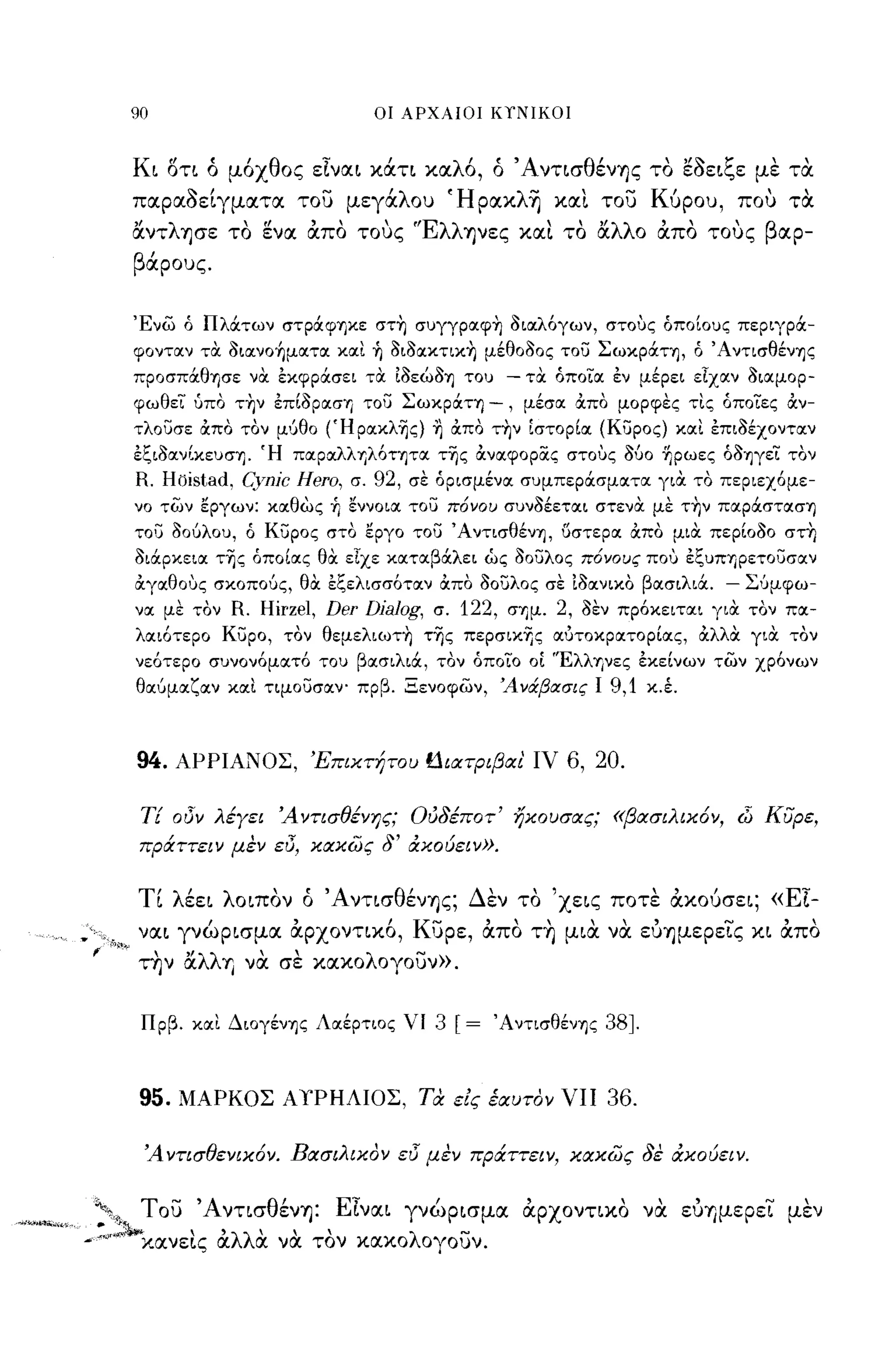90                             ΟΙ ΑΡΧΑΙΟΙ ΚΥΝΙΚΟΙ



              Κι ΟΤΙ ό μόχθος εΙναι χάτι χαλό, ό 'Α ντισθένΊJς το εοειξε με τα
              παραοείγματα του μεγάλο) Ήραxλ~ xαt του Κύρο), που τα
              αντλησε το ενα απο τους "EλλΊJVες                      xat το αλλο απο τους βαρ­
              βάρο)ς.


              Ένω ό Πλάτων στράψηκε στ~ συγγpαφ~ διαλόγων, στους όποίους περιγρά­
              φονταν τα. διανo~ματα και ~ διδακτικ~ μέθοδος του Σωκράτη, ό ΆντισθένΊjς
              πpOσπάθΊjσε να. Ε:κφράσει τα. ίδεώδΊj του          - τα. όποια εν μέρει εΤχαν διαμορ­
              φωθεί ύπο τ~ν επίδραση του Σωκράτη                -, μέσα άπο μορφες τις άποΤες άν­
              τλουσε άπο τον μι:Ιθο (Ήpακλ~ς) ~ άπο τ~ν [στορία (κυρος) και επιδέχονταν
              εξιδαν(κευσΊj. Ή παραλλ TιλόΤΊjτα τ~ς άναφopiΧς στους δύο -ηρωες άδπεΤ τον
              R. Hbistad, Cynjc Hero,   σ.   92,   σε όρισμένα συμπεράσματα για. το περιεχόμε­
              νο των εργων: καθώς ~ εννοια του πόνου συνδέεται στενα. με τ~ν παpάστασΊj
              του δούλου, ό κυρος στο εργο του ΆντισθένΊj, 6στερα άπο μια. περίοδο στ~
              διάρκεια τ~ς όποίας θα. εΤχε καταβάλει ως δουλος πόνους που εξυΠΤιρετουσαν
              άγαθους σκοπούς, θα. εξελισσόταν άπο δουλος σε ίδανικο βασιλιά.                   -   Σ'Jμφω­
              να με τον   R. Hirzel, Der Djalog,        σ.   122,   σημ.   2,   δεν πρόκειται για. τον πα­
              λαιότερο κυρο, τον θεμελιωτ~ τ~ς πεpσικΊjς αυτοκρατορίας, άλλα. για. τον
              νεότερο συνονόματό του βασιλιά, τον όποΤο               OL   'Έλληνες εκείνων των χρόνων
              θαύμαζαν και τιμουσαν- πρβ. Ξενοφων, 'Ανάβασις Ι                     9,1   κ.έ.



              94.    ΑΡΡΙΑΝΟΣ, Έπικτήτου f1ιατριβαι' ιν                     6, 20.

               ΤΕ oιJν λέγει 'Α ντισθένης; Ούδέποτ' ηκουσας; «βασιλικόν, (5 ΚiJρε,
               πράττειν μεν ε/J, κακώς δ' άκούειν».


              τι λέει λοιπον ό ΆντισθένΊJς; Δεν το 'χεις ποτε αχούσει; «ΕΙ­
Υ",.          ναι γνώρισμα &ρχοντιΧ6, κυρε, απο τ~ μια να ευΊJμερεις χι απο
 f   '"~~"Γ        ,,'       "                     '"
              την αλλΥΙ να σε χαχολογο)ν».


               Πρβ. και ΔΙOγένΊjς Λαέρτιος νι           3 [=    ΆντισθένΊjς       38J.


               95.   ΜΑΡΚΟΣ Α ΥΡΗΛΙΟΣ, τα εις έαυτον νπ                           36.

               'Α ντισθενικόν. Βασιλικον ειJ μεν πράττειν, κακώς δε cΧκoύειν.


 ""', του ΆντισθένΊJ: ΕΙναι γνώρισμα αρχοντιχο να ευΥΙμερει μεν
 "o;~     "      , ,            ..
 ., χανεις αλλα να τον χαχολογο)ν.
 
