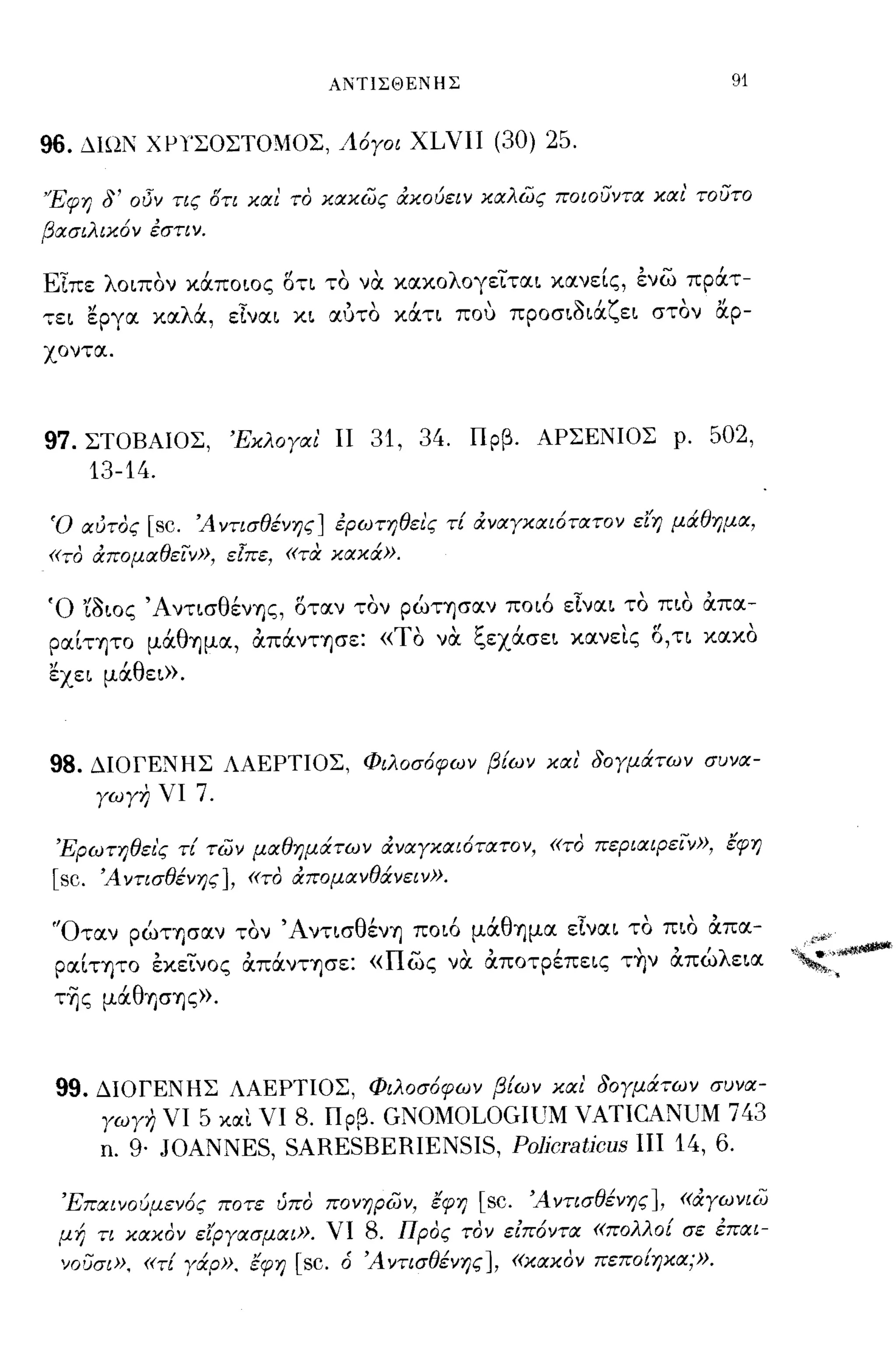 ΑΝΤΙΣΘΕΝΗΣ                            91


96. ΔΙΩΝ χμΤΣΟΣΤΟΜΟΣ, Λόγοι XLVII (30) 25.

'Έφη δ' οΟν τις δτι και το κακως άκούειν καλως ποιουντα και' τουτο
βασιλικόν εστιν.

ΕΙπε λοιπον χάποιος στι το να. χαχολογειται χανείς, ενω πράτ­
",;,ει ~pγα χαλά, εΙναι χι αυτο χάτι που προσιδιάζει στον α.ρ­
χ οντα .




97. ΣΤΟΒΑlOΣ, Έκλογαι ΙΙ 31, 34. Πρβ. ΑΡΣΕΝlOΣ ρ. 502,
    13-14.

Ό αυτος [sc. Ά ντισθένης] ερωτηθεις τί άναγκαιότατον ε/η μάθημα,
«το άπομαθειν», ε[πε, «τα κακά».

Ό 'ίδιος ΆντισθένΎjς, σταν τον pώΤΎjσαν ποιό εΙναι το πιο απα-
   ,      'θ        "
pαΙΤΎjΤO μα Ύjμα, απανΤΎjσε:   « Τ"
                                  ο   να <-οεχασει χανεις" τι χαχο
                                         1:"           ' ο,      ,

~xει μάθει».



98. ΔlOΓΕΝΗΣ ΛΑΕΡΤlOΣ, Φιλοσόφων βίων και' δογμάτων συνα­
    γωγη νι 7.

 Έρωτηθει'ς τί των μαθημάτων άναγκαιότατον, «το περιαφειν», έφη
 [sc. Ά ντισθένης], «το άπομανθάνειν».

 'Όταν ρώτφαν τον ΆντισθένΎj ποιό μάθΎjμα εΙναι το πιο απα-
 pαίΤΎjΤO εχεινος απάνΤΎjσε: «πως να. αποτρέπεις τ~ν απώλεια "~:'~
 τ~ς μάθΎJGΎjς».



 99. ΔlOΓΕΝΗΣ ΛΑΕΡΤlOΣ, Φιλοσόφων βίων και δογμάτων συνα­
     γωγη νι 5 και νι 8. Πρβ. GNOMOLOGIιJM VATICANUM 743
     n. 9· JOANNES, SARESBERIENSIS, Po]jcraticus πι 14, 6.

 Έπαινούμενός ποτε υπο πονηρων, έφη [sc. Ά ντισθένης], «άγωνιω
 μή τι κακον ε/ργασμαι». νι 8. Προς τον ειπόντα «πολλοί σε επαι­
 νοσσι», «τί γάρ». έφη [sc. ό Ά ντισθένης], «κακον πεποίηκα;».
 