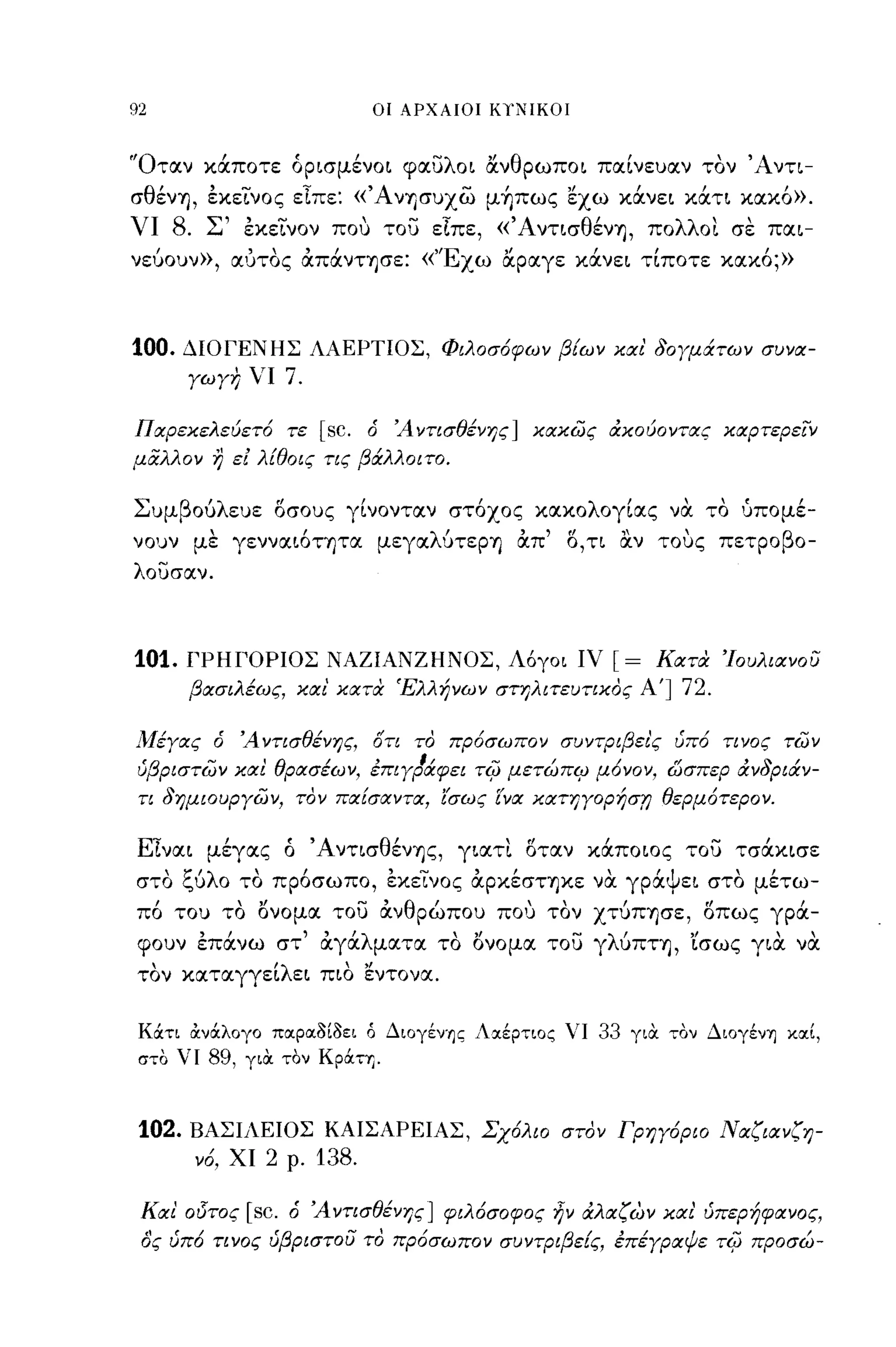 92                                  οι ΑΡΧΑΙΟΙ ΚΥΝΙΚΟΙ



'Όταν κάποτε όρισμένοι φαυλοι ανθρωποι παίνευαν τον Άντι­
σθένΊJ, έκεΤνος εΤπε: «Άνησυχώ μ~πως εχω κάνει κάτι κακό».
νι   8.    Σ' έκεΤνον που του εΤπε, «ΆντισθένΊJ, πολλοι σε παι­
νεύουν», αΙJΤΟς άπάνΤΊJσε: «'Έχω αραγε κάνει τίποτε κακό;»



100.    ΔΙΟΓΕΝΗΣ ΛΑΕΡΤΙΟΣ, Φιλοσ6φων βίων και' δογμάτων συνα­
        γωγη νι         7.

Παρεκελεύετ6 τε              [sc.   ό   Ά ντισθένης] κακώς άκούοντας καρτερείν
μαλλον     r)   ει λtθoις τις βάλλοιτο.

Συμβούλευε οσους γίνονταν στόχος κακολογίας να το υπομέ­
νουν με γενναιόΤΊJτα μεγαλύτεΡΊJ άπ' Ο, τι αν τους πετροβο­
λουσαν.




101.    ΓΡΗΙΌΡΙΟΣ ΝΑΖΙΑΝΖΗΝΟΣ, Λ6γοι ιν                    [=    ΚατιΧ 'Ιουλιανου
        βασιλέως, και' κατιΧ 'Ελλήνων στηλιτευτικος Α']             72.

Α1έγας ό Ά ντισθένης, ότι το πρ6σωπον συντριβει'ς υπ6 τινος τών
 'β    -
υ ριστων και
            , θρασεων, επιγραφει τcρ μετωπcρ μονον, ωσπερ αν ριαν-
                   ι   ,    11     ....  Ι     Ι     r/    'δ   ι

 τι δημιουργών, τον παίσαντα, ίσως ΕΎα κατηγορήστι θερμ6τερον.

ΕΤναι μέγας ό 'Α ντισθένΊJς, γιατι οταν κάποιος του τσάκισε
στο ξύλο το πρόσωπο, εκεινος άρκέσΤΊJκε να γράψει στο μέτω­
πό του το ονομα του άνθρώπου πο,j τον χτύΠΊJσε, οπως γρά­
φουν έπάνω στ' άγάλματα το ονομα του γλύΠΤΊJ, 'ίσως για να
τον καταγγείλει πιο εντονα.

 Κάτι άνάλογο παΡαaιaει ό Διoγέγ~ς Λαέρτιος νι            33   γιΟι τον ΔΙOγένΎj καΙ,
 στο νι    89,   γιΟι τον Κράτη.



 102.   ΒΑΣΙΛΕΙΟΣ ΚΑΙΣΑΡΕΙΑΣ, Σχ6λιο στον Γρηγ6ριο Ναζιανζη­
          ν6, ΧΙ   2    ρ.   138.

 Και' οδτος      [sc.   ό Άντισθένης] φιλ6σοφος ηΎ άλαζων και' υπερήφανος,
 ας υπ6 τινος υβριστου το πρ6σωπον συντΡιβείς, έπέγραψε τi(; προσώ-
 