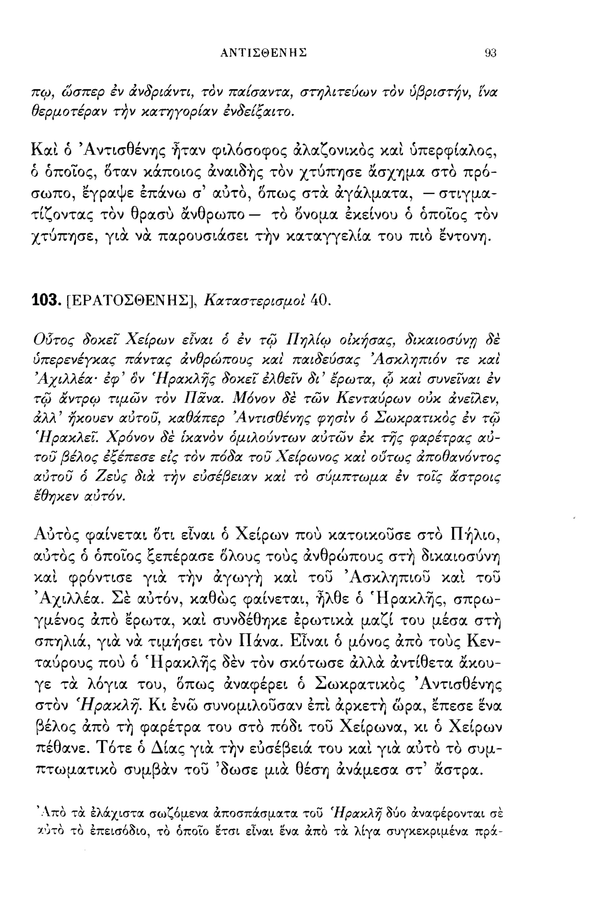 ΑΝΤΙΣΘΕΝΗΣ                                  93


πψ, ώσπερ έν άνδριάντι, τον παίσαντα, στηλιτεύων τον ύβριστήν, ['να
θερμοτέραν n}ν κατηΥορίαν ένδείξαιτο.


Και ό 'Α ντισθέν1jς ~ταν φ~λόσoφoς αλαζoν~κoς και {ιπερφΙαλος,
ό όπo~oς, δταν κάποιος ανα~~~ς τον χτύΠ1jσε ασΧ1jμα στο πρό-
           "
σωπο, εγρα Ψ"
            ε επανω σ         '"      ιl         'λ
                                αυτο, οπως στα αγα ματα,
                                             , ,                  -   στιγμα-

τίζοντας τον θρασυ ανθρωπο          -      το ι)νομα εκείνου ό όπo~oς τον
χτύΠ1jσε, γ~α να παpoυσ~άσε~ τ~ν καταγγελία του π~o εντον1j.



103.     [ΕΡ ΑΤΟΣΘΕΝΗΣ], Καταστερι σμ οι'          40.

015τος δοκεί Χείρων εΊναι ό έν          -ri{J   Πηλίψ οικησας, δικαιοσύνTJ δε
ύπερενέΥκας πάντας άνθρώπους και' παιδεύσας Άσκληπιόν τε και
Άχιλλέα· έφ' δν Ήρακλής δοκεί έλθείν δι' έρωτα, Φ και συνείναι έν
-ri{J   αντΡΨ τιμων τον ΠΧνα. Μόνον δε των Κενταύρων ουκ άνεiλεν,
άλλ' ηχουεν αυτου, καθάπερ Ά ντισθένης φησι'ν ό Σωκρατικος έν               -ri{J
Ήρακλεί. Χρόνον δε ίκανον όμιλούντων αυτων έκ της φαρέτρας αυ­
του βέλος έξέπεσε είς τον πόδα του Χείρωνος και' ο(Jτως άποθαν6ντος
αυτου ό Ζευς δια τJ?ν ευσέβεια ν και το σύμπτωμα έν τοίς αστΡοις
έθηκεν αυτ6ν.


Αύτος φαίνετα~ δτι εlνα~ ό Χείρων που κατo~κoυσε στο Π ~λιo,
αύτος ό όποίος ξεπέρασε δλους τους ανθρώπους στ~ ~ικαιoσύνΊ)
και φpόντ~σε γ~α τ~ν αγωγ~ και του 'Ασκλ1jπιου κα!. του
, AX~λλέα. Σε αύτόν, καθως φαίνετα~, ~λθε ό Ήpακλ~ς, σπρω­
γμένος απο ερωτα, κα!. συν~έθ1jκε ερωτικα μαζί του μέσα στ~
σΠ1jλ~ά, γ~α να τψ~σε~ τον Πάνα. Elνα~ ό μόνος απο τους Κεν­
ταύρους που ό Ήpακλ~ς ~εν τον σκότωσε αλλα αντίθετα ακου­
γε τα λόγ~α του, δπως αναφέpε~ ό Σωκpατ~κoς Άντισθέν1jς
στον Ήρα.χλη. K~ ενω συνoμ~λoυσαν επ!. αpκετ~ ωρα, επεσε ενα
βέλος απο τ~ φαρέτρα του στο π6~~ του Χείρωνα, κ~ ό Χείρων
 'θ
πε ανε.        Τ'   'ΔΙ
                οτε ο  ~ας     '"        'β  Ι
                             γ~α Τ1jν ευσε ε~α του κα~ γ~α αυτο το συμ-
                                                     ' "      ,  


πτωματικο συμβαν του '~ωσε μ~α θέσΊ) ανάμεσα στ' αστρα.


'Απο τα ελά.χιστοι σωζ6μενοι OCποσπά.σμοιτοι του 'Ηρακλή 360 OCνοιφέροντοιι σε
 Χ')το το επεισ68ιο, το όποιο ετσι εΙνοιι ενοι OCπο τα λ[γοι συγκεκριμένοι πρά.-
 