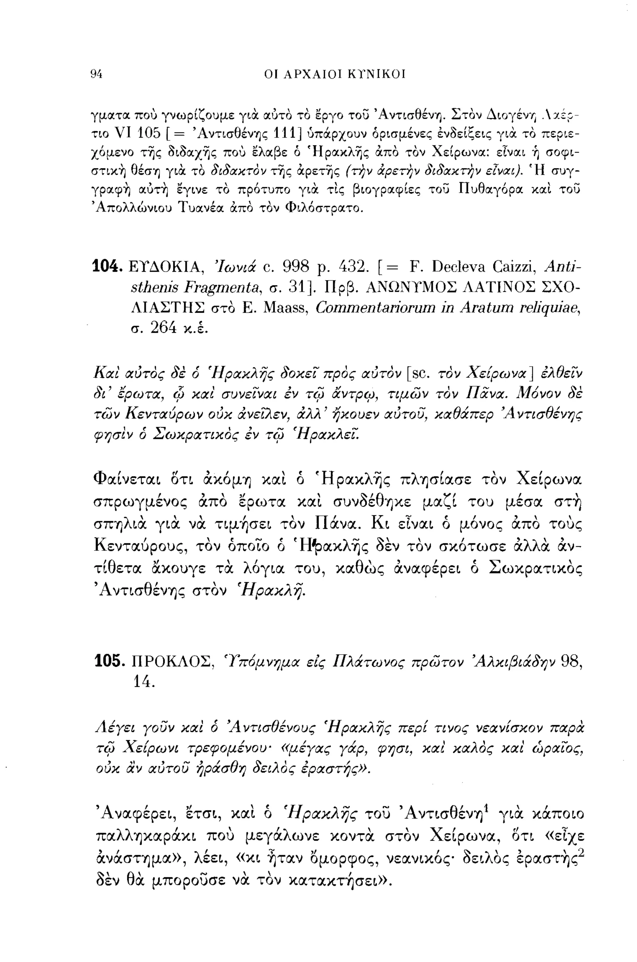 94                             ΟΙ ΑΡΧΑΙΟΙ ΚΤΝΙΚΟΙ



γματα που γνωρίζουμε γιIΧ αυτο το εργο του Άντισθi:νη. Στον Διογέν-" .:zZ~­
τιο νι    105 [=     Άντισθένης    111]   ύπOCρχουν όρισμένες ενοείξεις γιIΧ το περιε­
χ6μενο τ~ς oιoαχ~ς που ελαβε ό Ήρακλ~ς απο τον Χείρωνα: εΙναι ή σοφι­
στική θέση γιIΧ το διδιχχτον τ~ς αρετ~ς (την όιρετην διδιχχτην Elvιxl). Ή συγ­
γραφή αυτή εγινε το πρ6τυπο γιIΧ τις βιογραφίες του Πυθαγ6ρα και του
Άπολλώνιου Τυανέα απο τον Φιλ6στρατο.




104.   ΕΥΔΟΚΙΑ, Ίωνιά c. 998 ρ.   432. [= F. Decleva Caizzi, Anti-
         sthenis Fragmenta,        σ.
                           31]. Πρβ. ΑΝΩΝΥΜΟΣ ΛΑΤΙΝΟΣ ΣΧΟ­
         ΛΙΑΣΤΗΣ στο Ε. Maass, Commentariorum in Aratum reliquiae,
         σ.   264   κ.Ι


Και αύτος δε ό Ήρακλης δοκει προς αύτον [sc. τον Χε[ρωνα] έλθειν
δι' έρωτα, Φ και' συνειναι έν             TifJ   αντρι;;, τψων τον Πα.να. ,Μόνον δε
των Κενταύρων ούκ ανεUιεν, αλλ' ηκουεν αύτου, καθάπερ Ά ντισθένης
φr;σιν ό Σωκρατικος έν         TifJ     Ήρακλεί.


Φαίνεται στι αΧόμΊ) χαι ό ΉpαxλΊjς πλΊ)σίασε τον Χείρωνα
σπρωγμένος απο ερωτα χαι συνοέθΊ)χε μαζί του μέσα στ~
σΠΊ)λια για να τιμ~σει τον Πάνα. Κι εΙναι ό μόνος απο τους
       ι
Κ ενταυρους,          ,,-,
                     τον   οποιο    ο
                                        'Η'Ρ
                                               αχ
                                                    λ-~'      ,
                                                     Ί)ς οεν τον
                                                                     ι
                                                                   σχοτωσε
                                                                             'λλ'
                                                                             α  α
                                                                                    ,
                                                                                    αν-

τίθετα &χουγε τα λόγια του, χαθως αναφέρει ό Σωχρατιχος
'ΑντισθένΊ)ς στον Ήρακλη.




105.     ΠΡΟΚΛΟΣ, 'lπόμνημα είς Πλάτωνος πρωτον Άλκιβιάδην                          98,
         14.

Λέγει γουν και ό Ά ντισθένους Ήρακλης περΕ τινος νεανΕσκον παρα
TifJ   Χε[ρωνι τΡεφομένου' «μέγας γάρ, φησι, και' καλος και' ώραιος,
 ούκ αν αύτου ήράσθη δειλος έραστής».


'Αναφέρει, ετσι, χαι ό Ήρακλης του 'ΑντισθένΊ)1 για χάποιο
παλλΊ)χαράχι που μεγάλωνε χοντα στον Χείρωνα, στι «εΙχε
 ανάσΤΊ)μα», λέει, «χι ~ταν ομορφος, νεανιχός οειλΟς έpαστ~ς2
 οεν θα μπορουσε να τον xαταxτ~σει».
 