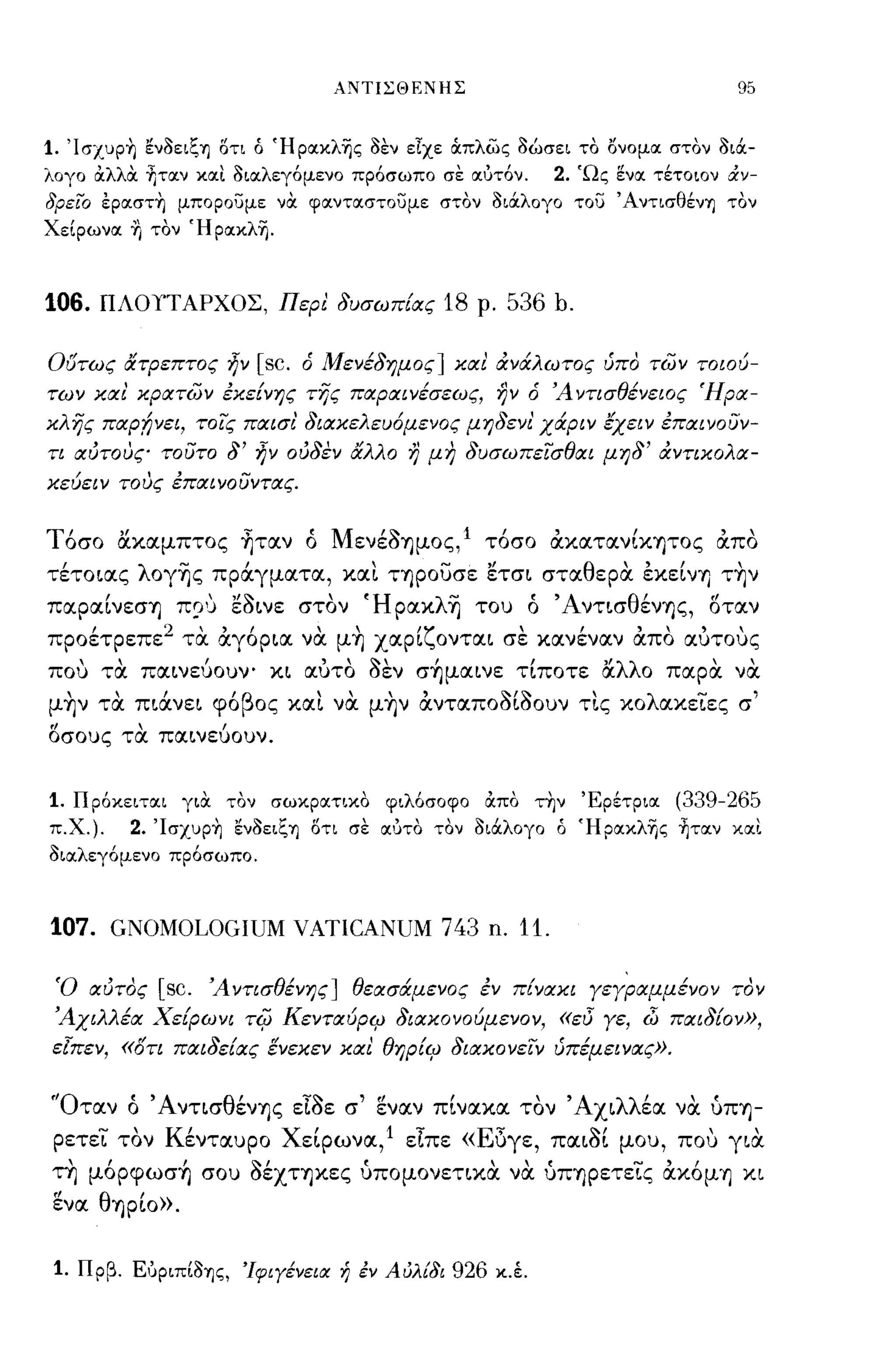 ΑΝΤΙΣΘΕΝΗΣ                               95


1. 'Icrxup~ ενοειζη οτι ό Ήροικλης οεν εΙχε cXπλως οώσει το ονομοι στον οιόι­
λογο άλλά ~τoιν κοιι οιοιλεγ6μενο πρ6σωπο σε οιότ6ν.  2. 'Ως ενοι τέτοιον άν­
δρεϊ:ο εpoιστ~ μπορουμε νOC φοιντοιστουμε στον οιόιλογο του Άντισθένη τον
ΧεΙρωνοι Ί) τον Ήροικλη.



106.   ΠΛΟΥΤΑΡΧΟΣ, Περι δυσωπίας           18   ρ.   536 b.

Οοτως άτρεπτος      ljv [sc.   ό Μενέδημος] και άνάλωτος ύπο των τοιού­
των και κρατων εκείνης της παραινέσεως, ην ό Ά ντισθένειος Ήρα­
κλης παρ!;νει, τοις παισι διακελευ6μενος μηδενι' χάριν έχειν επαινουν­
τι αύτους τουτο δ'     ljv   ούδεν άλλο η μη δυσωπεισθαι μηδ' άντικολα­
κεύειν τους επαινουντας.


Τόσο ακαμπτος ~ταν ό MενέOΊjμoς,l τόσο άκατανίκψος άπο
τέτοιας λoγΊjς πράγματα, και ΤΊjΡOυσε έτσι σταθεριχ εκείνΊj τ~ν
παραίνεσΊj Π?') έοινε στον ΉρακλΊj του ό 'AντισθένΊjς, οταν
προέτρεπε 2 τα άγόρια να μ~ χαρίζονται σε κανέναν άπο αυτους
που τα παινεύουν- κι αύτο οεν σ~μαινε τίποτε άλλο παρα να
μ~ν τα πιάνει φόβος και να μ~ν άνταποοίοουν τις κολακειες σ'
οσους τα παινεύουν.


1. Πρ6κειτσιι γιOC τον σωκροιτικο φιλ6σοφο άπο τ~ν Έρέτριοι (339-265
π.χ.).   2. 'Icrxup~ ενοειζη οτι σε ΟΙ'JΤΟ τον οιόιλογο ό Ήροικλης ~τoιν κοιι
οιοιλεγ6μενο πρ6σωπο.



107. GNOMOLOGIUM VATICANUM 743 n. 11.

 Ό αύτος    [sc.   Ά ντισθένης] θεασάμενος εν π{νακι γεγραμμένον τον
 Άχιλλέα Χείρωνι      Ti(J ΚενταύριΡ διακονούμενον, «EI5 γε, dJ παι δίο ν»,
εΊπεν, «ότι παιδείας ενεκεν και θηρίιΡ διακονειν ύπέμεινας».


'Όταν ό 'AνησθένΊjς εΙοε σ' εν αν πίνακα τον 'Αχιλλέα να ύΠΊj­
 ρετει τον Κένταυρο Χείρωνα,l εΙπε «Εδγε, παιοί μου, που για
τη μόρφωσ~ σου OέXΤΊjκες ύπομονετικα να ύΠΊjρετεις άκόμΊj κι
ενα θΊjρίo».


 1. Πρβ. ΕόριπΙοης, 'Ιφιγένεια ή έν Αύλίδι 926 κ.έ.
 