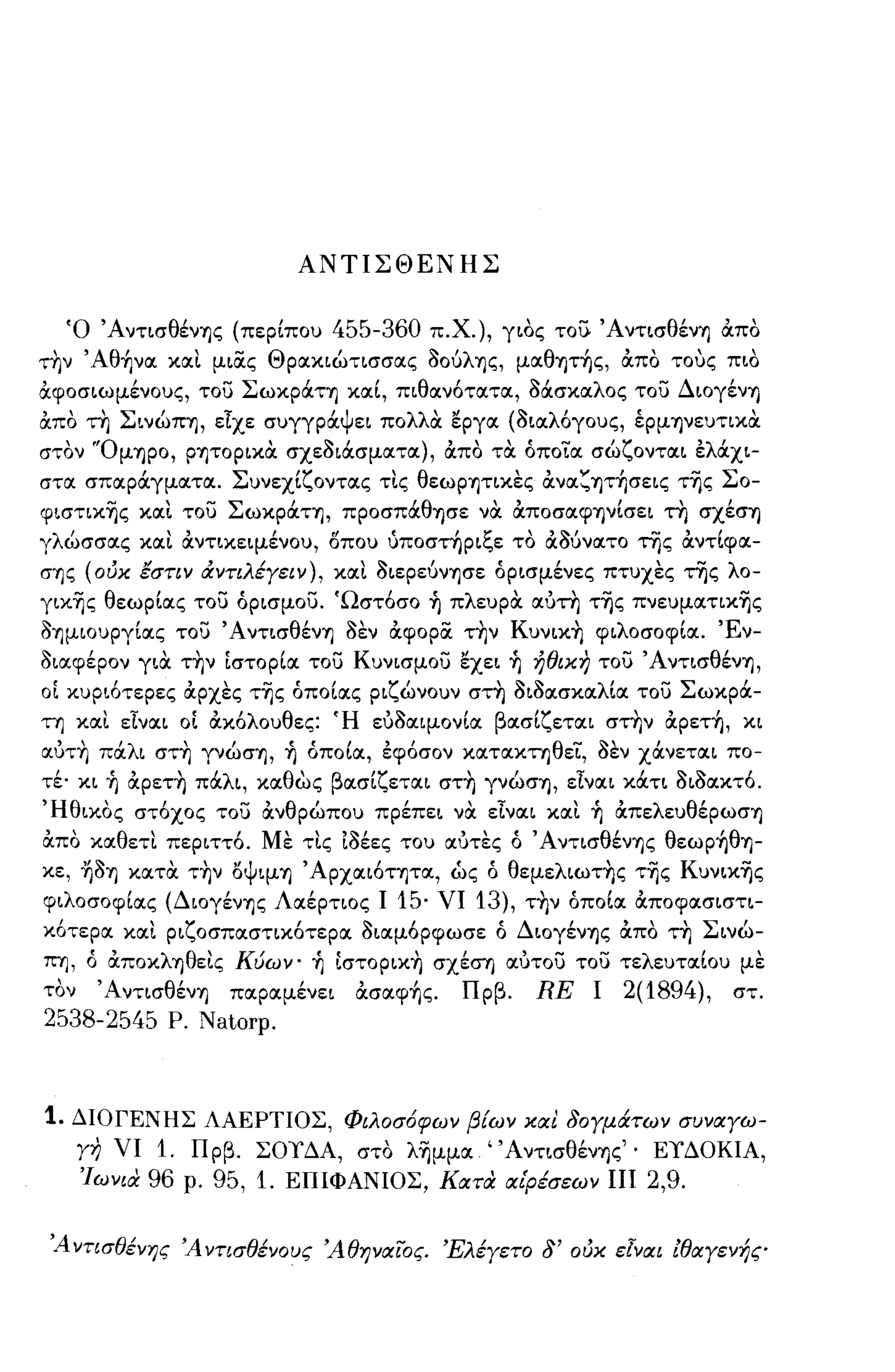 ΑΝΤΙΣΘΕΝΗΣ


  Ό ΆντισθένΊjς (περίπου               455-360    π.Χ.), γιός το;), ΆντισθένΊj από
τ~ν ' Aθ~να και μια.ς Θρακιώτισσας /)oύλΊjς, μαθψ~ς, από τους πιό
αφοσιωμένους, το) ΣωκpάΤΊj καί, πιθανότατα, /)άσκαλος το) ΔΙOγένΊj
από τη ΣινώΠΊj, είχε συγγράψει πολλα εργα (/)ιαλόγους, έpμψευτικtι
στόν 'ΌμΊjpO, pψopικtι σχε/)ιάσματα), από τtι όπο'ϊ.α σώζονται ελάχι­
στα σπαράγματα. Συνεχίζοντας τις θεωρψικες ανα~ψ~σεις τής Σο­
φιστικής και το) ΣωκpάΤΊj, πpOσπάθΊjσε νtι αποσαφψίσει τη σXέσΊj
γλώσσας και αντικεψένου, δπου υποστηριξε τό αaύνατo της αντίφα­
σΊjς (ούκ εστιν cΧντιλέγειν), και /)ιεpεύνΊjσε όρισμένες πτυχες της λο­
γικής θεωρίας το) όρισμο). 'Ωστόσο              1)   πλευρOC αύτη τής πνευματικής
/)Ίjμιoυpγίας το) ΆντισθένΊj /)εν αφορα. τ~ν Kυνικ~ φιλοσοφία. Έν­
/)ιαφέρον γιOC τ~ν ίστορία το) Κυνισμο) εχει              1)   ήθικη το) ΆντισθένΊj,
οί κυριότερες αρχες τής όποίας ριζώνουν στη /)ι/)ασκαλία το) Σωκρά­
τΊj και είναι οί ακόλουθες: Ή εύ/)αψονία βασίζεται στην αpετ~, κι
αύτ~ πάλι στ~ γνώσΊj,        1)   όποία, εφόσον καταΚτΊjθε'ϊ., /)εν χάνεται πο­
τέ· κι   1)   αpετ~ πάλι, καθώς βασίζεται στ~ γνώσΊj, είναι κάτι /)ι/)ακτό.
'Ηθικός στόχος το) ανθρώπου πρέπει νOC είναι και                     1)   απελευθέpωσΊj
από καθετι περιττό. Με τις ί/)έες του αύτες ό ΆντισθένΊjς θεωp~θΊj­
κε, ~/)Ίj κατOC τ~ν ΙSΨΨΊj , ApXαιότΊjτα, ως ό θεμελιωτ~ς τής Κυνικής
φιλοσοφίας (ΔιoγένΊjς Λαέρτιος Ι            15·    νι    13),    τ~ν όποία αποφασιστι­
κότερα και ριζοσπαστικότερα /)ιαμόρφωσε ό ΔΙOγένΊjς από τη Σινώ­
ΠΊJ, ό άΠOκλΊjθεις Κύων'          1)   ίστopικ~ σχέσΊ) αύτο) το) τελευταίου με
τόν ΆντισθένΊj παραμένει                ασαφ~ς.         Πρβ.     RE    ι   2(1894), στ.
2538-2545 Ρ. Natorp.



1. ΔΙΟΓΕΝΗΣ ΛΑΕΡΤΙΟΣ, Φιλοσ6φων βίων και 80γμάτων συναγω­
      γη νι 1. Πρβ. ΣΟΥΔΑ, στό λήμμα' ΆντισθένΊjς" ΕΥΔΟΚΙΑ,
      ΊωνιιΧ 96 ρ. 95, 1. ΕΠΙΦΑΝΙΟΣ, ΚατιΧ αιρέσεων πι 2,9.


 Ά ντισθένης Ά ντισθένους Άθηναίος. Έλέγετο 8' ούκ εΙναι lθαγενής
 