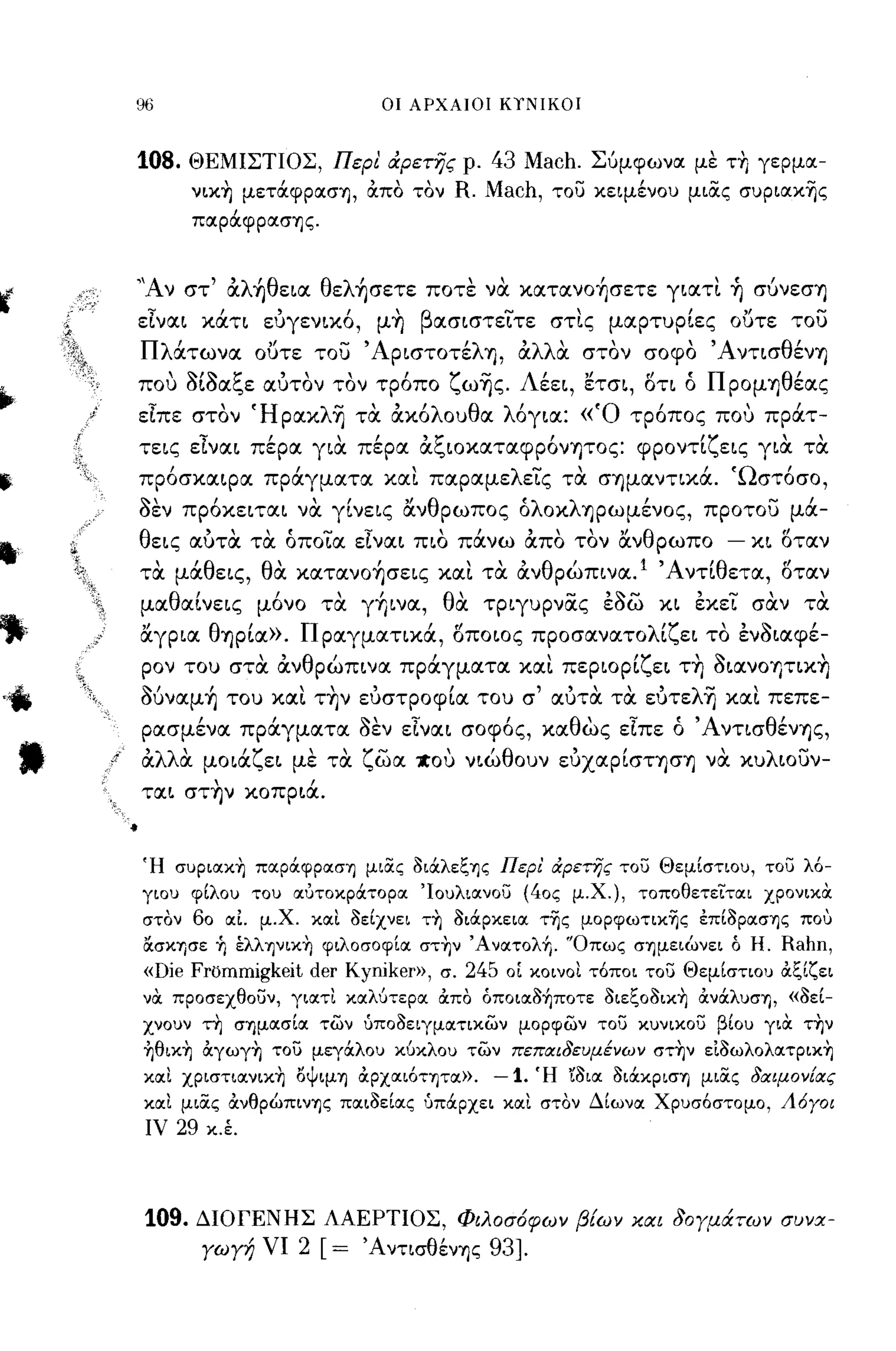 96                          οι ΑΡΧΑΙΟΙ ΚΥΝΙΚΟΙ



     108.   ΘΕΜΙΣΤΙΟΣ, Περι &ρετης ρ.      43 Mach. Σύμφωνα με τη γερμα­
            νικ-η μετάφρασΊ), άπο τον   R. Mach, του κειμένου μιας συριακ~ς
            παράφρασΊ)ς.


     ''Αν στ' αλ~θεια θελ~σετε ποτε νtJ. κατανo~σετε γιατι ~ σύνεσΎ)
     εΙναι κάτι ευγενικό, μ~ βασιστειτε στις μαρτυρίες ουτε του
     Πλάτωνα ου τε του ΆριστοτέλΎ), αλλtJ. στον σοφο ΆντισθένΎ)
     που aίaαξε αυτον τον τρόπο ζω~ς. Λέει, ετσι, οτι ό ΠρομΎ)θέας
     εΙπε στον Ήρακλ~ τtJ. ακόλουθα λόγια: «'Ο τρόπος που πράτ­
     τεις εΙναι πέρα γιtJ. πέρα αξιοκαταφρόνψος: φροντίζεις γιtJ. τtJ.
     πρόσκαιρα πράγματα και παραμελεις τtJ. σΎ)μαντικά. 'Ωστόσο,
     aεν πρόκειται νtJ. γίνεις ανθρωπος όλοκλΎ)ρωμένος, προτου μά­
     θεις αυτtJ. τtJ. όποια εΙναι πιο πάνω απο τον ανθρωπο         - κι οταν
     τtJ. μάθεις, θtJ. κατανo~σεις και τtJ. ανθρώπινα. Ι Άντίθετα, οταν
     μαθαίνεις μόνο τtJ. γήινα, θtJ. τριγυρνας εaω κι εκει σtJ.ν τtJ.
     αγρια θΎ)ρία». Πραγματικά, οποιος προσανατολίζει το ενaιαφέ­



.-
 ι
     ρον του στtJ. ανθρώπινα πράγματα και περιορίζει τ~ aιανοψικ~
     Mναμ~ του και τ~ν ευστροφία του σ' αυτtJ. τtJ. ευτελ~ και πεπε­
     ρασμένα πράγματα aεν εΙναι σοφός, καθως εΙπε ό ΆντισθένΎ)ς,
     αλλtJ. μοιάζει με τtJ. ζωα χου νιώθουν ευχαρίσΤΎ)σΎ) νtJ. κυλιουν­
     ται στ~ν κοπριά.


     Ή συριακ~ παράφραση μιας 3ιάλεξης Περι' ιΧρετης του Θεμίστιου, του λό­
     γιου φίλου του αυτοκράτορα 'Ιουλιανου (40ς μ.Χ.), τοποθετεϊται ΧΡOνικcΧ
     στον 60 αΙ μ.Χ. και 3είχνει τ~ 3ιάρκεια τ~ς μoρφωτικ~ς έπί3ρασης πο,)
     ασκησε Τι έλληνικ~ φιλοσοφία στ~ν 'Ανατολή. 'Όπως σημειώνει ό Η.    Rahn,
     «Die Frommigkeit der Kyniker», σ. 245 οΙ κοινοι τόποι του Θεμίστιου άξίζει
     νcΧ προσεχθουν, γιατι καλύτερα άπο όποια3ήποτε 3ιεξ03ικ~ άνάλυση, «3εί­
     χνουν τη σημασία των ύπο3ειγματικων μορφων του κυνικου βίου γιcΧ την
     ~θικ~ άγωγ~ του μεγάλου κύκλου των πεπαιδευμένων στ~ν εΙ3ωλoλατρικ~
     και χριστιανικ~ οψιμη άρχαιότητα».    -1. Ή r3LΙX 3ιάκριση μιας δαψον[ας
     και μιας άνθρώπινης παι3είας ύπάρχει και στον Δίωνα Χρυσόστομο, Λόγοι
      ιν   29   κ.έ.




     109.   ΔΙΟΓΕΝΗΣ ΛΑΕΡΤΙΟΣ, Φιλοσ6φων β{ων και δογμάτων συνα­
                γωγή νι   2 [= ΆντισθένΊ)ς 93].
 