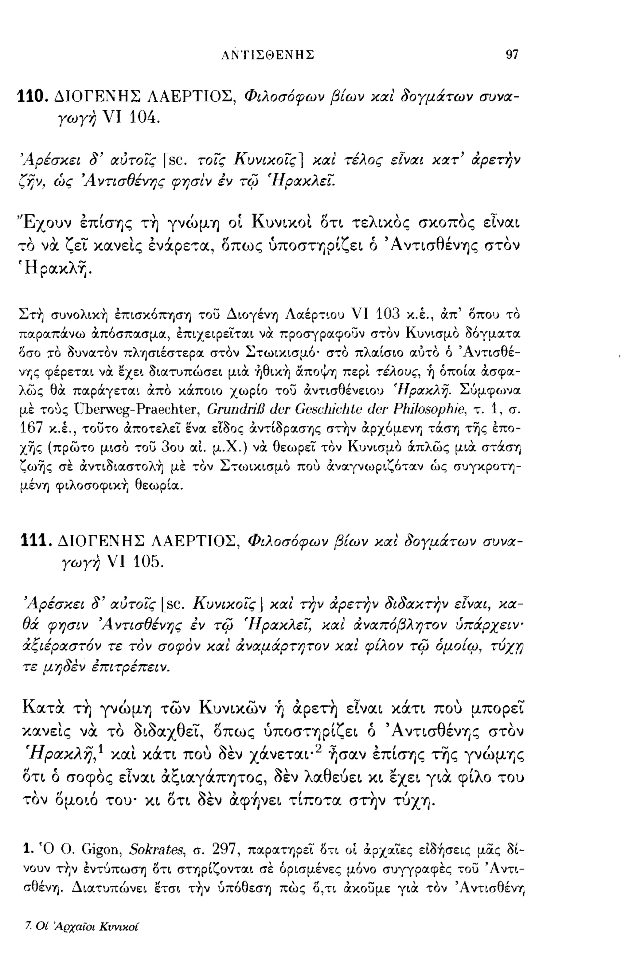 ΑΝΤΙΣΘΕΝΗΣ                               97


110.     ΔΙΟΓΕΝΗΣ ΛΑΕΡΤΙΟΣ, Φιλοσ6φων β{ων και' δογμάτων συνα­
         γωγη νι      104.

Άρ.tσκει δ' αυτοίς           [sc.   τοίς Κυνικοίς] και' τ.tλος εΊναι κατ' άρετην
(ijv,    ώς Ά ντισθ.tνης φησι'ν έν τΙ;; Ήρακλεϊ.


'Έχουν επΙσΎJς τη γνώμΎJ ΟΙ Κυναοt δτι τελ~κoς σκοπος εΤνα~
το να ζεί κανεtς ενάρετα, δπως ύπoσΤΎJPΙζε~ ό Άντ~σθένΎJς στον
Ήpακλ~.


Στη συνολικη έπισκόΠΊ]ση του ΔιογένΊ] Λοιέρτιου νι          103 κ.έ., απ' οπου το
ποιροιπάνω απόσποισμοι, έπιχεφειτοιι να προσγροιφουν στον Κυνισμο Μγμοιτοι
δσο     :ro auνοιτον πλΊ]σιέστεροι στον Στωικισμό'   στο πλοιίσιο οιύτο ό Άντισθέ­
νΎiς φέρετοιι να ~χει aιοιτuπώσει μια ηθικη αΠΟψΊ] περι τέλους, ~ όποίοι ασφοι­
λως θα ποιράγετοιι απο κάποιο χωρίο του αντισθένειου ΉpακλΎj. Σύμφωνοι
με τους Uberweg-Praechter, GrundriB der Geschichte der Phi/osophie, τ. 1, σ.
167 κ.Ι, τουτο αποτελει ενοι ειaος αντίaΡοισΊ]ς στην αρχόμενΊ] τάσΊ] τΊjς έπο­
χΊjς (πρωτο μισο του 30υ οιι. μ.Χ.) να θεωρει τον Κυνισμο OCπλως μια στάσΊ]
ζωΊjς σε αντιaιοιστολη με τον Στωικισμο που ανοιγνωριζότοιν ώς συγΚΡΟΤΊ]­
μένη φιλοσοφικη θεωρίοι.



111.     ΔΙΟΓΕΝΗΣ ΛΑΕΡΤΙΟΣ, Φιλοσ6φων β{ων και δογμάτων συνα­
          γωγη νι     105.

 Άρ.tσκει δ' αυτοίς          [sc.   Κυνικοίς] και την άρετην διδακτην εΊναι, κα­
θά φησιν Ά ντισθ.tνης έν τΙ;; Ήρακλεϊ, και' άναπ6βλητον ύπάρχειν­
άξι.tΡαστ6ν τε τον σοφον και' άναμάρτητον και φ{λον τΙ;; όμο{ιμ,             -rux'f)
τε μηδεν έΠΙτΡ.tπειν.


Κατα τη γνώμΎJ των Kυν~κων ~ αρετη εΤνα~ κάτ~ ποu μπορεί
κανεtς να το ό~όαXθεί, δπως ύπoσΤΎJPΙζε~ ό Άντισθένης στον
 Ήρα.κλη,l XIΧt κάτι ποu όεν Xάνετα~·2 ~σαν επΙσης τ~ς γνώμΎJς
δτ~ ό σοφος εΤνα~ αξ~αγάΠΎJΤOς, όεν λαθεύε~ κ~ εxε~ γ~α φΙλο του
τον δμo~6 του' κ~ δτ~ όεν αφ~νε~ τΙποτα στην τύXΎJ.


1. Ό Ο. Gigon, Sokrates, σ. 297, ποιροιτηρει οτι ο[ αρχοιιες είaήσεις μας al-
νουν την έντύπωσΊ] οτι σΤΊ]ρίζοντοιι σε όρισμένες μόνο συγγροιφες του' Αντι­
 σθένΊ]. Διοιτυπώνει ετσι την ύπόθεσΊ] πως ο,τι ακουμε γιΟι τον ΆντισθένΊ]


 7.   Οί Αρχαίοι Κυνικοί
 
