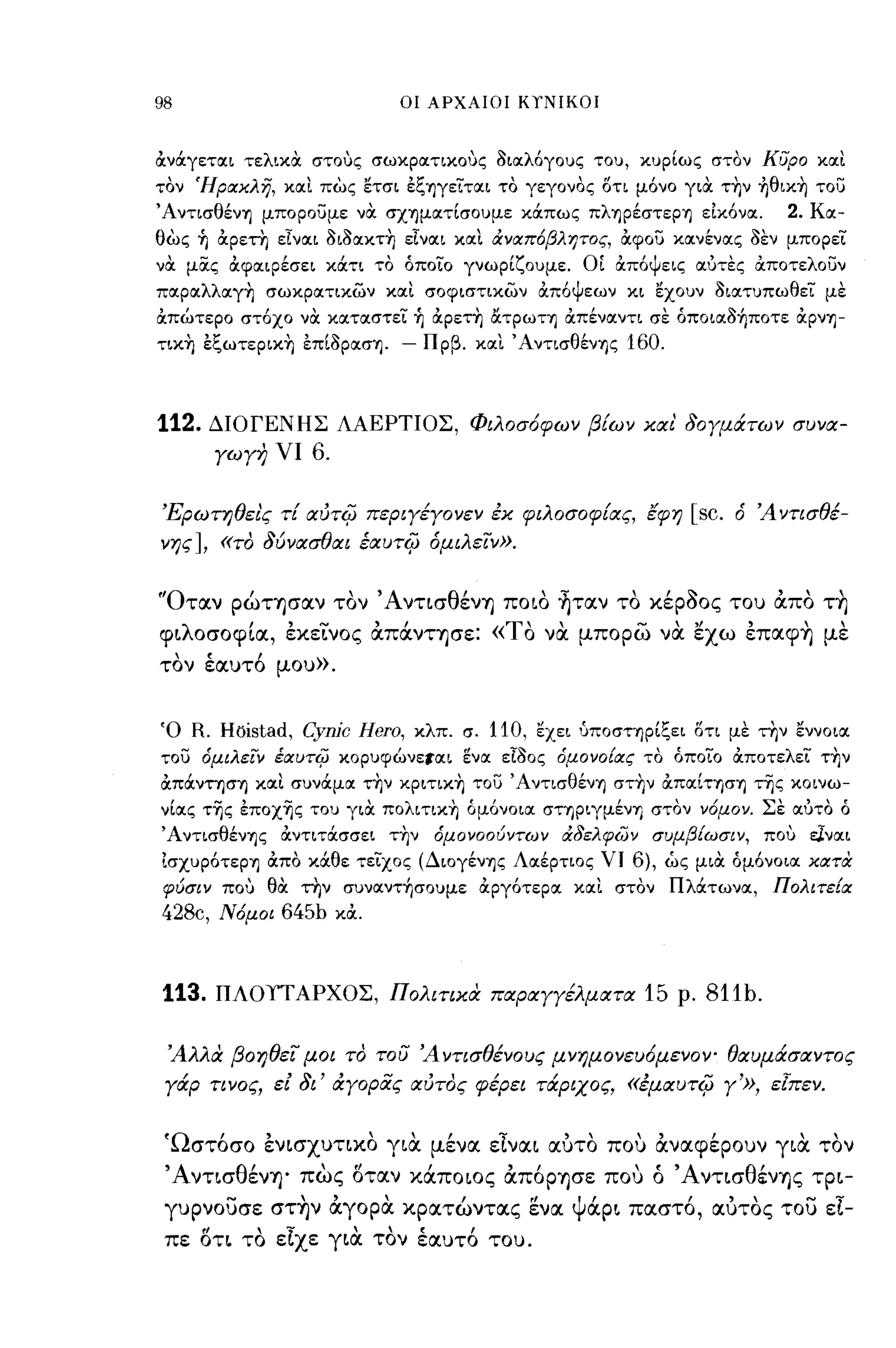 98                           οι ΑΡΧΑΙΟΙ ΚΥΝΙΚΟΙ



όινάγετοιι τελικΟι στους σωκροιτικους 3ιοιλ6γους του, κυρίως στον κυρο κοιι
τον ΉραΧλη, κοιι πως ετσι έξΎ)γείτοιι το γεγονος οτι μ6νο γιΟι την ηθικη το)
ΆντισθένΎ) μπορο)με νΟι σΧΎ)μοιτίσουμε κάπως πλΎ)ρέστεΡΎ) είκ6νοι.        2. Κοι­
θως ~ όιρετη εΙνοιι 3ι3οικτη εΙνοιι κοιι άναπ6βλητος, όιφο) κοινένοις 3εν μπορεί
νΟι μocς όιφΟΙιΡέσει κάτι το όποίο γνωρίζουμε. ΟΙ όιπ6ψεις οιύτες όιποτελο)ν
ποιροιλλοιγη σωκροιτικών κοιι σοφιστικών όιπ6ψεων κι εχουν 3ιοιτυπωθεΤ με
όιπώτερο στ6χο νΟι κοιτοιστεί ~ όιρετη &τρωη όιπένοιντι σε όπoιoι3~πoτε όιρνΎ)­
τικη έξωτερικη έπΙ3ροισΎ).   - Πρβ. κοιι ΆντισθένΎ)ς 160.



112.   ΔΙΟΓΕΝΗΣ ΛΑΕΡΤΙΟΣ, Φιλοσ6φων βίων χαι' δογμάτων συνα­
       γωγη νι    6.

Έρωτηθει'ς τί αύτ4) περιγέγονεν έχ φιλοσοφ{ας, lφη             [sc.   ό 'Α ντισθέ­
νης], «το δύνασθαι έαυτ4) όμιλε/ν».


"Οτocν ρώΤΎ)σocν τον ΆντισθένΎ) ποιο ~τocν το κέροος του άπο τ~
φιλοσοφΙoc, εκεινος άπάνΤΎ)σε: «ΤΟ να μπορω να εχω επocφ~ με
τον έαυτ6 μου».


Ό R. HOistad,    Cynic Hero,   κλπ. σ.   110, εχει ύποσΤΎ)ρίξει οτι με την εννοιοι
το) όμιλειν έαυτίρ κορυφώνετοιι ενοι εΙ30ς όμονο{ας το όποίο όιποτελεΤ την
όιπάνησΎ) κοιι συνάμοι την κριτικη το) ΆντισθένΎ) στην όιποιίΤΎ)σΎ) της κοινω­
νίοις της έποχης του γιΟι πολιτικη όμ6νοιοι σηριγμένΎ) στον νόμον. Σε οιύτο ό
ΆντισθένΎ)ς όιντιτάσσει την      όμονοούντων άδελφων συμβ{ωσιν, που ε].νοιι
ίσχυρ6τερΎ) όιπο κάθε τείχος (ΔιογένΎ)ς Λοιέρτιος ΥΙ     6), ώς μιΟι όμ6νοιοι χατα
φύσιν που θΟι την συνoιντ~σoυμε όιργ6τεροι κοιι στον Πλάτωνοι, Πολιτε{α
428c, Νόμοι 645b κόι.



113.   ΠΛΟΥΤΑΡΧΟΣ, Πολιτιχα παραΥΥέλματα 15 ρ.                   81tb.

 'Αλλα βοηθει μαι το του 'Αντισθένους μνημονευ6μενΟΥ" θαυμάσαντος
 γάρ τινος, εί δι' άγοριiς αύτος φέρει τάριχος, «έμαυτ4) γ'», εΙπεν.


 'Ωστόσο ένισχυτικο για μένoc είνocι ocυτο που άνocφέρουν για τον
 ΆντισθένΎ)' πως οτocν κάποιος άπόΡΎ)σε που ό ΆντισθένΎ)ζ τρι­
 γυρνουσε στ~ν άγορα κρocτώνΤOCζ ενoc ψάρι πocστό, ocυτος του εί­
 πε ΟΤΙ το είχε για τον έocυτό του.
 
