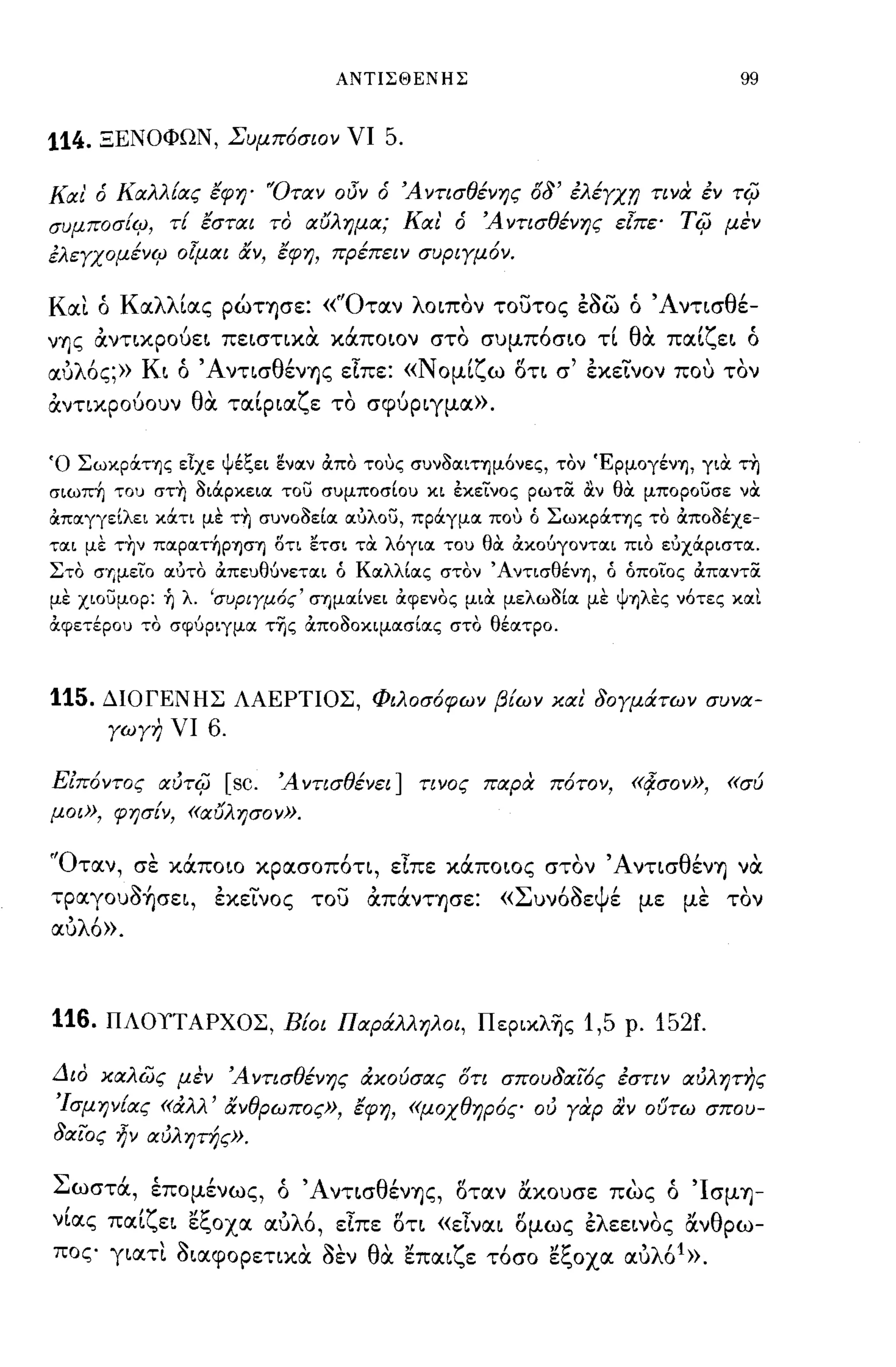 ΑΝΤΙΣΘΕΝΗΣ                                    99


114.   ΞΕΝΟΦΩΝ, Συμπόσιον νι        5.

Και' ό Καλλ{ας έφη' "Οταν οΟν ό Άντισθένης          08'   έλέγχ,η τινα έν   ri(;
συμποσ{ιρ, τ{ έσται το αυλημα; Και' ό          Άντισθένης εΙπε'      Ti(;   μεν
έλεγχομένιρ οlμαι αν, έφη, πρέπειν συριγμόν.

Και ό Καλλίας ρώτφε: «'Όταν λοιπον τουτος έ~ω ό Άντισθέ­
γης αντικρούει πειστικα κocποιον στο συμπ6σιο τί θα παίζει ό
αυλ6ς;» Κι ό Άντισθέν'fjς είπε: «Νομίζω οτι σ' έκε~νoν που τον
,      'θ"
αντικρουουν                     ,
            α ταιρια ζ ε το σφυριγμα».,

Ό ΣωκρOCΤΊ]ς εΙχε ψέξει ~ναν ιΧπο τους συνοαΙΤΊ]μόνες, τον ΈρμογένΊ], γιOC τη
σιωπ~ του στ~ οιOCρκεια του συμποσΙου κι εκείνος ρωτOC αν θOC μπορουσε νOC
ιΧπαγγεΙλει κOCτι με τη συνοοεΙα αύλου, πρOCγμα που ό ΣωκρOCΤΊ]ς το ιΧποοέχε­
ται με τ~ν παραΤ~ΡΊ]σΊ] 8τι ετσι τOC λόγια του θOC ιΧκούγονται πιο εύχOCριστα.
Στο σΊjμείO αύτο ιΧπευθύνεται ό ΚαλλΙας στον ΆντισθένΊ], ό όποίο ς ιΧπαντOC
με χιουμορ: ή λ. 'συΡΙΥμ6ς' σημαΙνει ιΧφενος μιOC μελωοΙα με ψΊ]λες νότες και
ιΧφετέρου το σφύριγμα τΊjς ιΧποοοκιμασΙας στο θέατρο.



115.   ΔΙΟΓΕΝΗΣ ΛΑΕΡΤΙΟΣ, Φιλοσόφων β{ων χαι 80γμά.των συνα­
       γωγη νι   6.

ΕΖπόντος    auri(; [sc.   Ά ντισθένει] τινος παρα πότο ν,       «!fσον»,    «σύ
μοι», φησ{ν, «αυλησον».


'Όταν, σε κocποιο κρασοπ6τι, είπε κocποιος στον Άντισθέν'fj να
τpαγoυ~~σει, έκε~νoς του απocνΤ'fjσε:            «Συν6~εΨέ με με τον
αυλ6».



116. ΠΛΟΥΤΑΡΧΟΣ, Β{οι Παρά.λληλοι, Περικλ~ς 1,5 ρ. 152f.

Διο χαλώς μεν Άντισθένης άχούσας οτι σπου8αίός έστιν αυλψης
'Ισμην{ας «άλλ' ανθρωπος», έφη, «μοχθηρός ου γαρ αν ουτω σπου-
8αίος ~ν αυλητής».

Σωστoc, έπομένως, ό Άντισθέν'fjς, οταν ακουσε πως ό 'Ισμ'fj­
νίας παίζει εξοχα αυλ6, είπε οτι «είναι ομως έλεεινος ανθρω­
πος γιατι ~ιαφopετικα ~εν θα επαιζε τ6σο εξοχα αυλ6 1 ».
 