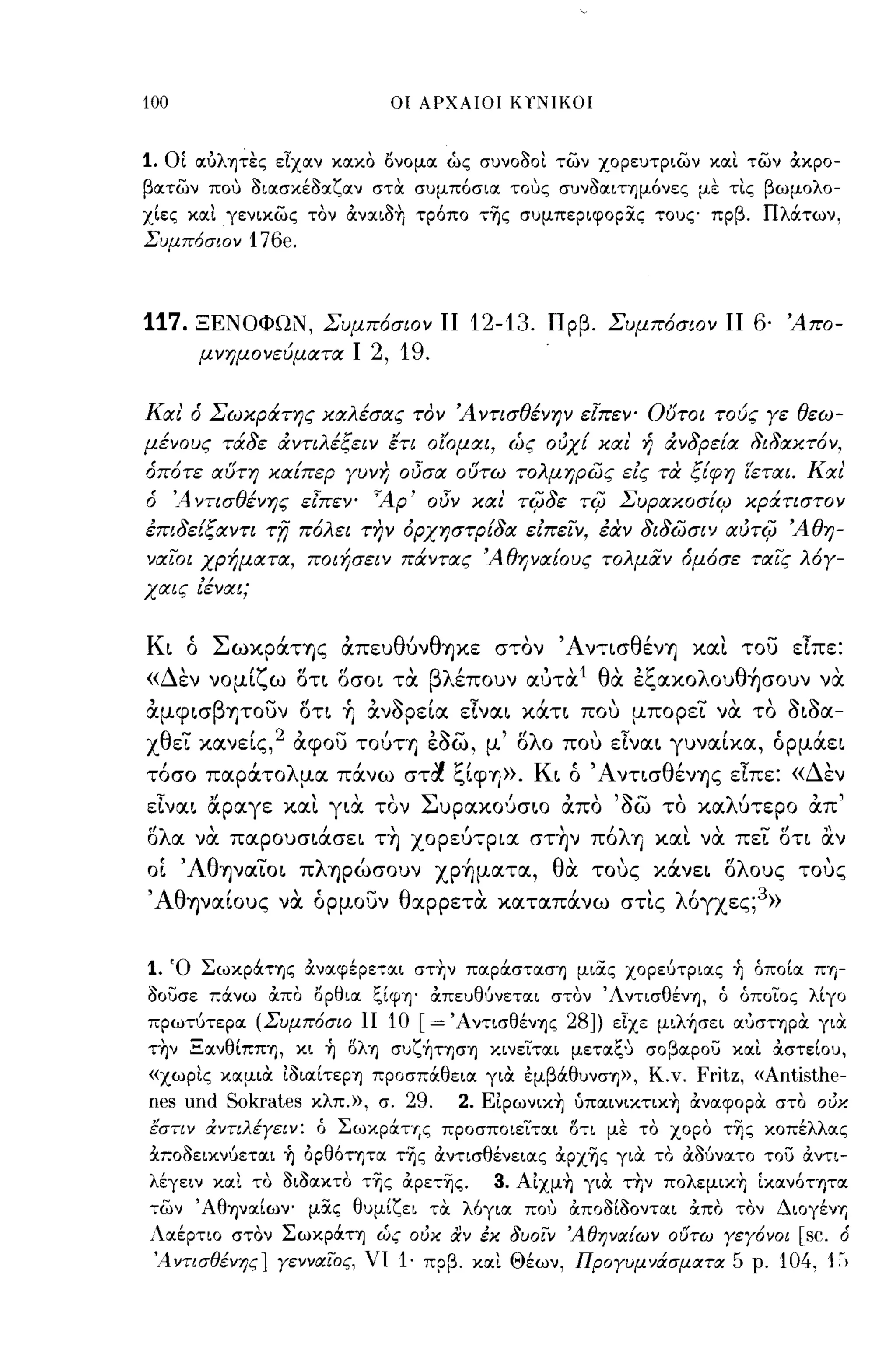 100                           οι ΑΡΧΑΙΟΙ ΚΥΝΙΚΟΙ



1. οι αύλψες εΙχαν κακο ονομα ώς συνοοοι των χορευτριων και των OCκρο­
βατων που οιασκέοαζαν στΟι συμπόσια τους συνοαιτημόνες με τις βωμολο­
χίες και γενικως τον OCναιο+Ι τρόπο της συμπεριφoρiΧς τους πρβ. Πλάτων,
Συμπόσιον     176e.


117.    ΞΕΝΟΦΩΝ, Συμπ6σιον           11 12-13.   Πρβ. Συμπ6σιον          11 6·   Άπο­
         μνημονεύματα Ι     2, 19.

Και' ό Σωκράτης καλέσας τον Ά ντισθένην ε{πεν' Ούτοι τούς Υε θεω­
μένους τάδε άντιλέξειν έτι οΙΌμαι, ώς ουχ! και' ή άνδρεΕα δι δακτ6 ν,
όπ6τε αυτη καΕπερ Υυνη οΟσα ουτω τολμηρως εις τα ξ{φη ίεται. Και'
ό     'Α ντισθένης ε{πεψ ~Ap' οΟν και' τifjδε       rifj   ΣυρακοσΕ<ρ κράτιστον
έπιδεΕξαντι     rfj   π6λει την όρχηστρ{δα ειπειν, Μν διδωσιν αuτifj Άθη­
ναιΌι χρήματα, ποιήσειν πάντας Άθηνα{ους τολμΙΧν όμ6σε ταις λ6Υ­
χαις ίέναι;


Κι ό Σωκράτης απευθύνθηκε στον Άντισθένη και του είπε:
    '
« Δ εν                    ,    Ι      , '1 α                 '",
         νομι ω οτι οσοι τα βλ επουν αυτα θ' Ec.,ΙXXO λ ου θ ησουν να
             'ζ"    οι                                       Ι      ,



αμψισβψουν οτι Τι ανορεία είναι κάτι που μπορει να. το οιοα­
χθει κανείς,2 αψου τούτη εοω, μ' ολο που είναι γυναίκα, όρμάει
τοσο παρατο λ μα πανω στα c.,ιψ'f»>. Κ"Α ντισ θ ενης ειπε:« Δ'
 Ι       Ι        Ι     " ",Ι         ι ο       '     r       εν

είναι αραγε και για. τον Συρακούσιο απο 'δω το καλύτερο απ'
ολα να. παρουσιάσει τη χορεύτρια στην π6λη και να πει οτι αν
ο[ ,AθΊjVαιoι πληρώσουν χρήματα, θα τους κάνει ολους                              τους
,AθΊjVαίoυς να όρμουν θαρρετα καταπάνω στις λ6γχες;3»

1. Ό Σωκράτης ocναφέρετrxι στ+Ιν παράσταση μιiΧς χορε,;τριας ~ όποία ΠΎj­
οουσε πάνω OCπο ορθια ξίφη· OCπευθύνεται στον Άντισθέν'η, ό όποιος λίγο
πρωτύτερα (Συμπόσιο 1I 10        [= Άντισθένης 28])        εΙχε μιλ~σει OΙ'JcrTΎIPOι γιΟι
την Ξανθίππη, κι ~ δλη συζ~τηση κινειται μεταξ,~ σοβαρου και OCστείου,
«χωρις καμιΟι ίοιαίτερη προσπάθεια γιΟι έμβάθυνση», Κ.ν.         Fritz, «Arιtisthe­
rιes urιd   Sokrates κλπ.», σ. 29.    2. Είρωνικ+Ι uπαινικτικ+Ι OCναφορΟι στο ουκ
εστιν άντιλiγειν: ό Σωκράτης προσποιειται δη με το χορο της κοπέλλας
OCποοεικνύεται ~ ορθότψα της OCντισθένειας ocρχης γιΟι το OCOUνατο του OCντι­
λέγειν και το οιοακτο της OCρετης.        3. Αίχμ+Ι γιΟι την πολεμικ+Ι Ικανότψα
των ' ΑθηναΙων- μiΧς θυμίζει τΟι λόγια που OCποοίοονται OCπο τον ΔΙOγένΎj
Λrxέρτιο στον Σωκράτη ώς ουκ αν έχ δυοϊΎ 'Αθηναίων ουτω γεγόνοι [sc. ό
 '.4ντισθiνης] γενναϊ'ος, νι 1· πρβ. και Θέων, Προγυμνάσματα 5 ρ. 104, 1~)
 
