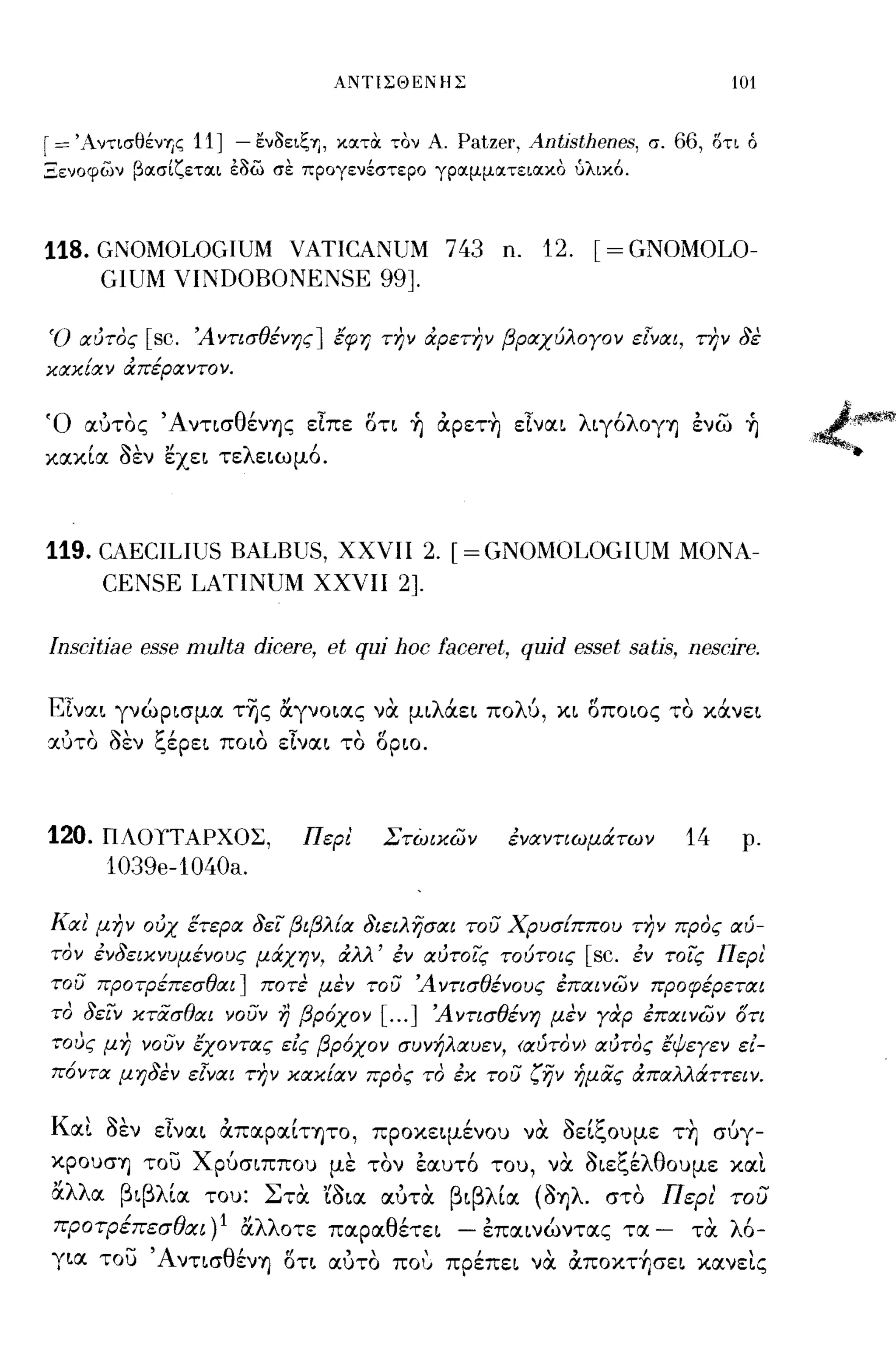 ΑΝΤιΣΘΕΝΗΣ                                           101


r=   'AντισθένΊjζ     11 ] - εν3ειζΊj, κατΟι τον Α. Patzer, Antjsthenes, σ. 66, στι ό
Ξενοφων βασίζεται έ3ω σε προγενέστερο γραμματειακο ύλικ6.



118. GNOMOLOGIUM     ΥΑTICANUM 743 n. 12. [= GNOMOLO-
         GIUM VINDOBONENSE 99].

Ό αύτος        [sc.   Ά ντισθένης] έφη ΤΙ7ν άρετην βραχύλογον ε[ναι, την 8ε
χαχίαν άπέραντον.


Ό αύτος Ά νησθένΊjς εΙπε οη ~ αpετ~ εΙναι λιγόλογΥ) ενω ~
κακία 8εν εχει τελειωμό.



119. CAECILIUS BALBUS,                 ΧΧΥΙΙ            2. [=GNOMOLOGIUM               ΜΟΝΑ­
         CENSE LATINUM               ΧΧΥΙΙ        2].

[nscjtiae esse multa dicere, et qui hoc faceret, quid esset satis, nescire.

ΕΙναι γνώρισμα τ~ς αγνοιας να μιλάει πολ6, κι οποιος το κάνει
 ,    ~,       ~,            'τ            ,(Ι
cι:υτo   οεν    ~εpει ποιο     ε,ναι το       οριο.




120.     ΠΛΟΤΤΑΡΧΟΣ,                 Περ!     Στώιχων            έναντιωμάτων          14    ρ.
         103ge-1040a.

Και' μην ούχ έτερα 8ει βιβλία 8ιειλησαι του Χρυσίππου την προς αύ­
τον έν8ειχνυμένους μάχην, άλλ' έν αύτοις τούτοις                       [sc.   έν τοις Περ!
του προτρέπεσθαι] ποτε μεν του Ά ντισθένους έπαινων προφέρεται
το 8ειν χτασθαι νουν η βρόχον [ ... ] Άντισθένη μεν γαρ έπαινων ότι
τους μη νουν έχοντας εις βρόχον συνήλαυεν, <αύτον> αύτος έψεγεν ει­
πόντα μη8εν ε[ναι την χαχίαν προς το έχ του ζην ήμας άπαλλάττειν.

Και 8εν εΙναι απαpαίΤΊjΤO, προκειμένου να 8είξουμε τ~ σύγ­
κpOυσΊj του Χρύσιππου με τον εαυτό του, να 8ιεξέλθουμε και
αλλα βιβλία του: Στα 'ί8ια αύτα βιβλία (8Ίjλ. στο Περι' του
          /
προτρεπεσυαι      lJ)1     "λλ οτε παρα θ'
                           α             ετει                 "
                                                            - επαινωντας      τα   -    ,
                                                                                       τα   λ'
                                                                                             0-
γ ια του  -'Α            θ'     (Ι      "               ,    ,      "Ι
                     νησ ενΥ) οτι αυτο ποv πρεπει να αΠOΚΤΊjσει κανεις
                                                                                              ,
 