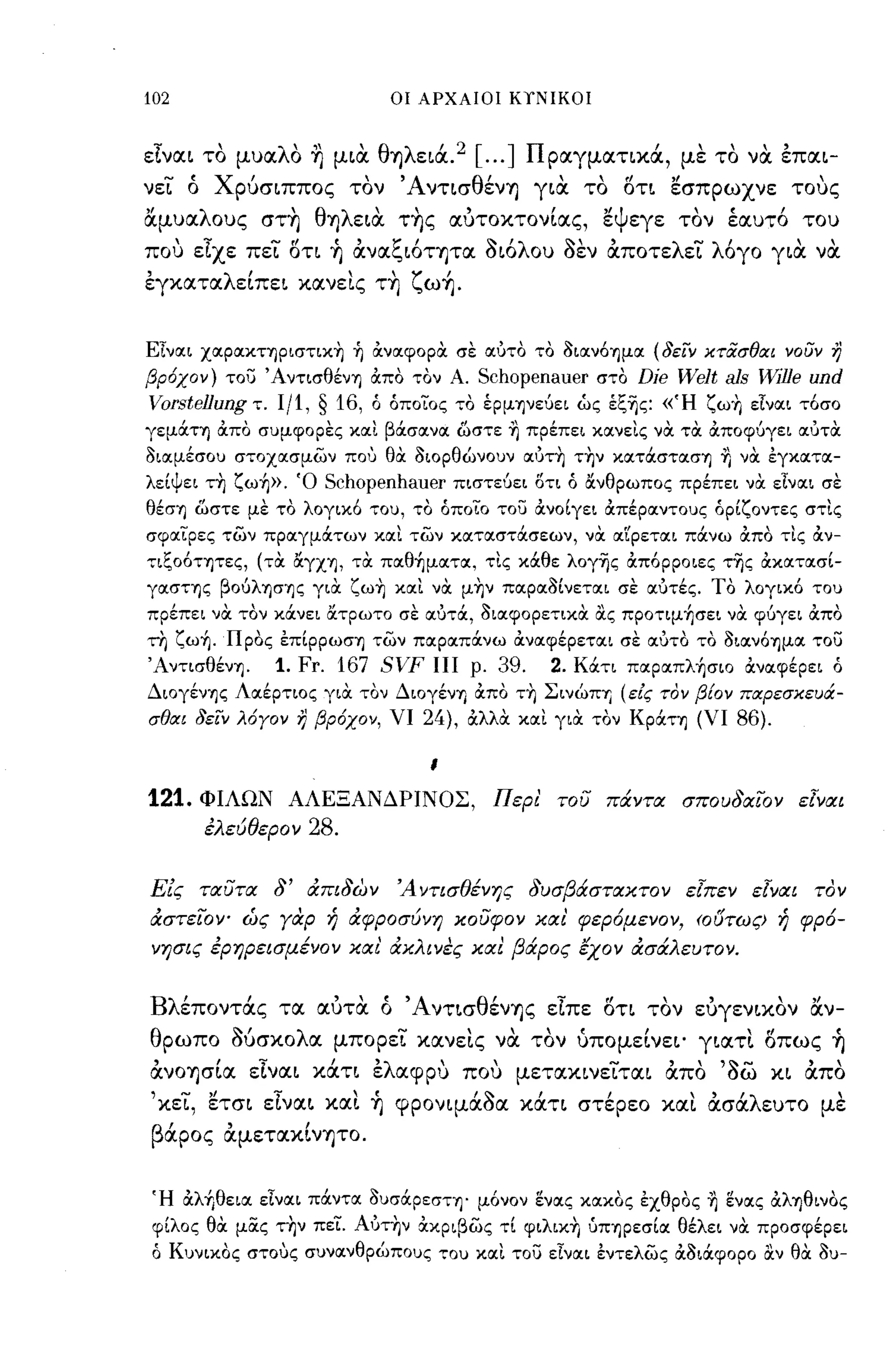 102                          οι ΑΡΧΑΙΟΙ ΚίΝΙΚΟΙ



είνlΧι το μυlΧλO η μια θΎ)λειά. 2 [ ... ] Π plΧγμlΧτικά, με το να επlΧι­
νει ό χρυσιππος τον ΆντισθένΎ) για το στι ~σπpωxνε τους
αμυlΧλOυς στ~ θΎ)λεια τ~ς lΧυτoκτoνίlΧς, ~Ψεγε τον έιχυτό του
που είχε πει στι ~ ανlΧζιότψlΧ οιόλου οεν αποτελει λόγο για να
εγκlΧτlΧλείπει κlΧνεις τ~ ζω~.


Είναι χαpαΚτΊJPιστικη ή OCναφοριχ σε αύτο το 3ιαν6ΊJμα (δειν κτασθιχι νουν η
βρ6χον) του ΆντισθένΊJ OCπο τον Α.      Schopenauer στο Die Welt als %De und
Vorsteflung τ. 1/1, § 16,   ό όποίος το έρμψεύει ώς έξ-ης: «Ή ζωη είναι τ6σο
γεμocτΊJ OCπο σuμφορες και βOCσανα ωστε ΊJ πρέπει κανεις νιχ τιχ OCποφύγει αύτιχ
3ιαμέσοu στοχασμων που θιχ 3ΙΟΡθώνοuν αύτη την κατocστασΊJ ΊJ νιχ εγκατα­
λείψει τη ζωή». Ό      Schopenhauer   πιστεύει δτι ό ανθρωπος πρέπει νιχ είναι σε
θέσΊJ ωστε με το λογικ6 ,ou, το όποίο του OCνοίγει ocπέραντοuς όρίζοντες στις
σφαίρες των πραγμOCτων και των καταστOCσεων, νιχ αrΡεται πOCνω OCπο τις OCν­
'πξο6τψες, (τιχ αγΧΊJ, τιχ παθήματα, τις κOCθε λογ-ης OCπ6ρροιες τ-ης OCκατοισί­
γασΤΊJς βoύλΊJσΊJς γιιχ ζωη και νιχ μην παρα3ίνεται σε αύτές. ΤΟ λογικ6 ,ou
πρέπει νιχ τον κOCνει ατρωτο σε αύτOC, 3ιαφορετικιχ ιΧς προτιμήσει νιχ φύγει OCπο
τη ζωή. Προς επίppωσΊJ των παραπOCνω OCναφέρεται σε αύτο το 3ιαν6ΊJμα του
ΆντισθένΊJ.    1. Fr. 167 SVF ΠΙ ρ. 39.         2. ΚOCτι παραπλήσιο OCναφέρει ό
ΔιoγένΊJς Λαέρτιος γιιχ τον ΔιoγένΊJ OCπο τη ΣινώΠΎj (εις τον β{ον πιχρεσκευιΧ­
σθιχι δειν λ6Υον η βρ6χον, ΥΙ 24), OCλλιχ και γιιχ τον KpocΤΊJ (ΥΙ 86).

                                 ι

121.   ΦΙΛΩΝ ΑΛΕΞΑΝΔΡΙΝΟΣ, Περι' του πάντα σπουδαίΌν εΙναι
       έλεύθερον   28.

Εις ταυτα δ' άπιδων           Ά ντισθένης δυσβάσταχτο ν εΙπεν εΙναι τον
άστείΌν- ώς γαρ ή άφροσύνη χουφον χα ι' φερ6μενον, (Ουτως) ή φρ6-
νησις έρηρεισμένον χαι' άχλινες χαι βάρος έχον άσάλευτον,


Βλέποντάς τlχ ιχυτα ό ΆντισθένΎ)ς είπε στι τον ευγενικον αν­
θρωπο MσκoλlΧ μπορει κlΧνεις να τον ύπομείνει' γιlΧτι σπω ς ~
ανOΎ)σίlΧ είνlΧι κάτι ελlΧφpυ που μετlΧκινειτlΧι απο Όω κι απο
'κει, ~τσι είνlΧι κlΧι ~ φPOνιμάOIΧ κάτι στέρεο κlΧι ασάλευτο με
          ,        ,
β ιχρος
  '
          lΧμετlΧκινΎ)ΤO.




Ή OCλήθεια είναι πOCντα 3uσOCΡεσΤΊJ' μ6νον ενας χοικος εχθρος ΊJ ενας ocλΊJθινoς
φίλος θιχ μας την πεί. Αύτην OCκριβως τί φιλικη ύΠΊJpεσία θέλει νιχ προσφέρει
ό Κuνικος στους σuνανθρώποuς ,ou και του είναι εντελως OC3ιOCφορο ιΧν θιχ 3u-
 