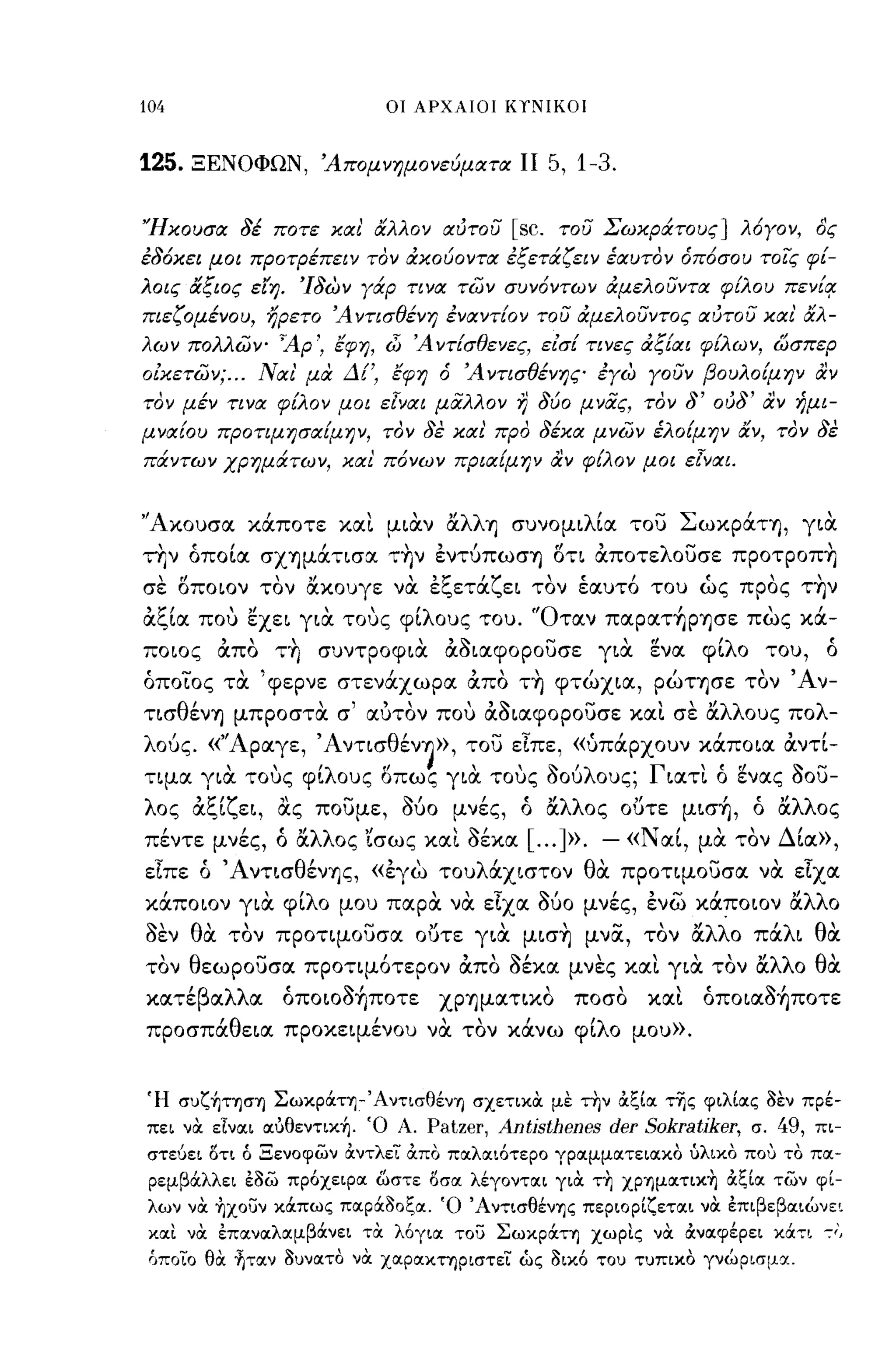 104                               ΟΙ ΑΡΧΑΙΟΙ ΚΥΝΙΚΟΙ



125.   ΞΕΝΟΦΩΝ, Άπομνημονεύματα ΙΙ                        5,1-3.

'Ήκουσα 8έ ποτε και' άλλον αυτου                   [sc.       του Σωκράτους] λόΥον, δς
έ8όκει μοι προτρέπει ν τον άκούοντα έξετάζειν έαυτον όπόσου τοίς φ[­
λοις άξιος είη. Ί8ων Υάρ τινα π;)ν συνόντων άμελουντα φ[λου πεν[!!
πιεζομένου, ηρετο Ά ντισθένη έναντ[ον του άμελουντος αυτου και' άλ­
λων πολλων- ~Ap', έφη, iJj Ά ντ[σθενες, είσ[ τινες άξ[αι φ[λων, ώσπερ
οίκετων; ... Ναι' μα Δ[', έφη ό Ά ντισθένης έΥω Υουν βουλο[μην αν
τον μέν τινα φ[λον μοι ε[ναι μαλλον                r}   8ύο μνας, τον        8'   ου8' αν ήμι­
μνα[ου προτιμησα[μην, τον 8ε και' προ 8έκα μνων έλο[μην άν, τον 8ε
πάντων χρημάτων, και πόνων πρια[μην αν φ[λον μοι ε[ναι.


'Άκουσα κιiπoτε και μιαν αλλΥ) συνομιλ[α του ΣωκΡιiτYj, για
ην όπο[α σΧYjμιiτισα τrιν έντ6πωσΥ) l5τι OCποτελουσε πpoτpoπrι
σε l5ποιον τον ακουγε να έζετιiζει τον έαυτ6 του ώς προς τrιν
OCζ[α που εχει για τους φ[λους του. 'Όταν παραΤ~ΡYjσε πως κιi­
ποιος OCπο τrι συντροφια OCόιαφορουσε για ενα φ[λο του,                                           ό
όποιος τα 'φερνε στενιixωpα OCπο τrι φτώχια, ρώΤYjσε τον Άν­
τισθένΥ) μπροστα σ' αυτον που OCόιαφορουσε και σε αλλους πολ­
λο6ς. «'Άραγε, Άντισθέν~», του εΙπε, «ύπιipxoυν κιiπoια OCντ[­
τιμα για τους φ[λους l5πως για τους όο6λους; Γιατι ό ενας όου­
λος OCζ[ζει, ας που με, Μο μνές, ό αλλος ουτε μισ~, ό αλλος
  ,      ""λλ"ισως και σεκα
πεντε μνες, ο α ος    ~,                           [ ] ». -« Ν'
                                                     ...       αι,                   ,
                                                                              μα τον Δ'ια»,

εΙπε ό ΆντισθένYjς, «έγω τoυλιixιστoν θα προτιμουσα να εΙχα
κιiπoιoν για φ[λο μου παρα να εΙχα Μο μνές, ένω κιiπoιoν αλλο
όεν θα τον προτιμουσα ουτε για μισrι μνα, τον αλλο πιiλι θα
τον θεωρουσα προτιμ6τερον OCπο όέκα μνες και για τον αλλο θα
κατε
       'β
            α
                λλ
                     α
                         ,~,
                         οποιοσYjποτε    ΧΡYjματικο
                                                              ποσο
                                                                        ,
                                                                       και
                                                                                ~,
                                                                           οποιασYjποτε

πpoσπιiθεια προκειμένου να τον κιiνω φ[λο μου».


Ή σuζ~τΊJcr'YJ Σωκράη-Άντισθέν'YJ σχετικα με την άξία της φιλίας 3εν πρέ­
πει να είναι αύθεντικ~. Ό Α.            Patzer, Antisthenes der Sokratiker,           σ.   49,   πι­
στεύει δη ό Ξενοφων άντλει άπο παλαιότερο γραμματειακο ύλικο που το πα­
 ρεμβάλλει έ3ω πρόχειρα ωστε δσα λέγονται για τ~ ΧΡ'YJματικ~ άξία των φί­
λων να ~xouv κάπως παρά30ξα. Ό Άντισθέν'YJς περιορίζεται να έπιβεβαιώνε~
και να έπαναλαμβάνει τα λόγια              'Cou   Σωκράη χωρις να άναφέρει κά7Ι                   ":',
 όποιο θα ~ταν 3υνατQ να χαρακηριστει ώς 3ικό του τυπικQ γνώρισμα.
 