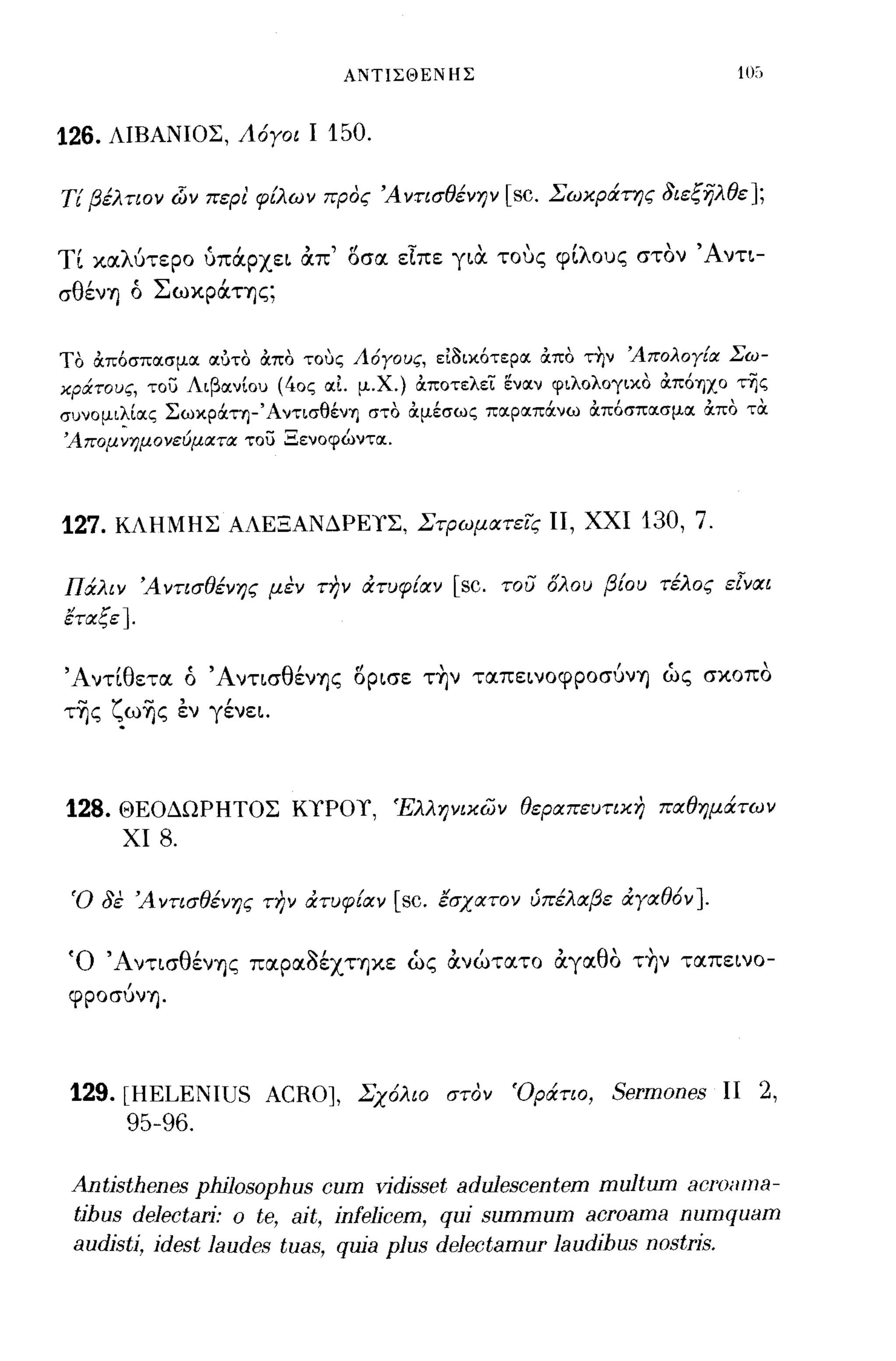 ΑΝΤΙΣΘΕΝΗΣ



126.   ΛΙΒΑΝΙΟΣ, Λόγοι Ι    150.

Τί βέλτιον dίν περ, φίλων προς Ά ντισθένψ [sc. Σωκράτης 3ιεξηλθε];

η καλύτερο ύπά.pχε~ απ' 15σα εΙπε γ~α τους φ[λους στον Άνη­
σθένη ό Σωκρά.της;


ΤΟ άπ6σπασμα αύτο άπο τοuς Λόγους, ει3ικ6τερα άπο τ~ν Άπολογ[α Σω­
κράτους, του Λιβανίου (40ς αι. μ.χ.) άπoτελε'i: εναν φιλολογικο άπόΎ)ΧΟ τΥίς
συνομιλίας Σωκράτη-ΆντισθένΎ) στο άμέσως παραπάνω άπ6σπασμα άπο τα
'Aπoμ~ημoνεύματα του Ξενοφώντα.



127. ΚΛΗΜΗΣ ΑΛΕΞΑΝΔΡΕΥΣ, Στρωματεις ΙΙ, ΧΧΙ 130, 7.

Πάλιν Άντισθένης μεν την άτυφίαν [sc. του όλου βίου τέλος ε[ναι
έταξε ].


Άντιθετα ό Άνησθένης 15p~σε τ~ν ταπε~νoφpoσύνη ώς σκοπο
τ~ς ζω~ς έν γένε~.



128.   ΘΕΟΔΩΡΗΤΟΣ ΚΥΡΟΥ, Έλλψικων θεραπευτικη παθημάτων
        ΧΙ   8.

 'Ο 3ε Ά ντισθένης την άτυφίαν [sc. έσχατον ύπέλαβε άγαθόν ].


 Ό Άντ~σθένης παpαaέχτηκε ώς ανώτατο αγαθο τ~ν ταπε~νo­
 φροσύνη.




 129. [HELENIUS ACRO], Σχόλιο στον 'Οράτιο, Sermones ΙΙ 2,
      95-96.

 Antisthenes philosophus cum yidisset adulescentem multum aC/'OilllJa-
 tihus delectari: ο te, ait, infelicem, qui summum acroama numquam
 audisti, idest laudes tuas, quia plus delectamur laudihus nostris.
 