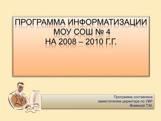 Программа информатизации МОУ СОШ № 4на 2008 – 2010 г.г. Программа составлена  заместителем директора по УВР  Фоминой Т.М. 