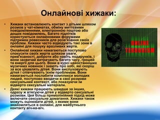 Онлайнові хижаки:   Хижаки встановлюють контакт з дітьми шляхом розмов у чат-кімнатах, обміну миттєвими повідомленнями, електронною поштою або дощок повідомлень. Багато підлітків користуються онлайновими форумами підтримки ровесників для розв'язання своїх проблем. Хижаки часто відвідують такі зони в онлайні для пошуку вразливих жертв. Онлайнові хижаки намагаються поступово спокусити своїх жертв шляхом уваги, прив'язаності, доброти або навіть подарунків, і вони зазвичай витрачають багато часу, грошей та енергії для цього. Вони в курсі найостанніших музичних новинок і знають про хобі, які скоріш за все цікавлять дітей. Вони вислуховують дітей і співчувають їхнім проблемам. Вони намагаються послабити комплекси молодих людей, поступово вводячи в свої розмови сексуальний контекст, або показуючи їм відверто сексуальні матеріали. Деякі хижаки працюють швидше за інших, одразу ж втягуючи дітей у відверто сексуальні розмови. Цей більш прямолінійний підхід може включати сексуальне домагання. Хижаки також можуть оцінювати дітей, з якими вони знайомляться в онлайні, для майбутнього контакту віч-на-віч. 
