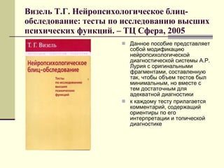 Визель Т.Г. Нейропсихологическое блиц-обследование: тесты по исследованию высших психических функций. – ТЦ Сфера, 2005 Данное пособие представляет собой модификацию нейропсихологической диагностической системы А.Р. Лурия с оригинальными фрагментами, составленную так, чтобы объем тестов был минимальным, но вместе с тем достаточным для адекватной диагностики к каждому тесту прилагается комментарий, содержащий ориентиры по его интерпретации и топической диагностике  