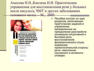 Амосова Н.Н.,Каплина Н.И. Практические упражнения для восстановления речи у больных после инсульта, ЧМТ и других заболеваниях головного мозга.  –  М.,  2005 Пособие состоит из трех разделов, включающих практические задания и упражнения, направленные на преодоление расстройств понимания ситуативной и бытовой речи, восстановление фонематического слуха, коррекцию произносительной стороны речи, накопление пассивного и активного словаря.  