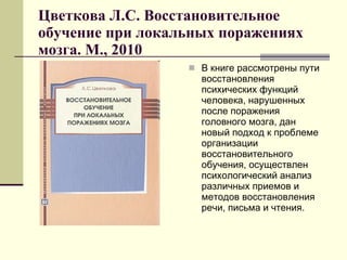 Цветкова Л.С. Восстановительное обучение при локальных поражениях мозга. М., 2010 В книге рассмотрены пути восстановления психических функций человека, нарушенных после поражения головного мозга, дан новый подход к проблеме организации восстановительного обучения, осуществлен психологический анализ различных приемов и методов восстановления речи, письма и чтения.  