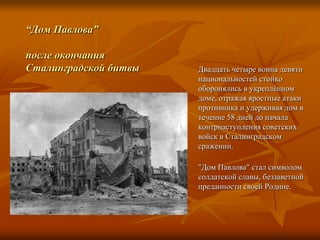 “Дом Павлова”после окончанияСталинградской битвыДвадцать четыре воина девяти национальностей стойко оборонялись в укреплённом доме, отражая яростные атаки противника и удерживая дом в течение 58 дней до начала контрнаступления советских войск в Сталинградском сражении."Дом Павлова" стал символом солдатской славы, беззаветной преданностисвоей Родине.
