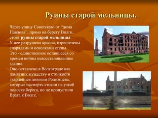             Руины старой мельницы.Через улицу Советскую от “дома Павлова”, прямо на берегу Волги, стоятруины старой мельницы. У нееразрушена крыша, изрешеченыснарядами и осколками стены. Это - единственное оставшееся современ войны невосстановленноездание.Оно оставлено в Волгограде какпамятник мужеству и стойкостигвардейцев дивизии Родимцева,которые насмерть стояли на узкой полоске берега, но не пропустилиВрага к Волге.