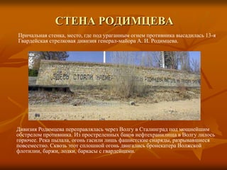Стена РодимцеваПричальная стенка, место, где под ураганным огнем противника высадилась 13-я Гвардейская стрелковая дивизия генерал-майора А. И. Родимцева.Дивизия Родимцева переправлялась через Волгу в Сталинград под мощнейшим обстрелом противника. Из простреленных баков нефтехранилища в Волгу лилось горючее. Река пылала, огонь гасили лишь фашистские снаряды, разрывавшиеся повсеместно. Сквозь этот сплошной огонь двигались бронекатера Волжской флотилии, баржи, лодки, баркасы с гвардейцами.