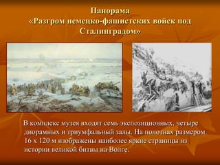 Панорама «Разгром немецко-фашистских войск под Сталинградом»    В комплекс музея входят семь экспозиционных, четыре диорамных и триумфальный залы. На полотнах размером 16 х 120 м изображены наиболее яркие страницы из истории великой битвы на Волге.