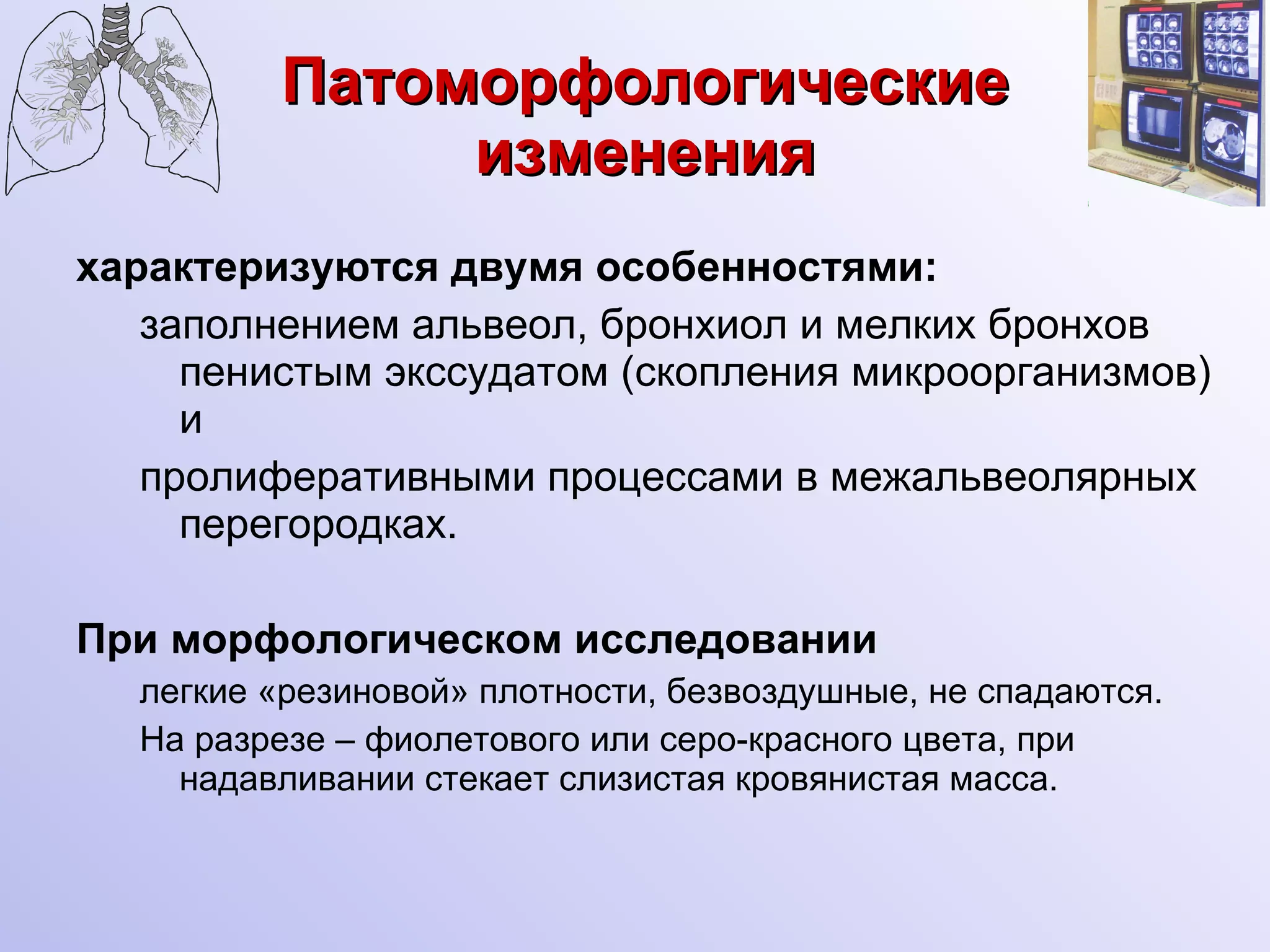Патоморфологические изменения характеризуются двумя особенностями: заполнением альвеол, бронхиол и мелких бронхов пенистым экссудатом (скопления микроорганизмов) и пролиферативными процессами в межальвеолярных перегородках. При морфологическом исследовании легкие «резиновой» плотности, безвоздушные, не спадаются. На разрезе – фиолетового или серо-красного цвета, при надавливании стекает слизистая кровянистая масса.  
