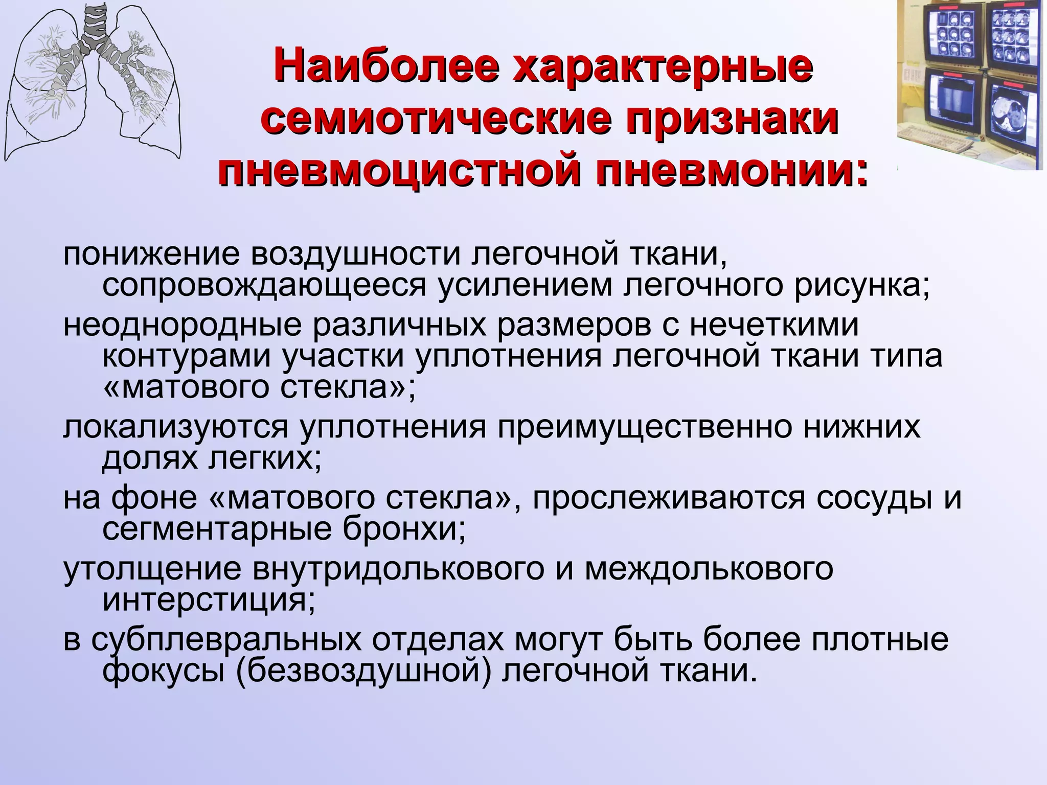 Наиболее характерные  семиотические признаки пневмоцистной пневмонии: понижение воздушности легочной ткани, сопровождающееся усилением легочного рисунка;  неоднородные различных размеров с нечеткими контурами участки уплотнения легочной ткани типа «матового стекла»;  локализуются уплотнения преимущественно нижних долях легких; на фоне «матового стекла», прослеживаются сосуды и сегментарные бронхи;  утолщение внутридолькового и междолькового интерстиция; в субплевральных отделах могут быть более плотные фокусы (безвоздушной) легочной ткани. 