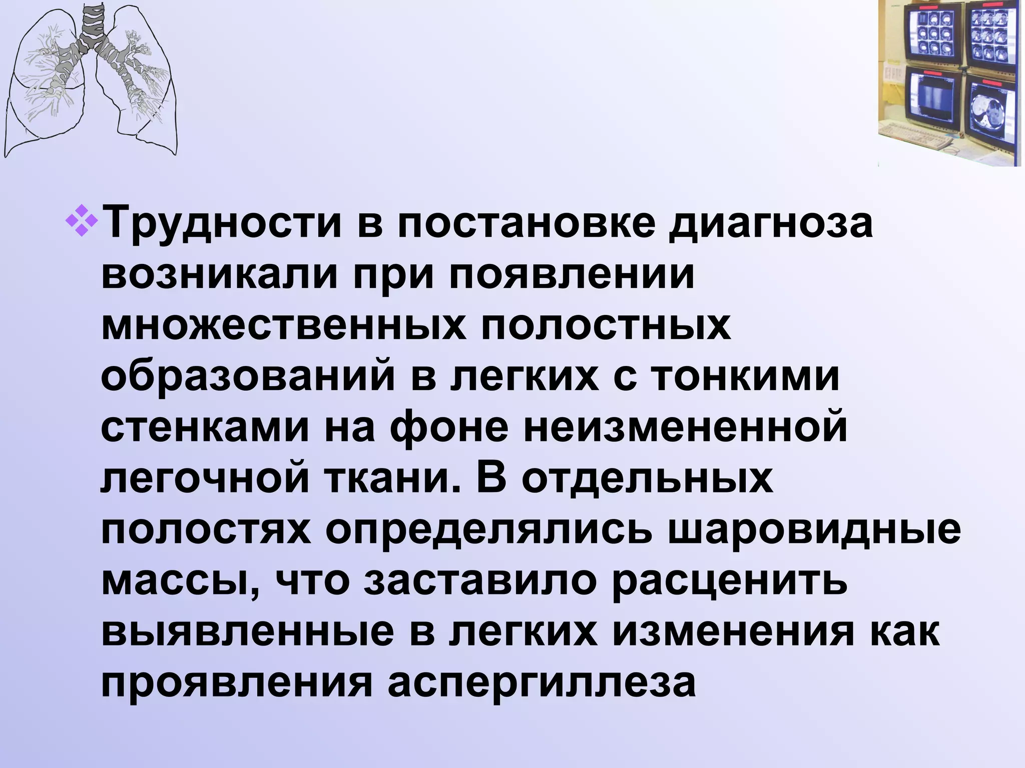 Трудности в постановке диагноза возникали при появлении множественных полостных образований в легких с тонкими стенками на фоне неизмененной легочной ткани. В отдельных полостях определялись шаровидные массы, что заставило расценить выявленные в легких изменения как проявления аспергиллеза  