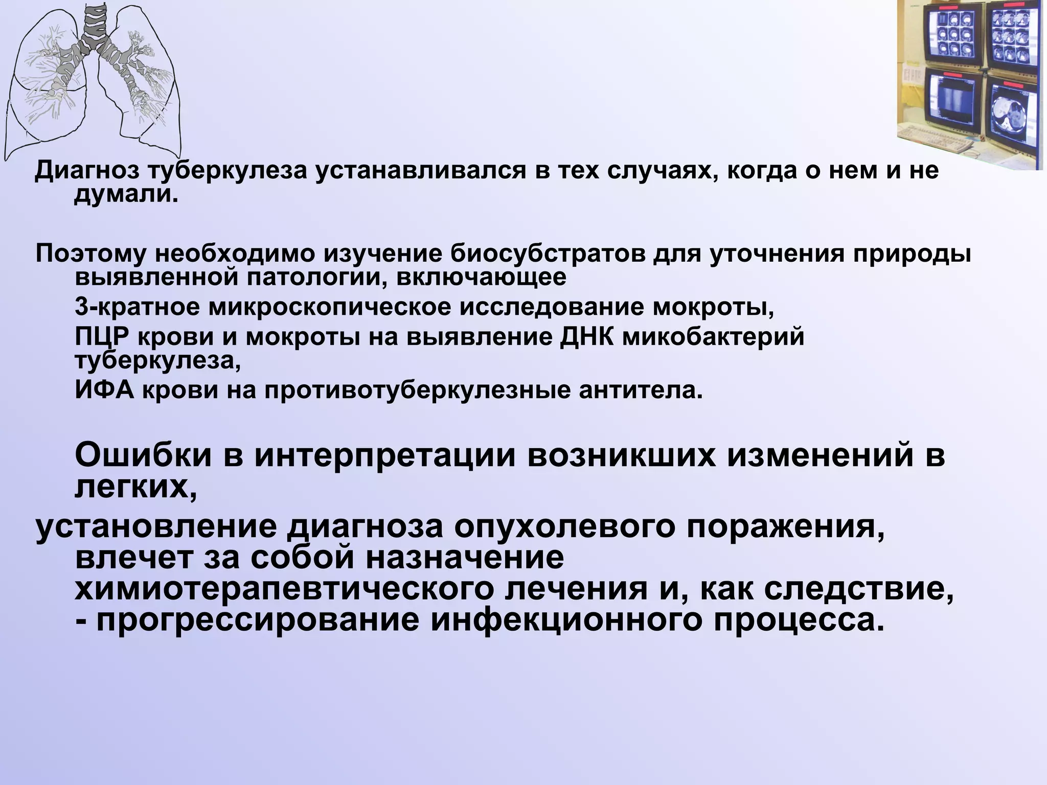Диагноз туберкулеза устанавливался в тех случаях, когда о нем и не думали.  Поэтому необходимо изучение биосубстратов для уточнения природы выявленной патологии, включающее 3-кратное микроскопическое исследование мокроты,  ПЦР крови и мокроты на выявление ДНК микобактерий туберкулеза,  ИФА крови на противотуберкулезные антитела. Ошибки в интерпретации возникших изменений в легких,  установление диагноза опухолевого поражения, влечет за собой назначение химиотерапевтического лечения и, как следствие, - прогрессирование инфекционного процесса. 