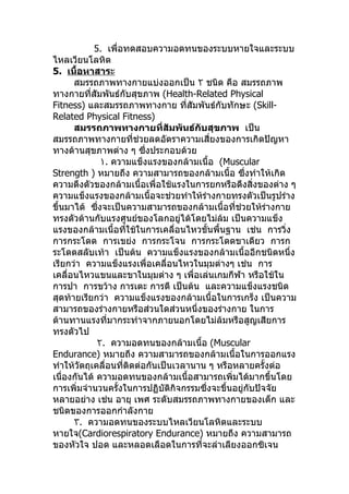5. เพื่อทดสอบความอดทนของระบบหายใจและระบบ
ไหลเวียนโลหิต
5. เนื้อหาสาระ
      สมรรถภาพทางกายแบ่งออกเป็น ٢ ชนิด คือ สมรรถภาพ
ทางกายที่สัมพันธ์กับสุขภาพ (Health-Related Physical
Fitness) และสมรรถภาพทางกาย ทีสัมพันธ์กับทักษะ (Skill-
                                     ่
Related Physical Fitness)
      สมรรถภาพทางกายที่สัมพันธ์กับสุขภาพ เป็น
สมรรถภาพทางกายที่ช่วยลดอัตราความเสี่ยงของการเกิดปัญหา
ทางด้านสุขภาพต่าง ๆ ซึ่งประกอบด้วย
              ١. ความแข็งแรงของกล้ามเนื้อ (Muscular
Strength ) หมายถึง ความสามารถของกล้ามเนื้อ ซึ่งทำาให้เกิด
ความตึงตัวของกล้ามเนื้อเพื่อใช้แรงในการยกหรือดึงสิ่งของต่าง ๆ
ความแข็งแรงของกล้ามเนื้อจะช่วยทำาให้รางกายทรงตัวเป็นรูปร่าง
                                         ่
ขึ้นมาได้ ซึ่งจะเป็นความสามารถของกล้ามเนื้อที่ช่วยให้รางกาย
                                                          ่
ทรงตัวต้านกับแรงศูนย์ของโลกอยู่ได้โดยไม่ล้ม เป็นความแข็ง
แรงของกล้ามเนื้อทีใช้ในการเคลื่อนไหวขั้นพื้นฐาน เช่น การวิง
                     ่                                        ่
การกระโดด การเขย่ง การกระโจน การกระโดดขาเดียว การก
ระโดดสลับเท้า เป็นต้น ความแข็งแรงของกล้ามเนื้ออีกชนิดหนึ่ง
เรียกว่า ความแข็งแรงเพื่อเคลื่อนไหวในมุมต่างๆ เช่น การ
เคลื่อนไหวแขนและขาในมุมต่าง ๆ เพื่อเล่นเกมกีฬา หรือใช้ใน
การปา การขว้าง การเตะ การตี เป็นต้น และความแข็งแรงชนิด
สุดท้ายเรียกว่า ความแข็งแรงของกล้ามเนื้อในการเกร็ง เป็นความ
สามารถของร่างกายหรือส่วนใดส่วนหนึ่งของร่างกาย ในการ
ต้านทานแรงที่มากระทำาจากภายนอกโดยไม่ล้มหรือสูญเสียการ
ทรงตัวไป
             ٢. ความอดทนของกล้ามเนื้อ (Muscular
Endurance) หมายถึง ความสามารถของกล้ามเนื้อในการออกแรง
ทำาให้วัตถุเคลื่อนที่ติดต่อกันเป็นเวลานาน ๆ หรือหลายครั้งต่อ
เนื่องกันได้ ความอดทนของกล้ามเนื้อสามารถเพิ่มได้มากขึ้นโดย
การเพิ่มจำานวนครั้งในการปฏิบัติกิจกรรมซึ่งจะขึ้นอยู่กับปัจจัย
หลายอย่าง เช่น อายุ เพศ ระดับสมรรถภาพทางกายของเด็ก และ
ชนิดของการออกกำาลังกาย
      ٣. ความอดทนของระบบไหลเวียนโลหิตและระบบ
หายใจ(Cardiorespiratory Endurance) หมายถึง ความสามารถ
ของหัวใจ ปอด และหลอดเลือดในการที่จะลำาเลียงออกซิเจน
 