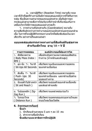 ٥. เวลาปฏิกิริยา (Reaction Time) หมายถึง ระยะ
เวลาที่เร็วที่สุดทีร่างกายเริ่มมีการตอบสนองหลังจากที่ได้รบการก
                   ่                                       ั
ระตุ้น ซึ่งเป็นความสามารถของระบบประสาท เมื่อรับรู้การถูก
กระตุ้นแล้วสามารถสั่งการให้อวัยวะที่ทำาหน้าที่เกี่ยวข้องกับการ
เคลื่อนไหวให้มีการตอบสนองอย่างรวดเร็ว
       ٦. การทำางานทีประสานกัน (Coordination) หมายถึง
                        ่
ความสัมพันธ์ระหว่างการทำางานของระบบประสาทและระบบกล้าม
เนื้อ ในการที่จะปฏิบัติกิจกรรมทางกลไกที่สลับซับซ้อนในเวลา
เดียวกัน อย่างราบรื่นและแม่นยำา

แบบทดสอบสมรรถภาพทางกายที่สัมพันธ์กับสุขภาพ
       สำาหรับเด็กไทย อายุ ١٨ – ٧ ปี

   รายการทดสอบ                องค์ประกอบที่ต้องการวัด
١. ดัชนีมวลกาย          เพื่อประเมินความเหมาะสมของสัดส่วน
( Body Mass Index :     ร่างกาย (นำ้าหนักและส่วนสูง)
BMI )
٢. ลุก-นัง ٦٠ วินาที
         ่              เพื่อวัดความแข็งแรงและความอดทน
( Sit-Ups 60 Seconds    ของกล้ามเนื้อท้อง
)
٣. ดันพื้น ٣٠ วินาที    เพื่อวัดความแข็งแรงและความอดทน
( Push- Ups 30          ของกล้ามเนื้อแขน และกล้ามเนื้อส่วน
Seconds)                บนของร่างกาย
٤. นังงอตัวไปข้างหน้า
      ่                 เพื่อวัดความอ่อนตัวของกล้ามเนื้อหลัง
( Sit and Reach )       และต้นขาด้านหลัง

٥. วิงอ้อมหลัก ( Zig-
     ่                  เพื่อวัดความแคล่วคล่องว่องไว
Zag Run )
٦. วิงระยะไกล
       ่                เพื่อวัดความอดทนของระบบหายใจและ
( Distance Run )        ระบบไหลเวียนโลหิต

6. กิจกรรมการเรียนรู้
     ขั้นนำา
     1. นักเรียนเข้าแถวตอน 5 แถว ๆ ละ 10 คน
     2. สำารวจรายชื่อนักเรียน
     ขั้นอธิบายและสาธิตการฝึกปฏิบัติ
 