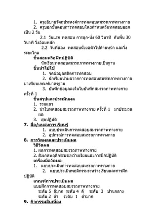 1. ครูอธิบายวัตถุประสงค์การทดสอบสมรรถภาพทางกาย
      2. ครูบอกขั้นตอนการทดสอบโดยกำาหนดวันทดสอบออก
เป็น 2 วัน
             2.1 วันแรก ทดสอบ การลุก-นัง 60 วินาที ดันพื้น 30
                                         ่
วินาที วิงอ้อมหลัก
          ่
              2.2 วันที่สอง ทดสอบนั่งงอตัวไปด้านหน้า และวิ่ง
ระยะไกล
      ขั้นสอนหรือฝึกปฏิบัติ
              นักเรียนทดสอบสมรรถภาพทางกายเป็นฐาน
      ขั้นนำาไปใช้
               1. จดข้อมูลสถิตการทดสอบ
               2. นักเรียนนำาผลจากการทดสอบสมรรถภาพทางกาย
มาเทียบเกณฑ์มาตรฐาน
               3. บันทึกข้อมูลลงในใบบันทึกสมรรถภาพทางกาย
ครั้งที่ 1
      ขั้นสรุปและประเมินผล
      1. รวมแถว
      2. นำาใบทดสอบสมรรถภาพทางกาย ครั้งที่ 1 มาประมวล
            ผล
      3. สุขปฏิบัติ
7. สื่อ/แหล่งการเรียนรู้
               1. แบบประเมินการทดสอบสมรรถภาพทางกาย
               2. อุปกรณ์การทดสอบสมรรถภาพทางกาย
8. การวัดผลและประเมินผล
      วิธีวัดผล
      1. ผลการทดสอบสมรรถภาพทางกาย
      2. สังเกตพฤติกรรมระหว่างเรียนและการฝึกปฏิบัติ
      เครื่องมือวัดผล
      1. แบบประเมินการทดสอบสมรรถภาพทางกาย
               2. แบบประเมินพฤติกรรมระหว่างเรียนและการฝึก
ปฏิบัติ
      เกณฑ์การประเมินผล
      แบบฝึกการทดสอบสมรรถภาพทางกาย
            ระดับ 5 ดีมาก ระดับ 4 ดี ระดับ 3 ปานกลาง
            ระดับ 2 ตำ่า ระดับ 1 ตำ่ามาก
9. กิจกรรมสืบเนื่อง
 