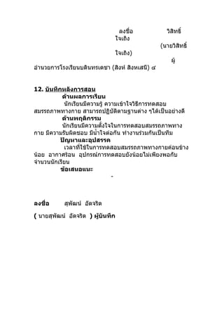ลงชื่อ             วิสิทธิ์
                               ใจเถิง
                                                 (นายวิสทธิ์
                                                        ิ
                               ใจเถิง)
                                                     ผู้
อำานวยการโรงเรียนบดินทรเดชา (สิงห์ สิงหเสนี) ๔


12. บันทึกหลังการสอน
           ด้านผลการเรียน
            นักเรียนมีความรู้ ความเข้าใจวิธีการทดสอบ
สมรรถภาพทางกาย สามารถปฏิบัติตามฐานต่าง ๆได้เป็นอย่างดี
           ด้านพฤติกรรม
           นักเรียนมีความตั้งใจในการทดสอบสมรรถภาพทาง
กาย มีความรับผิดชอบ มีนำ้าใจต่อกัน ทำางานร่วมกันเป็นทีม
          ปัญหาและอุปสรรค
            เวลาทีใช้ในการทดสอบสมรรถภาพทางกายค่อนข้าง
                   ่
น้อย อากาศร้อน อุปกรณ์การทดสอบยังน้อยไม่เพียงพอกับ
จำานวนนักเรียน
          ข้อเสนอแนะ
                                -



ลงชื่อ     สุพัฒน์ อัตจริต

( นายสุพัฒน์ อัตจริต ) ผู้บันทึก
 